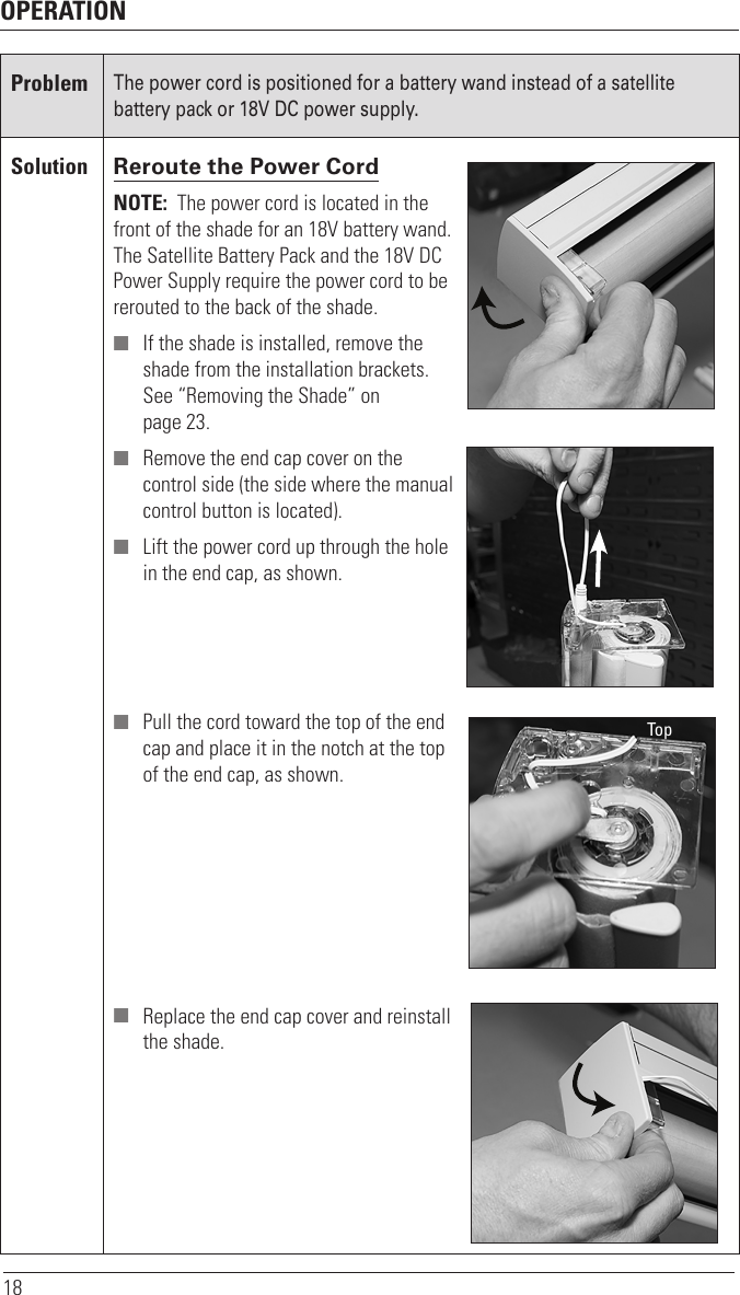 OPERATION18ProblemThe power cord is positioned for a battery wand instead of a satellite battery pack or 18V DC power supply. Solution Reroute the Power Cord NOTE:  The power cord is located in the  front of the shade for an 18V battery wand.  The Satellite Battery Pack and the 18V DC  Power Supply require the power cord to be  rerouted to the back of the shade.  ■ If the shade is installed, remove the  shade from the installation brackets.  See “Removing the Shade” on  page 23. ■ Remove the end cap cover on the  control side (the side where the manual control button is located). ■ Lift the power cord up through the hole  in the end cap, as shown. ■ Pull the cord toward the top of the end  cap and place it in the notch at the top  of the end cap, as shown. ■ Replace the end cap cover and reinstall  the shade.Top