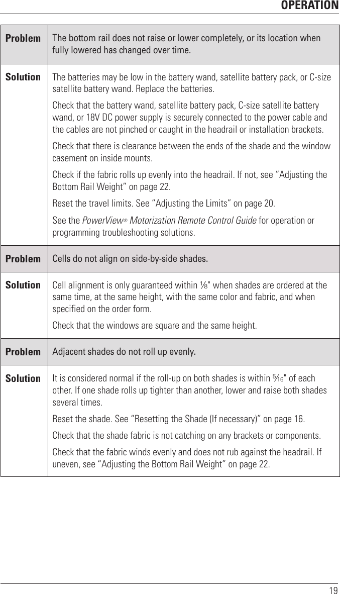 OPERATION19ProblemThe bottom rail does not raise or lower completely, or its location when fully lowered has changed over time.Solution The batteries may be low in the battery wand, satellite battery pack, or C-size satellite battery wand. Replace the batteries. Check that the battery wand, satellite battery pack, C-size satellite battery wand, or 18V DC power supply is securely connected to the power cable and the cables are not pinched or caught in the headrail or installation brackets.Check that there is clearance between the ends of the shade and the window casement on inside mounts.Check if the fabric rolls up evenly into the headrail. If not, see “Adjusting the Bottom Rail Weight” on page22.Reset the travel limits. See “Adjusting the Limits” on page20.See the PowerView® Motorization Remote Control Guide for operation or programming troubleshooting solutions. ProblemCells do not align on side-by-side shades. Solution Cell alignment is only guaranteed within 1⁄8&quot; when shades are ordered at the same time, at the same height, with the same color and fabric, and when specified on the order form.Check that the windows are square and the sameheight. ProblemAdjacent shades do not roll up evenly.Solution It is considered normal if the roll-up on both shades is within 5⁄16&quot; of each other. If one shade rolls up tighter than another, lower and raise both shades several times. Reset the shade. See “Resetting the Shade (If necessary)” on page16.Check that the shade fabric is not catching on any brackets or components. Check that the fabric winds evenly and does not rub against the headrail. If uneven, see “Adjusting the Bottom Rail Weight” on page 22.