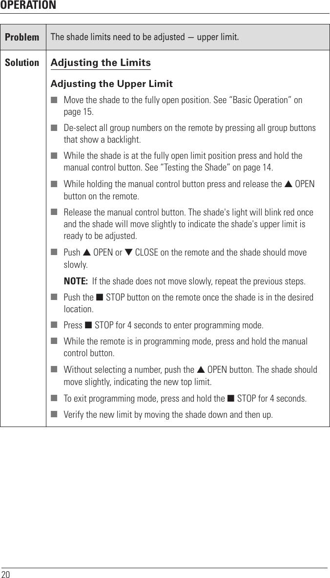 OPERATION20ProblemThe shade limits need to be adjusted — upper limit. Solution Adjusting the LimitsAdjusting the Upper Limit ■ Move the shade to the fully open position. See “Basic Operation” on  page 15. ■ De-select all group numbers on the remote by pressing all group buttons that show a backlight. ■ While the shade is at the fully open limit position press and hold the manual control button. See “Testing the Shade” on page 14. ■ While holding the manual control button press and release the ▲ OPEN button on the remote. ■ Release the manual control button. The shade&apos;s light will blink red once and the shade will move slightly to indicate the shade&apos;s upper limit is ready to be adjusted. ■ Push ▲ OPEN or ▼ CLOSE on the remote and the shade should move slowly.NOTE:  If the shade does not move slowly, repeat the previous steps. ■ Push the ■ STOP button on the remote once the shade is in the desired location.  ■ Press ■ STOP for 4 seconds to enter programming mode.  ■ While the remote is in programming mode, press and hold the manual control button.  ■ Without selecting a number, push the ▲ OPEN button. The shade should move slightly, indicating the new top limit. ■ To exit programming mode, press and hold the ■ STOP for 4 seconds. ■ Verify the new limit by moving the shade down and then up. 