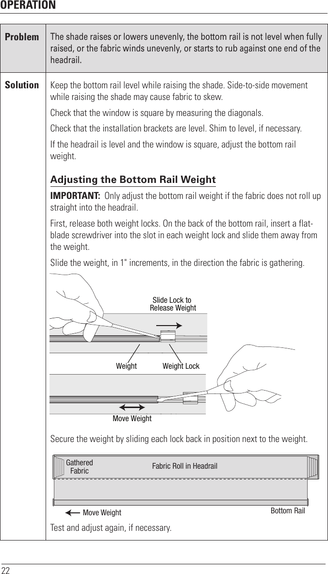 OPERATION22ProblemThe shade raises or lowers unevenly, the bottom rail is not level when fully raised, or the fabric winds unevenly, or starts to rub against one end of the headrail.Solution Keep the bottom rail level while raising the shade. Side-to-side movement while raising the shade may cause fabric to skew. Check that the window is square by measuring the diagonals.Check that the installation brackets are level. Shim to level, if necessary.If the headrail is level and the window is square, adjust the bottom rail weight.Adjusting the Bottom Rail WeightIMPORTANT:  Only adjust the bottom rail weight if the fabric does not roll up straight into theheadrail.First, release both weight locks. On the back of the bottom rail, insert a flat-blade screwdriver into the slot in each weight lock and slide them away from the weight.Slide the weight, in 1&quot; increments, in the direction the fabric is gathering.Secure the weight by sliding each lock back in position next to the weight.Test and adjust again, if necessary.Slide Lock to Release WeightWeight Weight LockMove WeightMove WeightGatheredFabric Fabric Roll in HeadrailBottom Rail