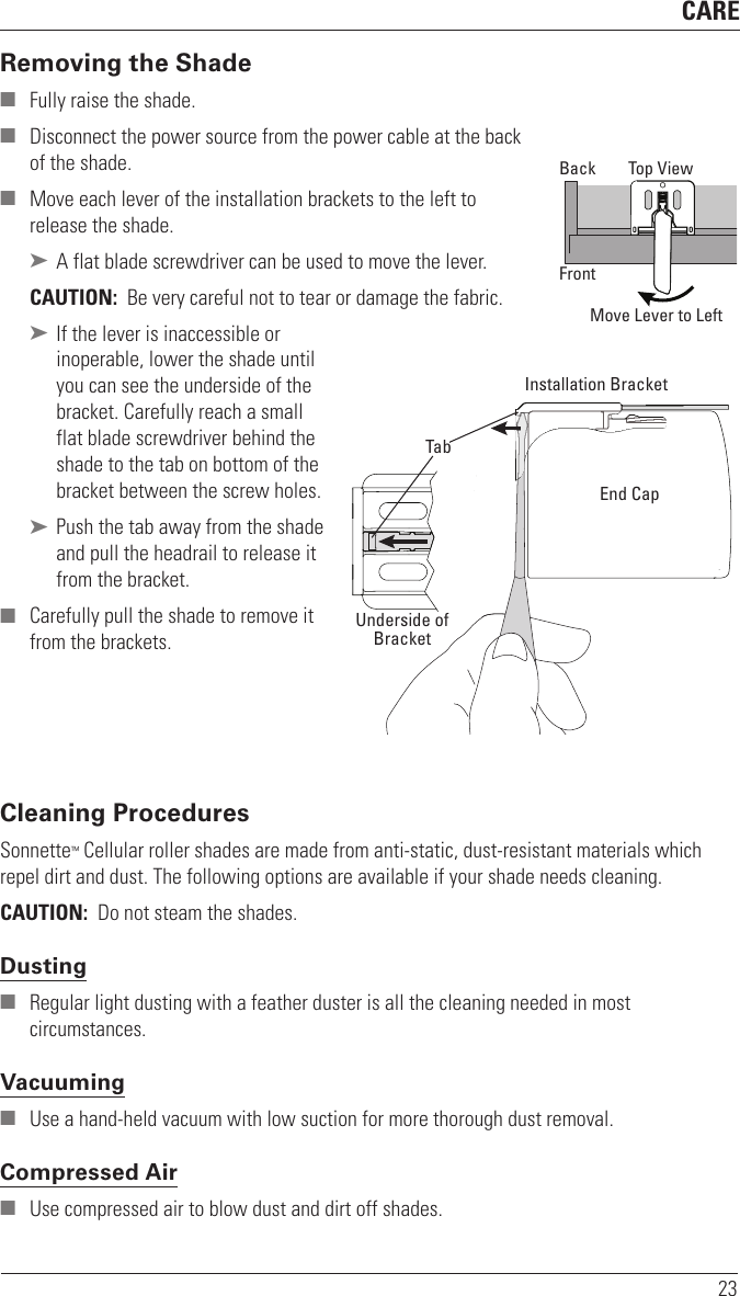 CARE23Removing the Shade ■ Fully raise the shade. ■ Disconnect the power source from the power cable at the back of the shade. ■ Move each lever of the installation brackets to the left to release the shade.  ➤ A flat blade screwdriver can be used to move the lever. CAUTION:  Be very careful not to tear or damage thefabric. ➤ If the lever is inaccessible or  inoperable, lower the shade until you can see the underside of the bracket. Carefully reach a small flat blade screwdriver behind the shade to the tab on bottom of the bracket between the screw holes. ➤ Push the tab away from the shade and pull the headrail to release it from the bracket. ■ Carefully pull the shade to remove it from the brackets.Cleaning ProceduresSonnette™ Cellular roller shades are made from anti-static, dust-resistant materials which repel dirt and dust. The following options are available if your shade needs cleaning.CAUTION:  Do not steam the shades.Dusting ■ Regular light dusting with a feather duster is all the cleaning needed in most circumstances.Vacuuming ■ Use a hand-held vacuum with low suction for more thorough dust removal. Compressed Air ■ Use compressed air to blow dust and dirt off shades. Move Lever to LeftTop ViewBackFrontInstallation BracketEnd CapTabUnderside ofBracket