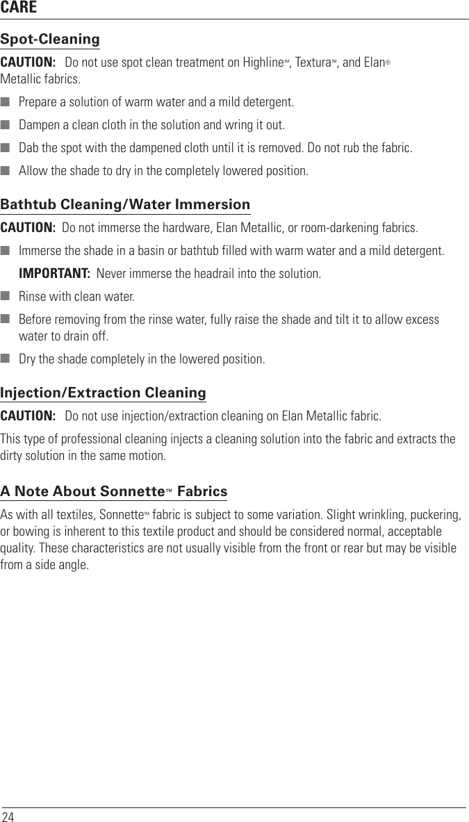 CARE24Spot-CleaningCAUTION:   Do not use spot clean treatment on Highline™, Textura™, and Elan®  Metallic fabrics. ■ Prepare a solution of warm water and a mild detergent. ■ Dampen a clean cloth in the solution and wring it out. ■ Dab the spot with the dampened cloth until it is removed. Do not rub the fabric. ■ Allow the shade to dry in the completely lowered position.  Bathtub Cleaning/Water Immersion CAUTION:  Do not immerse the hardware, Elan Metallic, or room-darkening fabrics. ■ Immerse the shade in a basin or bathtub filled with warm water and a mild detergent.IMPORTANT:  Never immerse the headrail into the solution. ■ Rinse with clean water. ■ Before removing from the rinse water, fully raise the shade and tilt it to allow excess water to drain off. ■ Dry the shade completely in the lowered position.Injection/Extraction CleaningCAUTION:   Do not use injection/extraction cleaning on Elan Metallic fabric.This type of professional cleaning injects a cleaning solution into the fabric and extracts the dirty solution in the same motion.A Note About Sonnette™ FabricsAs with all textiles, Sonnette™ fabric is subject to some variation. Slight wrinkling, puckering, or bowing is inherent to this textile product and should be considered normal, acceptable quality. These characteristics are not usually visible from the front or rear but may be visible from a side angle. 