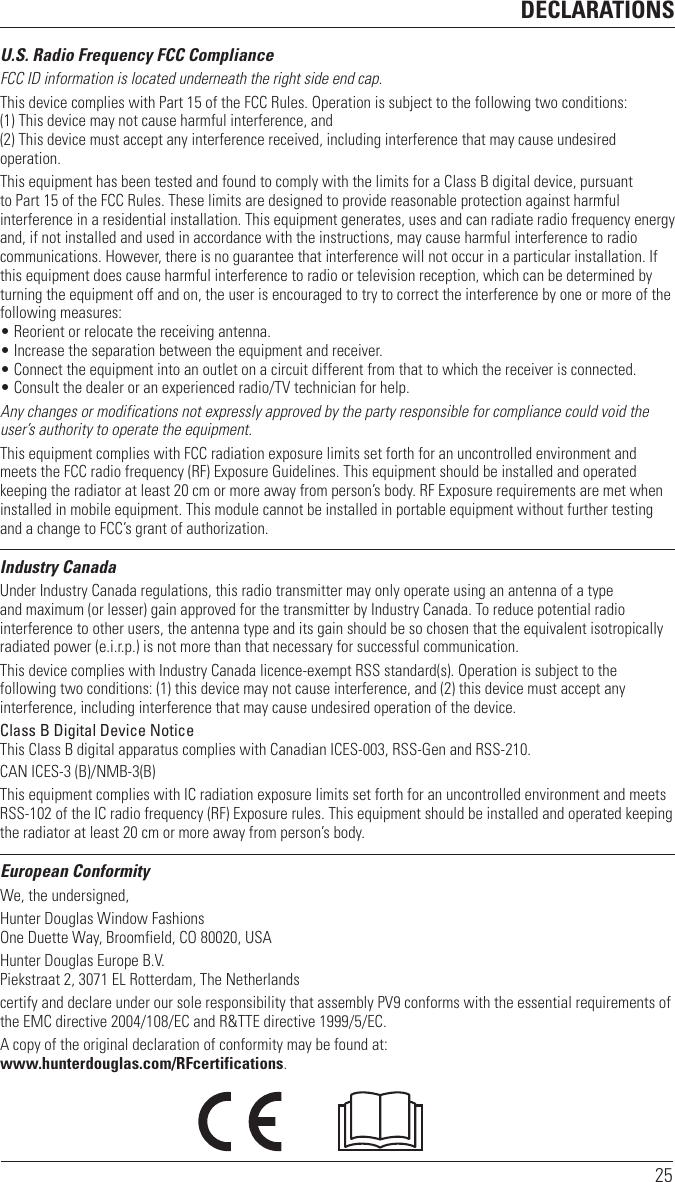 DECLARATIONS25U.S. Radio Frequency FCC ComplianceFCC ID information is located underneath the right side end cap.This device complies with Part 15 of the FCC Rules. Operation is subject to the following two conditions:  (1) This device may not cause harmful interference, and  (2) This device must accept any interference received, including interference that may cause undesired operation.This equipment has been tested and found to comply with the limits for a Class B digital device, pursuant to Part 15 of the FCC Rules. These limits are designed to provide reasonable protection against harmful interference in a residential installation. This equipment generates, uses and can radiate radio frequency energy and, if not installed and used in accordance with the instructions, may cause harmful interference to radio communications. However, there is no guarantee that interference will not occur in a particular installation. If this equipment does cause harmful interference to radio or television reception, which can be determined by turning the equipment off and on, the user is encouraged to try to correct the interference by one or more of the following measures:• Reorient or relocate the receiving antenna.• Increase the separation between the equipment and receiver.• Connect the equipment into an outlet on a circuit different from that to which the receiver is connected.• Consult the dealer or an experienced radio/TV technician for help.Any changes or modifications not expressly approved by the party responsible for compliance could void the user’s authority to operate the equipment.This equipment complies with FCC radiation exposure limits set forth for an uncontrolled environment and meets the FCC radio frequency (RF) Exposure Guidelines. This equipment should be installed and operated keeping the radiator at least 20 cm or more away from person’s body. RF Exposure requirements are met when installed in mobile equipment. This module cannot be installed in portable equipment without further testing and a change to FCC’s grant of authorization.Industry CanadaUnder Industry Canada regulations, this radio transmitter may only operate using an antenna of a type and maximum (or lesser) gain approved for the transmitter by Industry Canada. To reduce potential radio interference to other users, the antenna type and its gain should be so chosen that the equivalent isotropically radiated power (e.i.r.p.) is not more than that necessary for successful communication.This device complies with Industry Canada licence-exempt RSS standard(s). Operation is subject to the following two conditions: (1) this device may not cause interference, and (2) this device must accept any interference, including interference that may cause undesired operation of the device.Class B Digital Device Notice  This Class B digital apparatus complies with Canadian ICES-003, RSS-Gen and RSS-210. CAN ICES-3 (B)/NMB-3(B)This equipment complies with IC radiation exposure limits set forth for an uncontrolled environment and meets RSS-102 of the IC radio frequency (RF) Exposure rules. This equipment should be installed and operated keeping the radiator at least 20 cm or more away from person’s body.European ConformityWe, the undersigned,Hunter Douglas Window Fashions One Duette Way, Broomfield, CO 80020, USAHunter Douglas Europe B.V. Piekstraat 2, 3071 EL Rotterdam, The Netherlandscertify and declare under our sole responsibility that assembly PV9 conforms with the essential requirements of the EMC directive 2004/108/EC and R&amp;TTE directive 1999/5/EC.A copy of the original declaration of conformity may be found at:  www.hunterdouglas.com/RFcertifications.