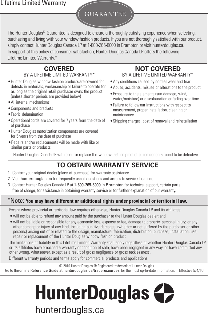 The Hunter Douglas® Guarantee is designed to ensure a thoroughly satisfying experience when selecting, purchasing and living with your window fashion products. If you are not thoroughly satisﬁed with our product,simply contact Hunter Douglas Canada LP at 1-800-265-8000 in Brampton or visit hunterdouglas.ca.   In support of this policy of consumer satisfaction, Hunter Douglas Canada LP offers the following Lifetime Limited Warranty.*Hunter Douglas Canada LP will repair or replace the window fashion product or components found to be defective. COVEREDBY A LIFETIME LIMITED WARRANTY*   •   Hunter   Douglas  window  fashion  products  are covered for   defects in materials, workmanship or failure to operate for  as long as the original retail purchaser owns the product  (unless shorter periods are provided below) •   All  internal  mechanisms•   Components  and  brackets•   Fabric  delamination•   Operational  cords  are covered for   7 years from the date of   of purchase•   Repairs  and/or  replacements  will  be  made  with like or  similar parts or products•   Hunter  Douglas  motorization  components  are covered  for 5 years from the date of purchaseNOT COVERED BY A LIFETIME LIMITED WARRANTY*   •  Any conditions caused by normal wear and tear•  Abuse, accidents, misuse or alterations to the product •  Exposure to the elements (sun damage, wind, water/moisture) or discolouration or fading over time  •  Failure to follow our instructions with respect to   measurement, proper installation, cleaning or   maintenance•  Shipping charges, cost of removal and reinstallationTO  OBTAIN WARRANTY SERVICE1.   Contact  your  original  dealer  (place  of purchase)  for  warranty  assistance.2.  Visit hunterdouglas.ca for frequently asked questions and access to service locations.3.   Contact Hunter Douglas Canada LP at 1-800-265-8000 in Brampton for technical support, certain parts              free of charge, for assistance in obtaining warranty service or for further explanation of our warranty.Lifetime Limited WarrantyExcept where provincial or territorial law requires otherwise, Hunter Douglas Canada LP and its afﬁliates:• will not be able to refund any amount paid by the purchaser to the Hunter Douglas dealer; and• will not be liable or responsible for any economic loss, expense or fee, damage to property, personal injury, or any other damage or injury of any kind, including punitive damages, (whether or not suffered by the purchaser or other persons) arising out of or related to the design, manufacture, fabrication, distribution, purchase, installation, use, repair or replacement of the Hunter Douglas window fashion product  The limitations of liability in this Lifetime Limited Warranty shall apply regardless of whether Hunter Douglas Canada LP or its afﬁliates have breached a warranty or condition of sale, have been negligent in any way, or have committed any other wrong, whatsoever, except as a result of gross negligence or gross recklessness.  Different warranty periods and terms apply for commercial products and applications.*Note: You may have different or additional rights under provincial or territorial law. © 2010 Hunter Douglas ® Registered trademark of Hunter DouglasGo to the online Reference Guide at hunterdouglas.ca/traderesources for the most up-to-date information. Effective 5/4/10