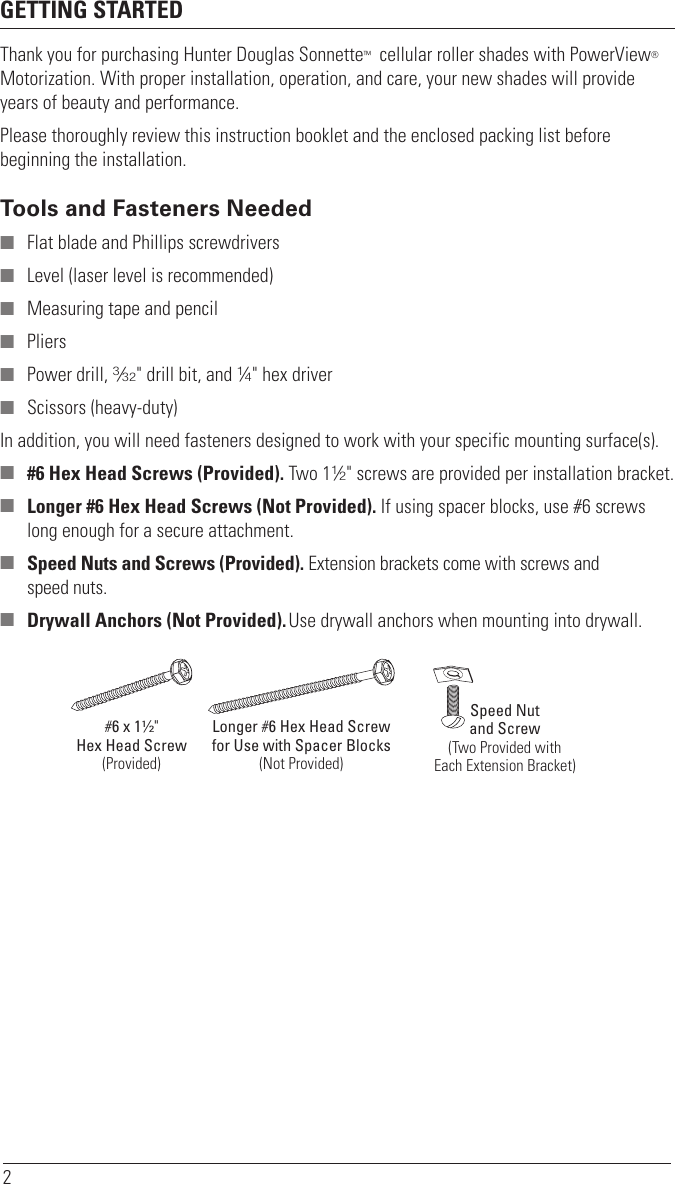 2GETTING STARTEDThank you for purchasing Hunter Douglas Sonnette™  cellular roller shades with PowerView® Motorization. With proper installation, operation, and care, your new shades will provide years of beauty and performance. Please thoroughly review this instruction booklet and the enclosed packing list before beginning the installation.Tools and Fasteners Needed ■ Flat blade and Phillips screwdrivers ■ Level (laser level is recommended) ■ Measuring tape and pencil ■ Pliers ■ Power drill, 3⁄32&quot; drill bit, and 1⁄4&quot; hex driver ■ Scissors (heavy-duty)In addition, you will need fasteners designed to work with your specific mounting surface(s). ■ #6 Hex Head Screws (Provided). Two 11⁄2&quot; screws are provided per installation bracket. ■ Longer #6 Hex Head Screws (Not Provided). If using spacer blocks, use #6 screws long enough for a secure attachment. ■ Speed Nuts and Screws (Provided). Extension brackets come with screws and  speed nuts. ■ Drywall Anchors (Not Provided). Use drywall anchors when mounting into drywall.Speed Nutand Screw(Two Provided withEach Extension Bracket)#6 x 11∕2&quot;Hex Head Screw(Provided)Longer #6 Hex Head Screwfor Use with Spacer Blocks(Not Provided)
