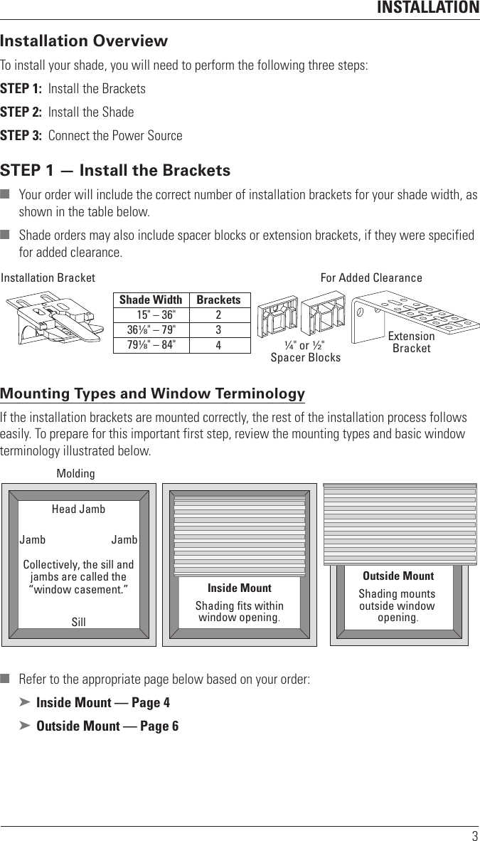 INSTALLATION3Installation OverviewTo install your shade, you will need to perform the following three steps:STEP 1:  Install the BracketsSTEP 2:  Install the ShadeSTEP 3:  Connect the Power SourceSTEP 1 — Install the Brackets  ■ Your order will include the correct number of installation brackets for your shade width, as shown in the table below. ■ Shade orders may also include spacer blocks or extension brackets, if they were specified for added clearance.  Mounting Types and Window TerminologyIf the installation brackets are mounted correctly, the rest of the installation process follows easily. To prepare for this important first step, review the mounting types and basic window terminology illustrated below. ■ Refer to the appropriate page below based on your order: ➤ Inside Mount — Page 4 ➤ Outside Mount — Page 6Installation Bracket For Added ClearanceShade Width Brackets234ExtensionBracket1∕4&quot; or 1∕2&quot; Spacer Blocks 15&quot; – 36&quot; 361∕8&quot; – 79&quot; 791∕8&quot; – 84&quot; Outside MountShading mounts outside window opening.Inside MountShading ﬁts withinwindow opening.Collectively, the sill andjambs are called the“window casement.”MoldingHead JambSillJamb Jamb