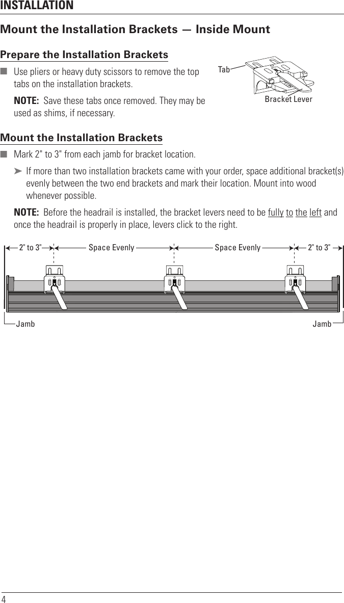 INSTALLATION4Mount the Installation Brackets — Inside MountPrepare the Installation Brackets  ■ Use pliers or heavy duty scissors to remove the top tabs on the installation brackets.NOTE:  Save these tabs once removed. They may be used as shims, if necessary.Mount the Installation Brackets ■ Mark 2&quot; to 3&quot; from each jamb for bracket location. ➤ If more than two installation brackets came with your order, space additional bracket(s) evenly between the two end brackets and mark their location. Mount into wood whenever possible.NOTE:  Before the headrail is installed, the bracket levers need to be fully to the left and once the headrail is properly in place, levers click to the right. TabRemove TabBack Cover BracketBracket LeverSpace Evenly Space Evenly2&quot; to 3&quot; 2&quot; to 3&quot;Jamb Jamb