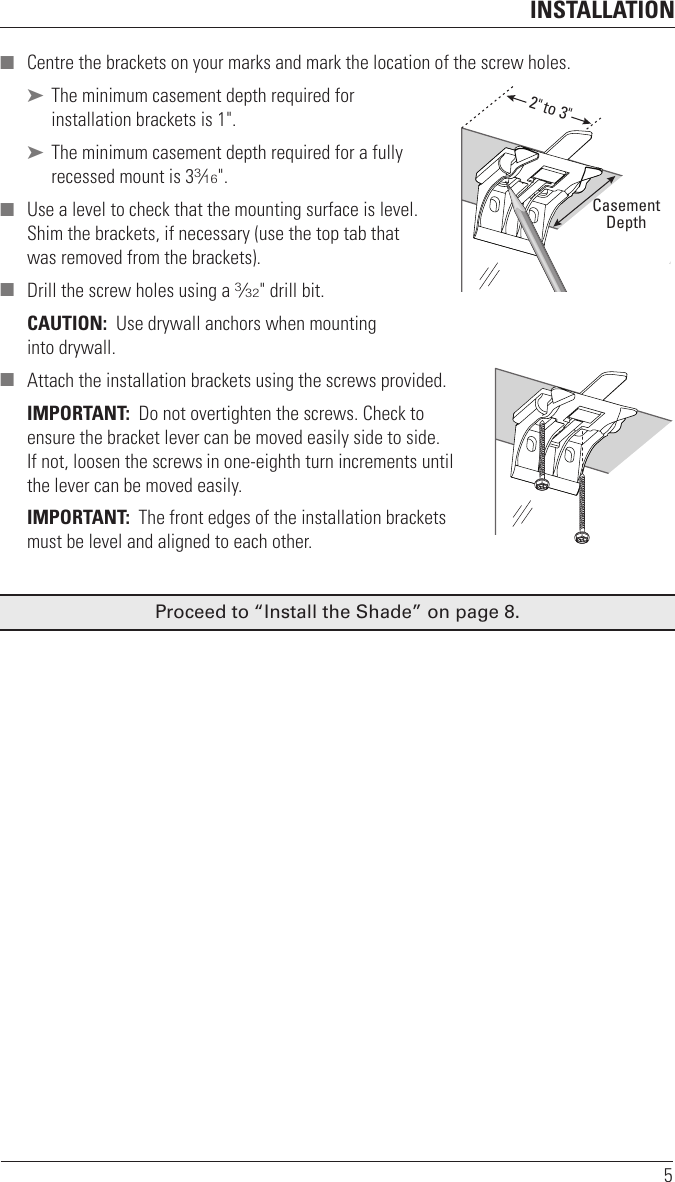 INSTALLATION5 ■ Centre the brackets on your marks and mark the location of the screw holes. ➤ The minimum casement depth required for installation brackets is 1&quot;. ➤ The minimum casement depth required for a fully recessed mount is 33⁄16&quot;. ■ Use a level to check that the mounting surface is level. Shim the brackets, if necessary (use the top tab that was removed from the brackets). ■ Drill the screw holes using a 3⁄32&quot; drill bit. CAUTION:  Use drywall anchors when mounting  into drywall.  ■ Attach the installation brackets using the screws provided.IMPORTANT:  Do not overtighten the screws. Check to ensure the bracket lever can be moved easily side to side. If not, loosen the screws in one-eighth turn increments until the lever can be moved easily.IMPORTANT:  The front edges of the installation brackets must be level and aligned to eachother.Proceed to “Install the Shade” on page 8.2&quot; to 3&quot;CasementDepth