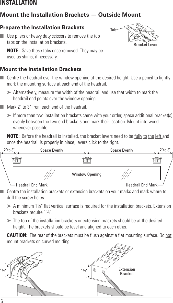 INSTALLATION6Mount the Installation Brackets — Outside MountPrepare the Installation Brackets  ■ Use pliers or heavy duty scissors to remove the top tabs on the installation brackets.NOTE:  Save these tabs once removed. They may be used as shims, if necessary.Mount the Installation Brackets ■ Centre the headrail over the window opening at the desired height. Use a pencil to lightly mark the mounting surface at each end of the headrail. ➤ Alternatively, measure the width of the headrail and use that width to mark the headrail end points over the window opening. ■ Mark 2&quot; to 3&quot; from each end of theheadrail.  ➤ If more than two installation brackets came with your order, space additional bracket(s) evenly between the two end brackets and mark their location. Mount into wood whenever possible.NOTE:  Before the headrail is installed, the bracket levers need to be fully to the left and once the headrail is properly in place, levers click to the right.  ■ Centre the installation brackets or extension brackets on your marks and mark where to drill the screw holes. ➤ A minimum 11⁄8&quot; flat vertical surface isrequired for the installation brackets. Extension brackets require 11⁄4&quot;. ➤ The top of the installation brackets or extension brackets should be at the desired height. The brackets should be level andaligned to each other.CAUTION:  The rear of the brackets must be flush against a flat mounting surface. Do not mount brackets oncurved molding.TabRemove TabBack Cover BracketBracket LeverWindow OpeningSpace Evenly Space Evenly2&quot; to 3&quot; 2&quot; to 3&quot;Headrail End Mark Headrail End Mark11∕8&quot;ExtensionBracket11∕4&quot;