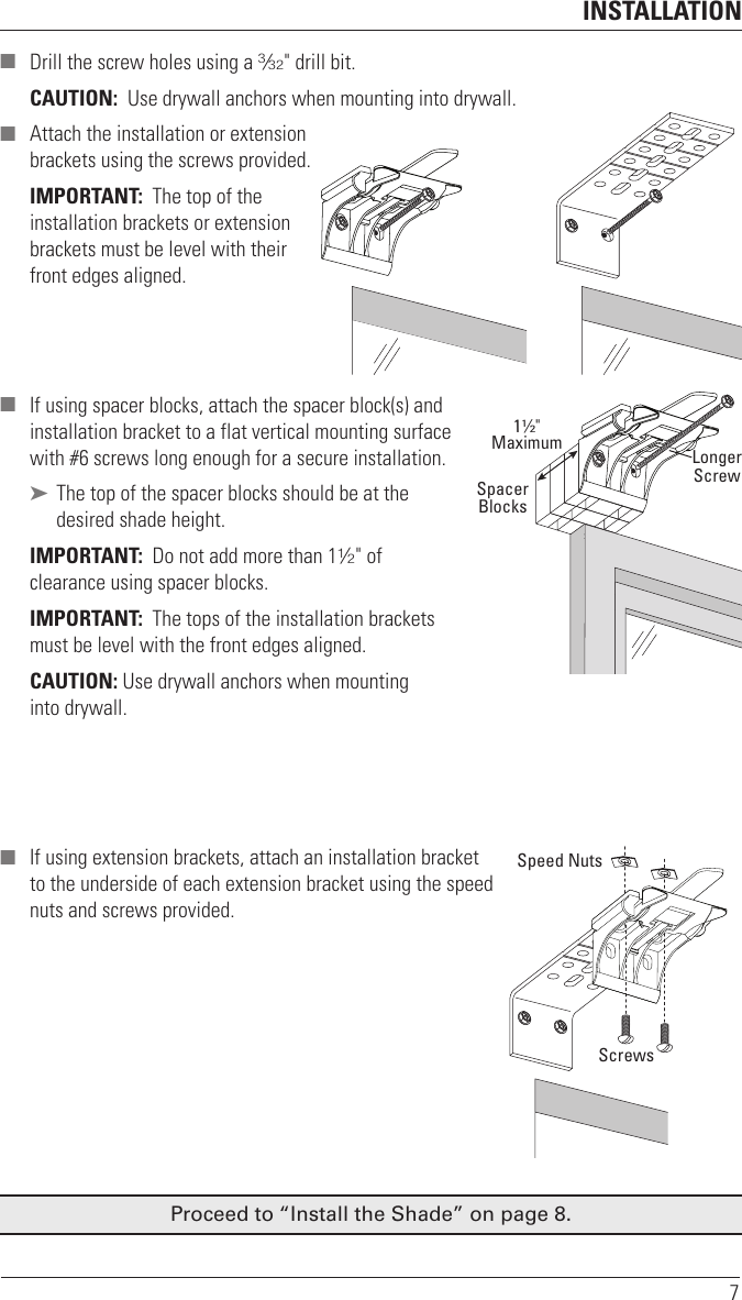 INSTALLATION7 ■ Drill the screw holes using a 3⁄32&quot; drill bit. CAUTION:  Use drywall anchors when mounting into drywall.  ■ Attach the installation or extension  brackets using the screws provided.IMPORTANT:  The top of the installation brackets or extension brackets must be level with their front edges aligned. ■ If using spacer blocks, attach the spacer block(s) and  installation bracket to a flat vertical mounting surface  with #6screws long enough for asecure installation. ➤ The top of the spacer blocks should be at the desired shade height.IMPORTANT:  Do not add more than 11⁄2&quot; of clearance using spacer blocks. IMPORTANT:  The tops of the installation brackets must be level with the front edges aligned.CAUTION: Use drywall anchors when mounting  into drywall. ■ If using extension brackets, attach an installation bracket  to the underside of each extension bracket using thespeed  nuts and screws provided.Proceed to “Install the Shade” on page 8.11∕2&quot;MaximumSpacerBlocksLongerScrewSpeed NutsScrews