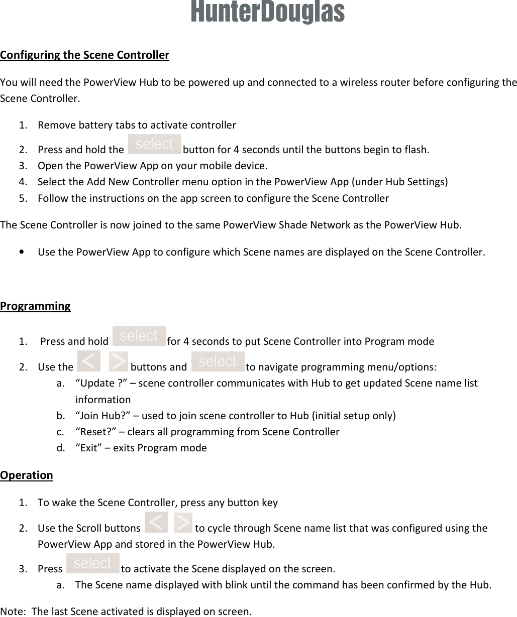  Configuring the Scene Controller You will need the PowerView Hub to be powered up and connected to a wireless router before configuring the Scene Controller. 1. Remove battery tabs to activate controller 2. Press and hold the   button for 4 seconds until the buttons begin to flash.  3. Open the PowerView App on your mobile device. 4. Select the Add New Controller menu option in the PowerView App (under Hub Settings)  5. Follow the instructions on the app screen to configure the Scene Controller The Scene Controller is now joined to the same PowerView Shade Network as the PowerView Hub. • Use the PowerView App to configure which Scene names are displayed on the Scene Controller.  Programming 1.  Press and hold   for 4 seconds to put Scene Controller into Program mode 2. Use the       buttons and   to navigate programming menu/options: a. “Update ?” – scene controller communicates with Hub to get updated Scene name list information b. “Join Hub?” – used to join scene controller to Hub (initial setup only) c. “Reset?” – clears all programming from Scene Controller d. “Exit” – exits Program mode Operation 1. To wake the Scene Controller, press any button key 2. Use the Scroll buttons      to cycle through Scene name list that was configured using the PowerView App and stored in the PowerView Hub. 3. Press   to activate the Scene displayed on the screen. a. The Scene name displayed with blink until the command has been confirmed by the Hub. Note:  The last Scene activated is displayed on screen.      