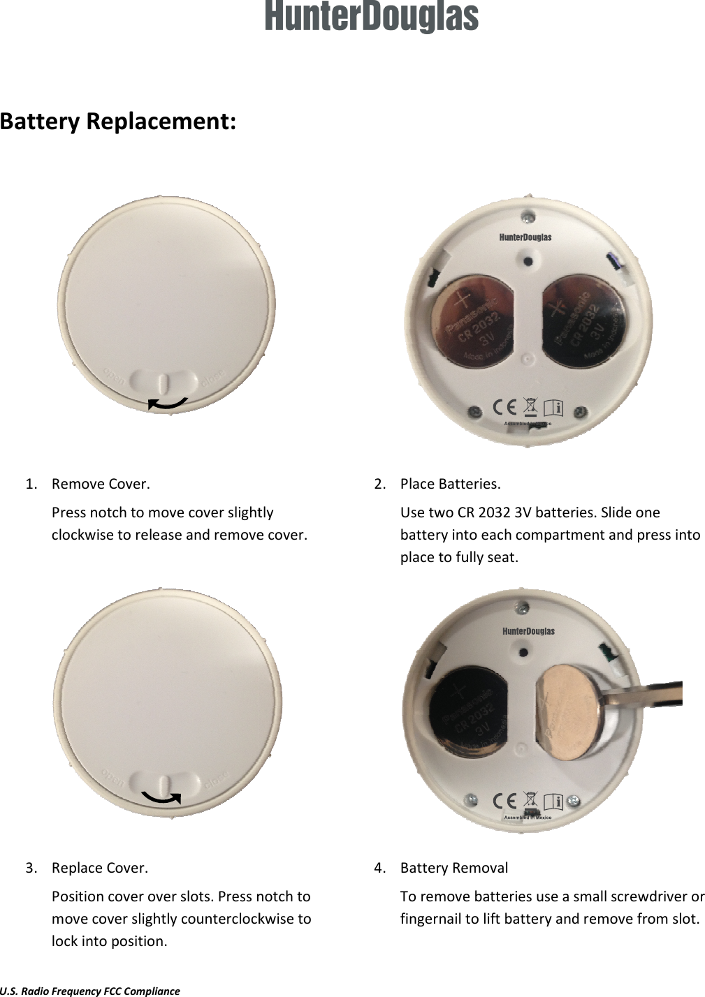    Battery Replacement:  1. Remove Cover.  Press notch to move cover slightly clockwise to release and remove cover.3. Replace Cover. Position cover over slots. Press notch to move cover slightly counterclockwise to lock into position.  U.S. Radio Frequency FCC Compliance  Press notch to move cover slightly clockwise to release and remove cover. 2. Place Batteries.  Use two CR 2032 3V batteries. Slide one battery into each compartment and press into place to fully seat.                Position cover over slots. Press notch to move cover slightly counterclockwise to 4. Battery Removal To remove batteries use a small screwdriver or fingernail to lift battery and remove from slot. Use two CR 2032 3V batteries. Slide one battery into each compartment and press into  To remove batteries use a small screwdriver or battery and remove from slot. 