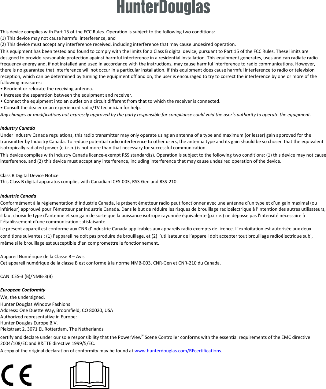  This device complies with Part 15 of the FCC Rules. Operation is subject to the following two conditions: (1) This device may not cause harmful interference, and (2) This device must accept any interference received, including interference that may cause undesired operation.This equipment has been tested and found to comply with the limits for a Class B digital device, pursuant to Part 15 of the Fdesigned to provide reasonable protection against harmful interference in a residential installation. This equipment generates, uses and frequency energy and, if not installed and used in accordance with the instructions, may cause harmful interferethere is no guarantee that interference will not occur in a particular installation. If this equipment does cause harmful intreception, which can be determined by turning the equipment following measures: • Reorient or relocate the receiving antenna. • Increase the separation between the equipment and receiver.• Connect the equipment into an outlet on a circuit different from that to which the receiver is connected.• Consult the dealer or an experienced radio/TV technician for help.Any changes or modifications not expressly approved by the party responsible for compliance could void the user’s aIndustry Canada Under Industry Canada regulations, this radio transmitter may only operate using an antenna of a type and maximum (or lesser)transmitter by Industry Canada. To reduce potential radioisotropically radiated power (e.i.r.p.) is not more than that necessary for successful communication.This device complies with Industry Canada licence-exeminterference, and (2) this device must accept any interference, including interference that may cause undesired operation of  Class B Digital Device Notice This Class B digital apparatus complies with Canadian ICES Industrie Canada Conformément à la réglementation d’Industrie Canada, le présent émetteur radio peut fonctionner avec une antenne d’un type etinférieur) approuvé pour l’émetteur par Industrie Canada. Dans le but de réduire les risques de brouillage radioélectrique à il faut choisir le type d’antenne et son gain de sorte que la puissancel’établissement d’une communication satisfaisante. Le présent appareil est conforme aux CNR d’Industrie Canada applicables aux appareils radio exempts de licence. L’exploitatconditions suivantes : (1) l’appareil ne doit pas produire de brouillage, et (2) l’utilisateur de l’appareil doit accepter tomême si le brouillage est susceptible d’en compromettre le fonctionnAppareil Numérique de la Classe B – Avis Cet appareil numérique de la classe B est conforme à la norme NMBCAN ICES-3 (B)/NMB-3(B) European Conformity We, the undersigned, Hunter Douglas Window Fashions Address: One Duette Way, Broomfield, CO 80020, USA Authorized representative in Europe:  Hunter Douglas Europe B.V. Piekstraat 2, 3071 EL Rotterdam, The Netherlands certify and declare under our sole responsibility that the 2004/108/EC and R&amp;TTE directive 1999/5/EC. A copy of the original declaration of conformity may be found at         This device complies with Part 15 of the FCC Rules. Operation is subject to the following two conditions:  (1) This device may not cause harmful interference, and  accept any interference received, including interference that may cause undesired operation. This equipment has been tested and found to comply with the limits for a Class B digital device, pursuant to Part 15 of the FCC Rules. These limits are provide reasonable protection against harmful interference in a residential installation. This equipment generates, uses and frequency energy and, if not installed and used in accordance with the instructions, may cause harmful interference to radio communications. However, there is no guarantee that interference will not occur in a particular installation. If this equipment does cause harmful interference to radio or television reception, which can be determined by turning the equipment off and on, the user is encouraged to try to correct the interference by one or more of the • Increase the separation between the equipment and receiver. et on a circuit different from that to which the receiver is connected. • Consult the dealer or an experienced radio/TV technician for help. Any changes or modifications not expressly approved by the party responsible for compliance could void the user’s authority to operate the equipment.Under Industry Canada regulations, this radio transmitter may only operate using an antenna of a type and maximum (or lesser)transmitter by Industry Canada. To reduce potential radio interference to other users, the antenna type and its gain should be so chosen that the equivalent isotropically radiated power (e.i.r.p.) is not more than that necessary for successful communication. exempt RSS standard(s). Operation is subject to the following two conditions: (1) this device may not cause interference, and (2) this device must accept any interference, including interference that may cause undesired operation of the device.This Class B digital apparatus complies with Canadian ICES-003, RSS-Gen and RSS-210. Conformément à la réglementation d’Industrie Canada, le présent émetteur radio peut fonctionner avec une antenne d’un type etinférieur) approuvé pour l’émetteur par Industrie Canada. Dans le but de réduire les risques de brouillage radioélectrique à l’intention des autres utilisateurs, il faut choisir le type d’antenne et son gain de sorte que la puissance isotrope rayonnée équivalente (p.i.r.e.) ne dépasse pas l’intensité nécessaire à Le présent appareil est conforme aux CNR d’Industrie Canada applicables aux appareils radio exempts de licence. L’exploitation est autorisée aux deux conditions suivantes : (1) l’appareil ne doit pas produire de brouillage, et (2) l’utilisateur de l’appareil doit accepter tout brouillage radioélectrique subi, même si le brouillage est susceptible d’en compromettre le fonctionnement. Cet appareil numérique de la classe B est conforme à la norme NMB-003, CNR-Gen et CNR-210 du Canada.  certify and declare under our sole responsibility that the PowerView™ Scene Controller conforms with the essential requirements of theA copy of the original declaration of conformity may be found at www.hunterdouglas.com/RFcertifications. CC Rules. These limits are provide reasonable protection against harmful interference in a residential installation. This equipment generates, uses and can radiate radio nce to radio communications. However, erference to radio or television off and on, the user is encouraged to try to correct the interference by one or more of the uthority to operate the equipment. Under Industry Canada regulations, this radio transmitter may only operate using an antenna of a type and maximum (or lesser) gain approved for the interference to other users, the antenna type and its gain should be so chosen that the equivalent pt RSS standard(s). Operation is subject to the following two conditions: (1) this device may not cause the device. Conformément à la réglementation d’Industrie Canada, le présent émetteur radio peut fonctionner avec une antenne d’un type et d’un gain maximal (ou l’intention des autres utilisateurs, isotrope rayonnée équivalente (p.i.r.e.) ne dépasse pas l’intensité nécessaire à ion est autorisée aux deux ut brouillage radioélectrique subi, conforms with the essential requirements of the EMC directive 