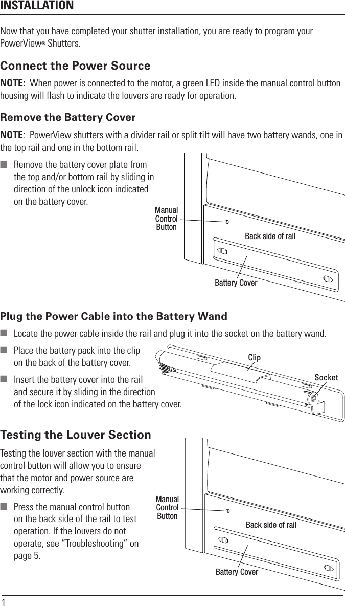 INSTALLATION1Now that you have completed your shutter installation, you are ready to program your PowerView® Shutters.Connect the Power SourceNOTE:  When power is connected to the motor, a green LED inside the manual control button housing will flash to indicate the louvers are ready for operation. Remove the Battery CoverNOTE:  PowerView shutters with a divider rail or split tilt will have two battery wands, one in the top rail and one in the bottom rail.  Remove the battery cover plate from  the top and/or bottom rail by sliding in  direction of the unlock icon indicated on the battery cover.Plug the Power Cable into the Battery Wand  Locate the power cable inside the rail and plug it into the socket on the battery wand.  Place the battery pack into the clip  on the back of the battery cover.    Insert the battery cover into the rail  and secure it by sliding in the direction of the lock icon indicated on the battery cover.Testing the louver section with the manual control button will allow you to ensure that the motor and power source are working correctly.  Press the manual control button on the back side of the rail to test operation. If the louvers do not operate, see “Troubleshooting” on page 5.Battery CoverManualControlButtonBack side of railClipSocketBattery CoverManualControlButtonBack side of railTesting the Louver Section