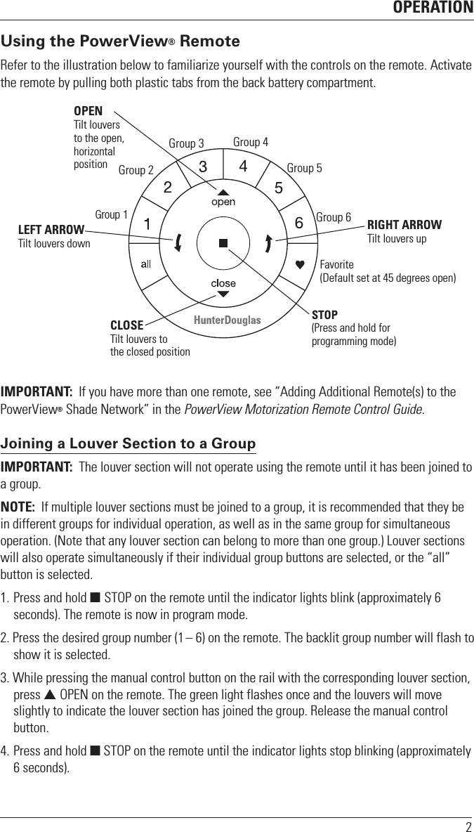 OPERATION2Using the PowerView® RemoteRefer to the illustration below to familiarize yourself with the controls on the remote. Activate the remote by pulling both plastic tabs from the back battery compartment.   IMPORTANT:  If you have more than one remote, see “Adding Additional Remote(s) to the PowerView® Shade Network” in the PowerView Motorization Remote Control Guide. Joining a Louver Section to a GroupIMPORTANT:  The louver section will not operate using the remote until it has been joined to a group.NOTE:  If multiple louver sections must be joined to a group, it is recommended that they be in different groups for individual operation, as well as in the same group for simultaneous operation. (Note that any louver section can belong to more than one group.) Louver sections will also operate simultaneously if their individual group buttons are selected, or the “all” button is selected.1. Press and hold  STOP on the remote until the indicator lights blink (approximately 6 seconds). The remote is now in program mode.2. Press the desired group number (1 – 6) on the remote. The backlit group number will flash to show it is selected.3. While pressing the manual control button on the rail with the corresponding louver section, press  OPEN on the remote. The green light flashes once and the louvers will move slightly to indicate the louver section has joined the group. Release the manual control button. 4. Press and hold  STOP on the remote until the indicator lights stop blinking (approximately 6 seconds).Group 1Group 2OPENTilt louversto the open, horizontalposition    CLOSETilt louvers tothe closed positionGroup 3 Group 4Group 5Group 6Favorite(Default set at 45 degrees open)LEFT ARROWTilt louvers downRIGHT ARROWTilt louvers up STOP(Press and hold for programming mode)