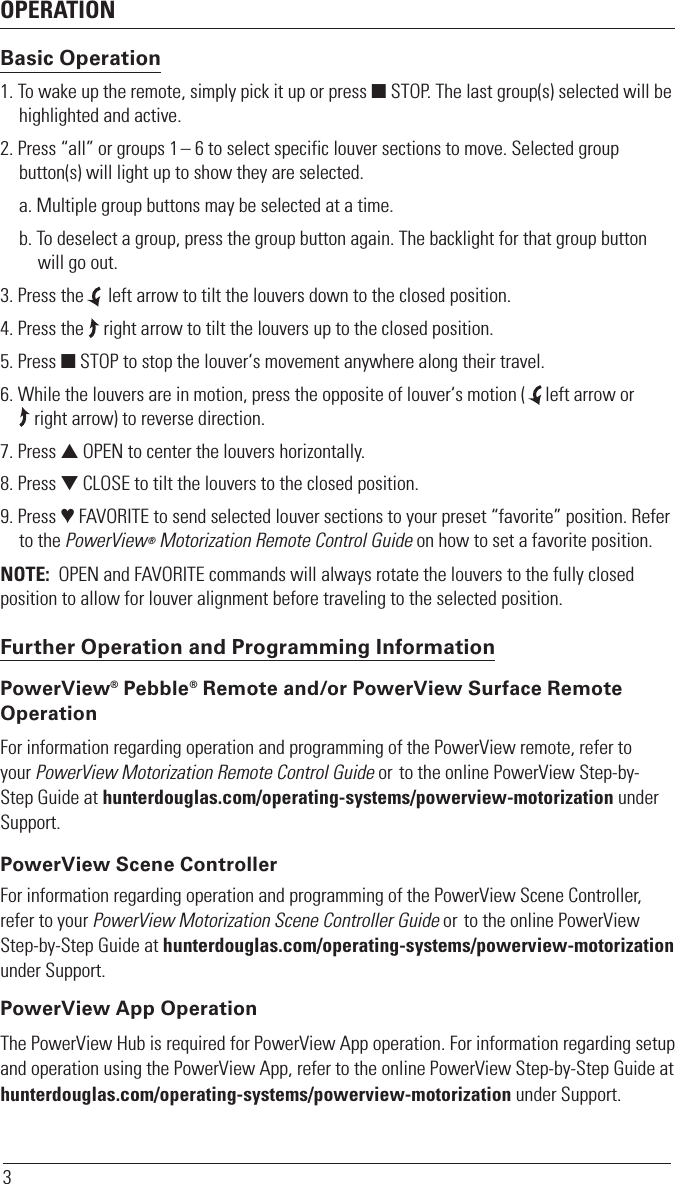 OPERATION3Basic Operation1. To wake up the remote, simply pick it up or press  STOP. The last group(s) selected will be highlighted and active.2. Press “all” or groups 1 – 6 to select specific louver sections to move. Selected group button(s) will light up to show they are selected.a. Multiple group buttons may be selected at a time.b. To deselect a group, press the group button again. The backlight for that group button will go out.3. Press the     left arrow to tilt the louvers down to the closed position.4. Press the    right arrow to tilt the louvers up to the closed position.5. Press  STOP to stop the louver‘s movement anywhere along their travel.6. While the louvers are in motion, press the opposite of louver‘s motion (    left arrow or     right arrow) to reverse direction.7. Press  OPEN to center the louvers horizontally. 8. Press  CLOSE to tilt the louvers to the closed position.9. Press  FAVORITE to send selected louver sections to your preset “favorite” position. Refer to the PowerView® Motorization Remote Control Guide on how to set a favorite position.NOTE:  OPEN and FAVORITE commands will always rotate the louvers to the fully closed position to allow for louver alignment before traveling to the selected position. Further Operation and Programming Information PowerView® Pebble® Remote and/or PowerView Surface Remote OperationFor information regarding operation and programming of the PowerView remote, refer to your PowerView Motorization Remote Control Guide or to the online PowerView Step-by-Step Guide at hunterdouglas.com/operating-systems/powerview-motorization under Support. PowerView Scene ControllerFor information regarding operation and programming of the PowerView Scene Controller, refer to your PowerView Motorization Scene Controller Guide or to the online PowerView Step-by-Step Guide at hunterdouglas.com/operating-systems/powerview-motorization under Support.  PowerView App OperationThe PowerView Hub is required for PowerView App operation. For information regarding setup and operation using the PowerView App, refer to the online PowerView Step-by-Step Guide at hunterdouglas.com/operating-systems/powerview-motorization under Support. 