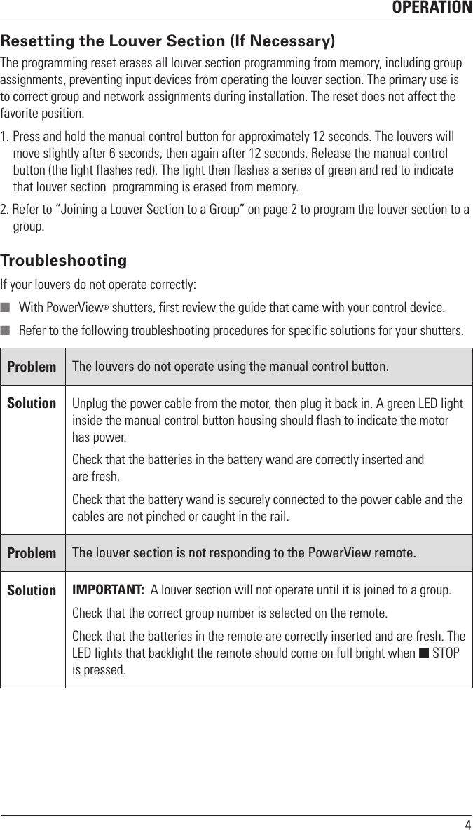 OPERATION4Resetting the Louver Section (If Necessary)The programming reset erases all louver section programming from memory, including group assignments, preventing input devices from operating the louver section. The primary use is to correct group and network assignments during installation. The reset does not affect the favorite position.1. Press and hold the manual control button for approximately 12 seconds. The louvers will move slightly after 6 seconds, then again after 12 seconds. Release the manual control button (the light flashes red). The light then flashes a series of green and red to indicate that louver section  programming is erased from memory.2. Refer to “Joining a Louver Section to a Group” on page 2 to program the louver section to a group.TroubleshootingIf your louvers do not operate correctly:  With PowerView® shutters, first review the guide that came with your control device.  Refer to the following troubleshooting procedures for specific solutions for your shutters.ProblemThe louvers do not operate using the manual control button.Solution Unplug the power cable from the motor, then plug it back in. A green LED light inside the manual control button housing should flash to indicate the motor has power.Check that the batteries in the battery wand are correctly inserted and are fresh.Check that the battery wand is securely connected to the power cable and the cables are not pinched or caught in the rail.Problem The louver section is not responding to the PowerView remote.Solution IMPORTANT:  A louver section will not operate until it is joined to a group.Check that the correct group number is selected on the remote.Check that the batteries in the remote are correctly inserted andarefresh. The LED lights that backlight the remote should come on full bright when  STOP is pressed.