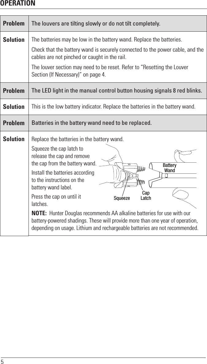 OPERATION5Problem The louvers are tilting slowly or do not tilt completely.Solution The batteries may be low in the battery wand. Replace the batteries. Check that the battery wand is securely connected to the power cable, and the cables are not pinched or caught in the rail.The louver section may need to be reset. Refer to “Resetting the Louver Section (If Necessary)” on page 4.Problem The LED light in the manual control button housing signals 8 red blinks.Solution This is the low battery indicator. Replace the batteries in the battery wand.Problem Batteries in the battery wand need to be replaced.Solution Replace the batteries in the battery wand.Squeeze the cap latch to release the cap and remove the cap from the battery wand.Install the batteries according to the instructions on the battery wand label.Press the cap on until it latches.NOTE:  Hunter Douglas recommends AA alkaline batteries for use with our battery-powered shadings. These will provide more than one year of operation, depending on usage. Lithium and rechargeable batteries are not recommended.CapLatchBatteryWandSqueeze