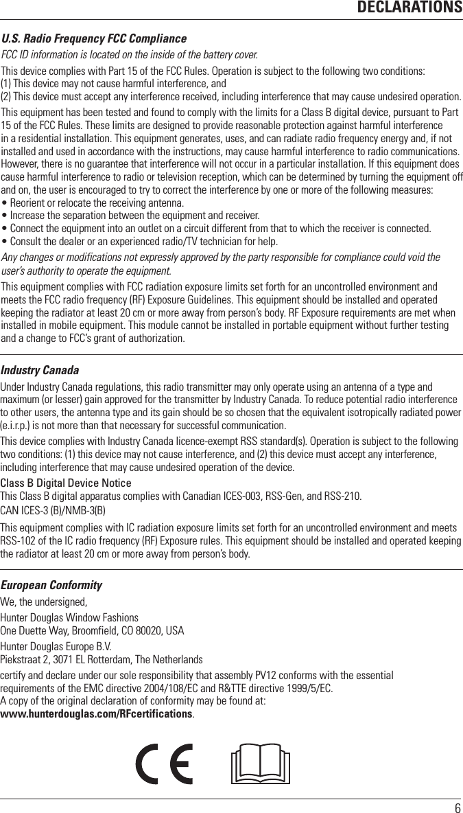 DECLARATIONS6U.S. Radio Frequency FCC ComplianceFCC ID information is located on the inside of the battery cover.This device complies with Part 15 of the FCC Rules. Operation is subject to the following two conditions:  (1) This device may not cause harmful interference, and (2) This device must accept any interference received, including interference that may cause undesired operation.This equipment has been tested and found to comply with the limits for a Class B digital device, pursuant to Part 15 of the FCC Rules. These limits are designed to provide reasonable protection against harmful interference in a residential installation. This equipment generates, uses, and can radiate radio frequency energy and, if not installed and used in accordance with the instructions, may cause harmful interference to radio communications. However, there is no guarantee that interference will not occur in a particular installation. If this equipment does cause harmful interference to radio or television reception, which can be determined by turning the equipment off and on, the user is encouraged to try to correct the interference by one or more of the following measures:• Reorient or relocate the receiving antenna.• Increase the separation between the equipment and receiver.• Connect the equipment into an outlet on a circuit different from that to which the receiver is connected.• Consult the dealer or an experienced radio/TV technician for help.Any changes or modifications not expressly approved by the party responsible for compliance could void the user’s authority to operate the equipment.This equipment complies with FCC radiation exposure limits set forth for an uncontrolled environment and meets the FCC radio frequency (RF) Exposure Guidelines. This equipment should be installed and operated keeping the radiator at least 20 cm or more away from person’s body. RF Exposure requirements are met when installed in mobile equipment. This module cannot be installed in portable equipment without further testing and a change to FCC’s grant of authorization.Industry CanadaUnder Industry Canada regulations, this radio transmitter may only operate using an antenna of a type and maximum (or lesser) gain approved for the transmitter by Industry Canada. To reduce potential radio interference to other users, the antenna type and its gain should be so chosen that the equivalent isotropically radiated power (e.i.r.p.) is not more than that necessary for successful communication.This device complies with Industry Canada licence-exempt RSS standard(s). Operation is subject to the following two conditions: (1) this device may not cause interference, and (2) this device must accept any interference, including interference that may cause undesired operation of the device.Class B Digital Device NoticeThis Class B digital apparatus complies with Canadian ICES-003, RSS-Gen, and RSS-210. CAN ICES-3 (B)/NMB-3(B)This equipment complies with IC radiation exposure limits set forth for an uncontrolled environment and meets RSS-102 of the IC radio frequency (RF) Exposure rules. This equipment should be installed and operated keeping the radiator at least 20 cm or more away from person’s body.European ConformityWe, the undersigned,Hunter Douglas Window Fashions One Duette Way, Broomfield, CO 80020, USAHunter Douglas Europe B.V. Piekstraat 2, 3071 EL Rotterdam, The Netherlandscertify and declare under our sole responsibility that assembly PV12 conforms with the essential  requirements of the EMC directive 2004/108/EC and R&amp;TTE directive 1999/5/EC.A copy of the original declaration of conformity may be found at:  www.hunterdouglas.com/RFcertifications.