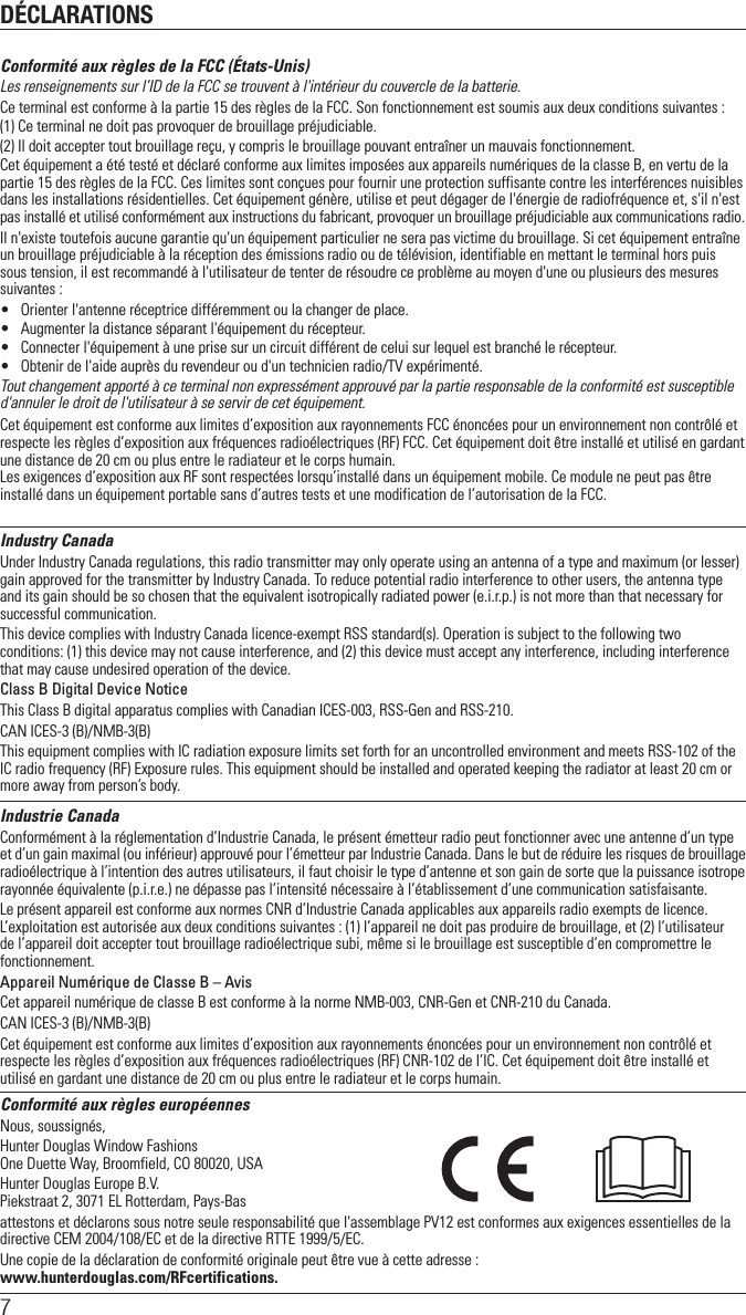 DÉCLARATIONS7Conformité aux règles de la FCC (États-Unis)Les renseignements sur l’ID de la FCC se trouvent à l&apos;intérieur du couvercle de la batterie.Ce terminal est conforme à la partie 15 des règles de la FCC. Son fonctionnement est soumis aux deux conditions suivantes :(1) Ce terminal ne doit pas provoquer de brouillage préjudiciable.(2) Il doit accepter tout brouillage reçu, y compris le brouillage pouvant entraîner un mauvais fonctionnement.Cet équipement a été testé et déclaré conforme aux limites imposées aux appareils numériques de la classe B, en vertu de la partie 15 des règles de la FCC. Ces limites sont conçues pour fournir une protection suffisante contre les interférences nuisibles dans les installations résidentielles. Cet équipement génère, utilise et peut dégager de l&apos;énergie de radiofréquence et, s&apos;il n&apos;est pas installé et utilisé conformément aux instructions du fabricant, provoquer un brouillage préjudiciable aux communications radio.Il n&apos;existe toutefois aucune garantie qu&apos;un équipement particulier ne sera pas victime du brouillage. Si cet équipement entraîne un brouillage préjudiciable à la réception des émissions radio ou de télévision, identifiable en mettant le terminal hors puis sous tension, il est recommandé à l&apos;utilisateur de tenter de résoudre ce problème au moyen d&apos;une ou plusieurs des mesures suivantes :•  Orienter l&apos;antenne réceptrice différemment ou la changer de place.•  Augmenter la distance séparant l&apos;équipement du récepteur.•  Connecter l&apos;équipement à une prise sur un circuit différent de celui sur lequel est branché le récepteur.•  Obtenir de l&apos;aide auprès du revendeur ou d&apos;un technicien radio/TV expérimenté.Tout changement apporté à ce terminal non expressément approuvé par la partie responsable de la conformité est susceptible d&apos;annuler le droit de l&apos;utilisateur à se servir de cet équipement.Cet équipement est conforme aux limites d’exposition aux rayonnements FCC énoncées pour un environnement non contrôlé et respecte les règles d’exposition aux fréquences radioélectriques (RF) FCC. Cet équipement doit être installé et utilisé en gardant une distance de 20 cm ou plus entre le radiateur et le corps humain. Les exigences d’exposition aux RF sont respectées lorsqu’installé dans un équipement mobile. Ce module ne peut pas être installé dans un équipement portable sans d’autres tests et une modification de l’autorisation de la FCC.Industry CanadaUnder Industry Canada regulations, this radio transmitter may only operate using an antenna of a type and maximum (or lesser) gain approved for the transmitter by Industry Canada. To reduce potential radio interference to other users, the antenna type and its gain should be so chosen that the equivalent isotropically radiated power (e.i.r.p.) is not more than that necessary for successful communication.This device complies with Industry Canada licence-exempt RSS standard(s). Operation is subject to the following two conditions: (1) this device may not cause interference, and (2) this device must accept any interference, including interference that may cause undesired operation of the device.Class B Digital Device NoticeThis Class B digital apparatus complies with Canadian ICES-003, RSS-Gen and RSS-210. CAN ICES-3 (B)/NMB-3(B)This equipment complies with IC radiation exposure limits set forth for an uncontrolled environment and meets RSS-102 of the IC radio frequency (RF) Exposure rules. This equipment should be installed and operated keeping the radiator at least 20 cm or more away from person’s body.Industrie CanadaConformément à la réglementation d’Industrie Canada, le présent émetteur radio peut fonctionner avec une antenne d’un type et d’un gain maximal (ou inférieur) approuvé pour l’émetteur par Industrie Canada. Dans le but de réduire les risques de brouillage radioélectrique à l’intention des autres utilisateurs, il faut choisir le type d’antenne et son gain de sorte que la puissance isotrope rayonnée équivalente (p.i.r.e.) ne dépasse pas l’intensité nécessaire à l’établissement d’une communication satisfaisante.Le présent appareil est conforme aux normes CNR d’Industrie Canada applicables aux appareils radio exempts de licence. L’exploitation est autorisée aux deux conditions suivantes : (1) l’appareil ne doit pas produire de brouillage, et (2) l’utilisateur de l’appareil doit accepter tout brouillage radioélectrique subi, même si le brouillage est susceptible d’en compromettre le fonctionnement.Appareil Numérique de Classe B – AvisCet appareil numérique de classe B est conforme à la norme NMB-003, CNR-Gen et CNR-210 du Canada. CAN ICES-3 (B)/NMB-3(B)Cet équipement est conforme aux limites d’exposition aux rayonnements énoncées pour un environnement non contrôlé et respecte les règles d’exposition aux fréquences radioélectriques (RF) CNR-102 de l’IC. Cet équipement doit être installé et utilisé en gardant une distance de 20 cm ou plus entre le radiateur et le corps humain.Conformité aux règles européennesNous, soussignés, Hunter Douglas Window FashionsOne Duette Way, Broomfield, CO 80020, USAHunter Douglas Europe B.V.Piekstraat 2, 3071 EL Rotterdam, Pays-Bas attestons et déclarons sous notre seule responsabilité que l&apos;assemblage PV12 est conformes aux exigences essentielles de la directive CEM 2004/108/EC et de la directive RTTE 1999/5/EC.Une copie de la déclaration de conformité originale peut être vue à cette adresse :  www.hunterdouglas.com/RFcertifications.