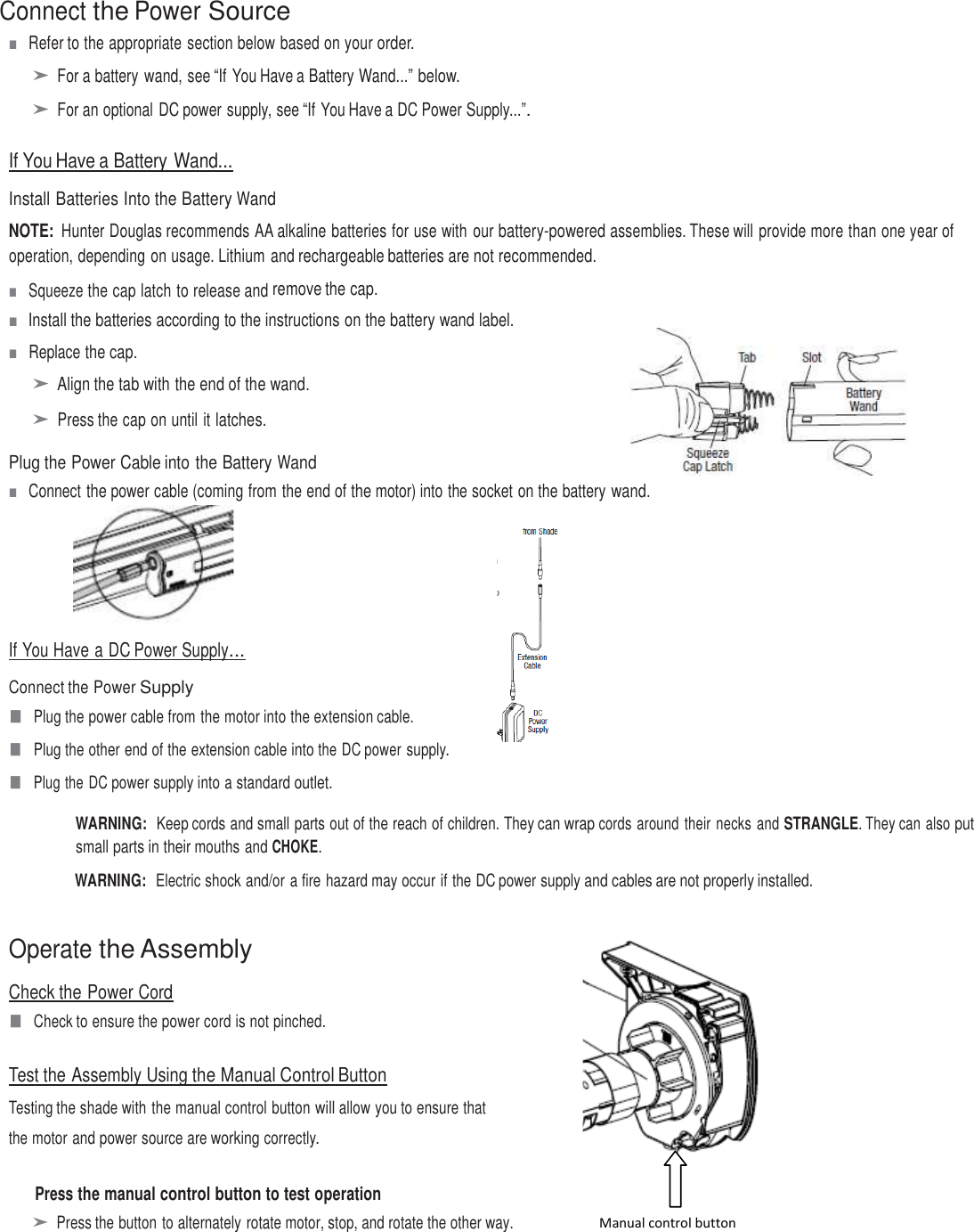  Connect the Power Source ■   Refer to the appropriate section below based on your order.  ➤ For a battery wand, see “If You Have a Battery Wand...” below.  ➤ For an optional DC power supply, see “If You Have a DC Power Supply...”.   If You Have a Battery Wand...  Install Batteries Into the Battery Wand  NOTE: Hunter Douglas recommends AA alkaline batteries for use with  our battery-powered assemblies. These will provide more than one year of operation, depending on usage. Lithium and rechargeable batteries are not recommended. ■   Squeeze the cap latch to release and remove the cap.  ■   Install the batteries according to the instructions on the battery wand label. ■   Replace the cap.  ➤ Align the tab with the end of the wand.  ➤ Press the cap on until it latches.  Plug the Power Cable into the Battery Wand ■   Connect the power cable (coming from the end of the motor) into the socket on the battery wand.      If You Have a DC Power Supply...  Connect the Power Supply ■  Plug the power cable from the motor into the extension cable. ■  Plug the other end of the extension cable into the DC power supply. ■  Plug the DC power supply into a standard outlet.  WARNING:  Keep cords and small parts out of the reach of children. They can wrap cords around their necks and STRANGLE. They can also put small parts in their mouths and CHOKE. WARNING:  Electric shock and/or a fire hazard may occur if the DC power supply and cables are not properly installed.   Operate the Assembly  Check the Power Cord ■  Check to ensure the power cord is not pinched.   Test the Assembly Using the Manual Control Button Testing the shade with the manual control button will allow you to ensure that  the motor and power source are working correctly.               Press the manual control button to test operation ➤ Press the button to alternately rotate motor, stop, and rotate the other way.          Manual control button 