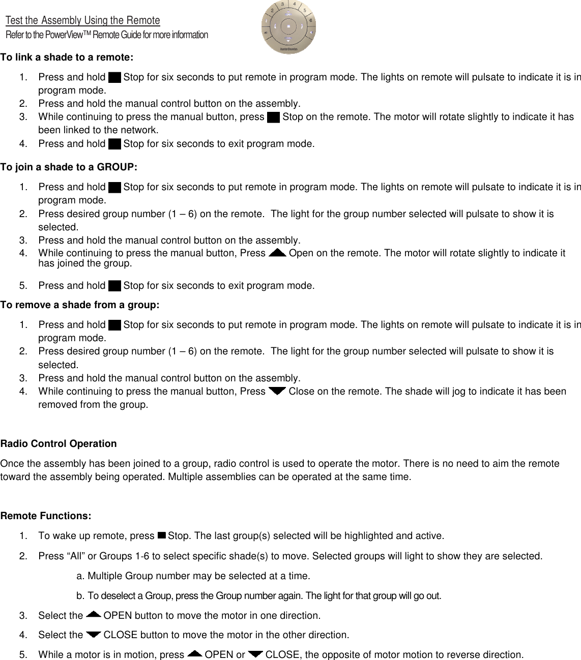   Test the Assembly Using the Remote Refer to the PowerView™ Remote Guide for more information  To link a shade to a remote:  1.  Press and hold   Stop for six seconds to put remote in program mode. The lights on remote will pulsate to indicate it is in program mode.  2. Press and hold the manual control button on the 3. While continuing to press the manual button, press been linked to the network. 4.  Press and hold   Stop for six seconds to exit program mode.To join a shade to a GROUP:  1.  Press and hold   Stop for six seconds to put remote in program mode. The lights on remote will pulsate to indicate it is in program mode.  2.  Press desired group number (1 – 6) on the remote.selected. 3. Press and hold the manual control button on the 4. While continuing to press the manual button, Press has joined the group.  5.  Press and hold   Stop for six seconds to exit program mode.To remove a shade from a group:  1.  Press and hold   Stop for six seconds to put remote in program mode. The lights on remote will pulsate to indicate it is in program mode.  2.  Press desired group number (1 – 6) on the remote.  The light for the group number selected will pulsate to show it is selected. 3. Press and hold the manual control button on the 4. While continuing to press the manual button, Press removed from the group.  Radio Control Operation Once the assembly has been joined to a group, radio control is used to operate the toward the assembly being operated. Multiple assemblies Remote Functions:  1.  To wake up remote, press   Stop. The last group(s) selected will be highlighted and active.2.  Press “All” or Groups 1‐6 to select specific shade(s) to move. Selected a. Multiple Group number may be selected at a time.b. To deselect a Group, press the Group number again. The light for that group will go out.3.  Select the   OPEN button to move the motor in one direction4.  Select the   CLOSE button to move the motor in the other direction5.  While a motor is in motion, press   OPEN or  Stop for six seconds to put remote in program mode. The lights on remote will pulsate to indicate it is in Press and hold the manual control button on the assembly.  While continuing to press the manual button, press  Stop on the remote. The motor will rotate slightly for six seconds to exit program mode. Stop for six seconds to put remote in program mode. The lights on remote will pulsate to indicate it is in 6) on the remote.  The light for the group number selected will pulsate to show it is Press and hold the manual control button on the assembly. While continuing to press the manual button, Press  Open on the remote. The motor will rotate slightlyStop for six seconds to exit program mode. Stop for six seconds to put remote in program mode. The lights on remote will pulsate to indicate it is in 6) on the remote.  The light for the group number selected will pulsate to show it is Press and hold the manual control button on the assembly. While continuing to press the manual button, Press  Close on the remote. The shade will jog to indicate it has been been joined to a group, radio control is used to operate the motor. There is no need to aim the remote assemblies can be operated at the same time. Stop. The last group(s) selected will be highlighted and active. 6 to select specific shade(s) to move. Selected groups will light to show they are selected.a. Multiple Group number may be selected at a time. To deselect a Group, press the Group number again. The light for that group will go out. move the motor in one direction. move the motor in the other direction. OPEN or  CLOSE, the opposite of motor motion to reverse direction.Stop for six seconds to put remote in program mode. The lights on remote will pulsate to indicate it is in rotate slightly to indicate it has Stop for six seconds to put remote in program mode. The lights on remote will pulsate to indicate it is in The light for the group number selected will pulsate to show it is rotate slightly to indicate it Stop for six seconds to put remote in program mode. The lights on remote will pulsate to indicate it is in 6) on the remote.  The light for the group number selected will pulsate to show it is e. The shade will jog to indicate it has been . There is no need to aim the remote groups will light to show they are selected. motion to reverse direction. 