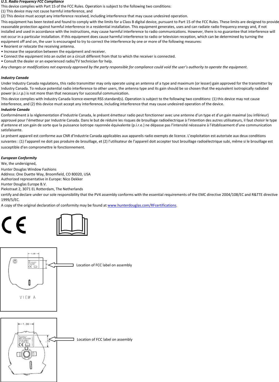 U.S. Radio Frequency FCC Compliance This device complies with Part 15 of the FCC Rules. Operation is subject to the following two conditions: (1) This device may not cause harmful interference, and  (2) This device must accept any interference received, including interference that may causeThis equipment has been tested and found to comply with the limits for a Class B digital device, pursuant to Part 15 of the Freasonable protection against harmful interference in a resideinstalled and used in accordance with the instructions, may cause harmful interference to radio communications. However, thernot occur in a particular installation. If this equipment does cause harmful interference to radio or television reception, wequipment off and on, the user is encouraged to try to correct the interference b• Reorient or relocate the receiving antenna. • Increase the separation between the equipment and receiver.• Connect the equipment into an outlet on a circuit different from that to which the receiver is connected.• Consult the dealer or an experienced radio/TV technician for help.Any changes or modifications not expressly approved by the party responsible for compliance could void the user’s authority tIndustry Canada Under Industry Canada regulations, this radio transmitter may only operate using an antenna of a type and maximum (or lesser) gain approved for tIndustry Canada. To reduce potential radio interference to other users, the antenna type and its gain should be spower (e.i.r.p.) is not more than that necessary for successful communication.This device complies with Industry Canada licence‐exempt RSS standard(s). Operation is subject to the following two conditioninterference, and (2) this device must accept any interference, including interference that may cause undesired operation of Industrie Canada Conformément à la réglementation d’Industrie Canada, le présent émettapprouvé pour l’émetteur par Industrie Canada. Dans le but de réduire les risques de brouillage radioélectrique à l’intentiond’antenne et son gain de sorte que la puissance isotrope rayonnée équivalente (p.i.r.e.) ne dépasse pas l’intensité nécessairsatisfaisante. Le présent appareil est conforme aux CNR d’Industrie Canada applicasuivantes : (1) l’appareil ne doit pas produire de brouillage, et (2) l’utilisateur de l’appareil doit accepter tout brouillasusceptible d’en compromettre le fonctionnement. European Conformity We, the undersigned, Hunter Douglas Window Fashions Address: One Duette Way, Broomfield, CO 80020, USA Authorized representative in Europe: Nico Dekker Hunter Douglas Europe B.V. Piekstraat 2, 3071 EL Rotterdam, The Netherlands certify and declare under our sole responsibility that the PV4 1999/5/EC. A copy of the original declaration of conformity may be found at                    Location of FCC label on Location of FCC label on assembly This device complies with Part 15 of the FCC Rules. Operation is subject to the following two conditions:  (2) This device must accept any interference received, including interference that may cause undesired operation. This equipment has been tested and found to comply with the limits for a Class B digital device, pursuant to Part 15 of the FCC Rules. These limits are designed to provide reasonable protection against harmful interference in a residential installation. This equipment generates, uses and can radiate radio frequency energy and, if not installed and used in accordance with the instructions, may cause harmful interference to radio communications. However, there is no guarantee that interfnot occur in a particular installation. If this equipment does cause harmful interference to radio or television reception, which can be determined by turning the equipment off and on, the user is encouraged to try to correct the interference by one or more of the following measures: • Increase the separation between the equipment and receiver. • Connect the equipment into an outlet on a circuit different from that to which the receiver is connected. • Consult the dealer or an experienced radio/TV technician for help. Any changes or modifications not expressly approved by the party responsible for compliance could void the user’s authority to operate the equipment.a regulations, this radio transmitter may only operate using an antenna of a type and maximum (or lesser) gain approved for tIndustry Canada. To reduce potential radio interference to other users, the antenna type and its gain should be so chosen that the equivalent isotropically radiated power (e.i.r.p.) is not more than that necessary for successful communication. exempt RSS standard(s). Operation is subject to the following two conditions: (1) this device may not cause interference, and (2) this device must accept any interference, including interference that may cause undesired operation of the device.Conformément à la réglementation d’Industrie Canada, le présent émetteur radio peut fonctionner avec une antenne d’un type et d’un gain maximal (ou inférieur) approuvé pour l’émetteur par Industrie Canada. Dans le but de réduire les risques de brouillage radioélectrique à l’intention des autres utilisateurs, il faut choisird’antenne et son gain de sorte que la puissance isotrope rayonnée équivalente (p.i.r.e.) ne dépasse pas l’intensité nécessaire à l’établissement d’une communication Le présent appareil est conforme aux CNR d’Industrie Canada applicables aux appareils radio exempts de licence. L’exploitation est autorisée aux deux conditions suivantes : (1) l’appareil ne doit pas produire de brouillage, et (2) l’utilisateur de l’appareil doit accepter tout brouillage radioélectrique subi, même si le b assembly conforms with the essential requirements of the EMC directive 2004/108/EC and eclaration of conformity may be found at www.hunterdouglas.com/RFcertifications. Location of FCC label on assembly  Location of FCC label on assembly  CC Rules. These limits are designed to provide ntial installation. This equipment generates, uses and can radiate radio frequency energy and, if not e is no guarantee that interference will hich can be determined by turning the o operate the equipment. a regulations, this radio transmitter may only operate using an antenna of a type and maximum (or lesser) gain approved for the transmitter by o chosen that the equivalent isotropically radiated s: (1) this device may not cause the device. eur radio peut fonctionner avec une antenne d’un type et d’un gain maximal (ou inférieur) des autres utilisateurs, il faut choisir le type e à l’établissement d’une communication bles aux appareils radio exempts de licence. L’exploitation est autorisée aux deux conditions ge radioélectrique subi, même si le brouillage est EMC directive 2004/108/EC and R&amp;TTE directive 