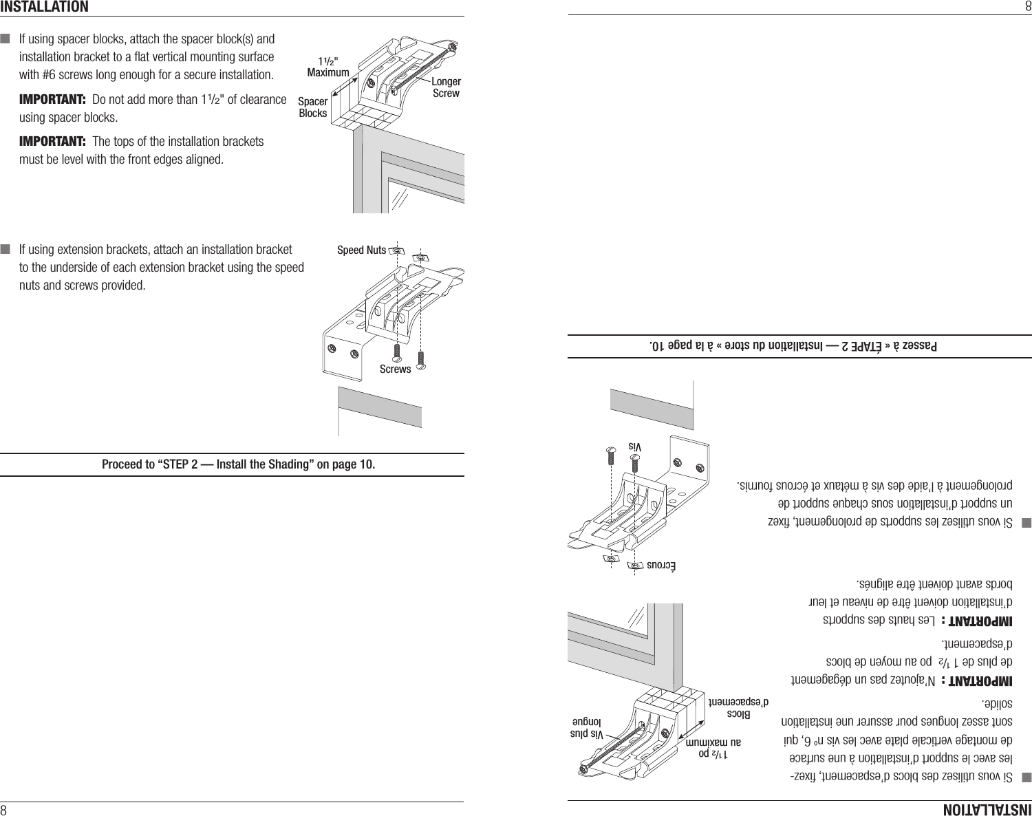 INSTALLATION8 ■If using spacer blocks, attach the spacer block(s) and  installation bracket to a ﬂat vertical mounting surface  with #6screws long enough for asecure installation.IMPORTANT:  Do not add more than 11/2&quot; of clearance using spacer blocks. IMPORTANT:  The tops of the installation brackets must be level with the front edges aligned. ■If using extension brackets, attach an installation bracket  to the underside of each extension bracket using thespeed  nuts and screws provided.  Proceed to “STEP 2 — Install the Shading” on page10.11/2&quot;MaximumSpacerBlocksLongerScrewSpeed NutsScrewsINSTALLATION8 ■Si vous utilisez des blocs d’espacement, ﬁxez-les avec le support d’installation à une surface de montage verticale plate avec les vis no 6, qui sont assez longues pour assurer une installation solide.IMPORTANT :  N’ajoutez pas un dégagement de plus de 1 1/2 po au moyen de blocs d’espacement. IMPORTANT :  Les hauts des supports d’installation doivent être de niveau et leur bords avant doivent être alignés. ■Si vous utilisez les supports de prolongement, ﬁxez un support d’installation sous chaque support de prolongement à l’aide des vis à métaux et écrous fournis.  Passez à « ÉTAPE 2 — Installation du store » à la page10.ÉcrousVis1 1/2 poau maximumBlocsd’espacementVis pluslongue