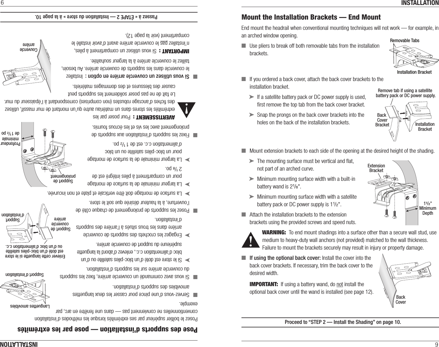 INSTALLATION9Mount the Installation Brackets — End MountEnd mount the headrail when conventional mounting techniques will not work — for example, in an arched window opening. ■Use pliers to break off both removable tabs from the installation  brackets.  ■If you ordered a back cover, attach the back cover brackets to the installation bracket. ➤If a satellite battery pack or DC power supply is used, ﬁrst remove the top tab from the back coverbracket. ➤Snap the prongs on the back cover brackets into the holes on the back of the installation brackets. ■Mount extension brackets to each side of the opening at the desired height of the shading.  ➤The mounting surface must be vertical and ﬂat,  not part of an arched curve. ➤Minimum mounting surface width with a built-in battery wand is 21/8&quot;. ➤Minimum mounting surface width with a satellite battery pack or DC power supply is 11/2&quot;. ■Attach the installation brackets to the extension brackets using the provided screws and speednuts.WARNING:  To end mount shadings into a surface other than a secure wall stud, use medium to heavy-duty wall anchors (not provided) matched to the wall thickness. Failure to mount the brackets securely may result in injury or property damage. ■If using the optional back cover: Install the cover into the  back cover brackets. If necessary, trim the back cover to the  desired width.IMPORTANT:  If using a battery wand, do not install the optional back cover until the wand is installed (see page 12).  Proceed to “STEP 2 — Install the Shading” on page10.½&quot; ¼&quot;Spacer Blocks(Outside Mount)Installation BracketRemovable TabsInstallationBracketBack CoverBracketRemove tab if using a satellite battery pack or DC power supply.ExtensionBracket11/2&quot;MinimumDepthBackCoverINSTALLATION9Pose des supports d’installation — pose par les extrémitésPosez le boîtier supérieur par ses extrémités lorsque les méthodes d’installation conventionnelles ne conviennent pas — dans une fenêtre en arc, par exemple. ■Servez-vous d’une pince pour casser les deux languettes amovibles des supports d’installation.  ■Si vous avez commandé un couvercle arrière, ﬁxez les supports du couvercle arrière sur les supports d’installation. ➤Si le store est doté d’un bloc-piles satellite ou d’un bloc d’alimentation c.c., enlevez d’abord la languette supérieure du support de couvercle arrière. ➤Engagez les crochets des supports de couvercle arrière dans les trous situés à l’arrière des supports d’installation. ■Posez les supports de prolongement de chaque côté de l’ouverture, à la hauteur désirée que soit le store.  ➤La surface de montage doit être verticale et plate et non incurvée. ➤La largeur minimale de la surface de montage pour un compartiment à piles intégré est de  2 1/8 po. ➤La largeur minimale de la surface de montage pour un bloc-piles satellite ou un bloc d’alimentation c.c. est de 1 1/2 po. ■Fixez les supports d’installation aux supports de prolongement avec les vis et les écrous fournis.AVERTISSEMENT :  Pour poser par les extrémités les stores dans un matériau autre qu’un montant de mur massif, utilisez des ﬁches d’ancrage robustes (non comprises) correspondant à l’épaisseur du mur. Le fait de ne pas poser solidement les supports peut causer des blessures et des dommages matériels. ■Si vous utilisez un couvercle arrière en option :  Installez le couvercle dans les supports de couvercle arrière. Au besoin, taillez le couvercle arrière à la largeur souhaitée.IMPORTANT :  Si vous utilisez un compartiment à piles, n’installez pas le couvercle arrière avant d’avoir installé le compartiment (voir la page 12).  Passez à « ÉTAPE 2 — Installation du store » à la page10.CouverclearrièreSupport deprolongementProfondeurminimalede 1 1/2 poSupportd’installationSupport de couverclearrièreEnlever cette languette si le store  est doté d&apos;un bloc-piles satellite ou d&apos;un bloc d&apos;alimentation c.c.½&quot; ¼&quot;Spacer Blocks(Outside Mount)Support d’installationLanguettes amovibles