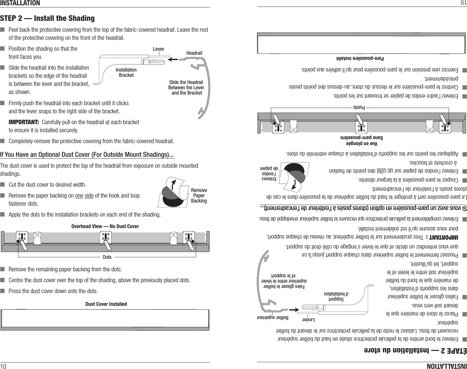INSTALLATION10STEP 2 — Install the Shading ■Peel back the protective covering from the top of the fabric-covered headrail. Leave the rest of the protective covering on the front of the headrail. ■Position the shading so that the front faces you. ■Slide the headrail into the installation brackets so the edge of the headrail is between the lever and the bracket, asshown. ■Firmly push the headrail into each bracket until it clicks  and the lever snaps to the right side of the bracket.IMPORTANT:  Carefully pull on the headrail at each bracket  to ensure it is installed securely. ■Completely remove the protective covering from the fabric-covered headrail.If You Have an Optional Dust Cover (For Outside Mount Shadings)...The dust cover is used to protect the top of the headrail from exposure on outside mounted shadings.  ■Cut the dust cover to desired width. ■Remove the paper backing on one side of the hook and loop  fastener dots. ■Apply the dots to the installation brackets on each end of theshading. ■Remove the remaining paper backing from the dots. ■ Centre the dust cover over the top of the shading, above the previously placed dots. ■Press the dust cover down onto the dots.HeadrailInstallationBracketLeverSlide the HeadrailBetween the Lever and the BracketRemovePaperBackingOverhead View — No Dust CoverDotsDust Cover InstalledOverhead View — No Dust CoverDotsDust Cover InstalledINSTALLATION10ÉTAPE 2 — Installation du store ■Enlevez le bord arrière de la pellicule protectrice située en haut du boîtier supérieur recouvert de tissu. Laissez le reste de la pellicule protectrice sur le devant du boîtier supérieur. ■Placez le store de manière que le devant soit vers vous. ■Faites glisser le boîtier supérieur dans les supports d’installation, de manière que le bord du boîtier supérieur soit entre le levier et le support, tel qu’illustré. ■Poussez fermement le boîtier supérieur dans chaque support jusqu’à ce que vous entendiez un déclic et que le levier s’engage du côté droit du support.IMPORTANT :  Tirez prudemment sur le boîtier supérieur, au niveau de chaque support, pour vous assurer qu’il est solidement installé. ■Enlevez complètement la pellicule protectrice qui recouvre le boîtier supérieur enveloppé de tissu.Si vous avez un pare-poussière en option (stores posés à l’extérieur de l’encadrement)...Le pare-poussière sert à protéger le haut du boîtier supérieur de la poussière dans le cas de stores posés à l’extérieur de l’encadrement.   ■Coupez le pare-poussière à la largeur désirée. ■Enlevez l’endos de papier sur un côté des points de ﬁxation  à crochets et boucles. ■Appliquez les points sur les supports d’installation à chaque extrémité du store. ■Enlevez l’autre endos de papier se trouvant sur les points. ■ Centrez le pare-poussière sur le dessus du store, au-dessus des points posés précédemment. ■Exercez une pression sur le pare-poussière pour qu’il adhère aux points.Vue en plongéeSans pare-poussièrePointsPare-poussière installéVue en plongéeSans pare-poussièrePointsPare-poussière installéEnlevezl’endosde papierBoîtier supérieurSupportd’installationLevierFaire glisser le boîtiersupérieur entre le levier et le support