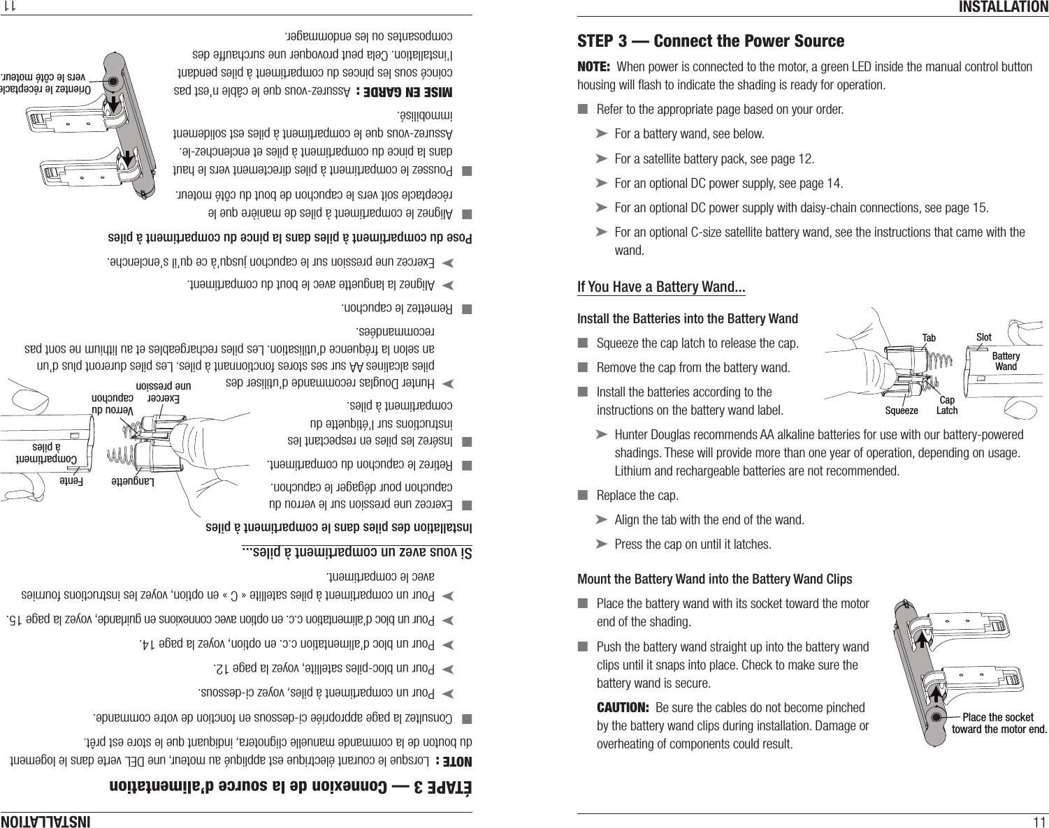 INSTALLATION11STEP 3 — Connect the Power SourceNOTE:  When power is connected to the motor, a green LED inside the manual control button housing will ﬂash to indicate the shading is ready for operation. ■Refer to the appropriate page based on your order. ➤For a battery wand, see below. ➤For a satellite battery pack, see page 12. ➤For an optional DC power supply, see page14. ➤For an optional DC power supply with daisy-chain connections, see page15. ➤For an optional C-size satellite battery wand, see the instructions that came with the wand.If You Have a Battery Wand...Install the Batteries into the Battery Wand ■Squeeze the cap latch to release thecap.  ■Remove the cap from the battery wand. ■Install the batteries according to the instructions on the battery wand label. ➤Hunter Douglas recommends AA alkaline batteries for use with our battery-powered shadings. These will provide more than one year of operation, depending on usage. Lithium and rechargeable batteries are not recommended.  ■Replace the cap.  ➤Align the tab with the end of the wand. ➤Press the cap on until it latches.Mount the Battery Wand into theBattery Wand Clips ■Place the battery wand with its socket toward the motor end of the shading. ■Push the battery wand straight up into the battery wand clips until it snaps into place. Check to make sure the battery wand is secure.CAUTION:  Be sure the cables do not become pinched by the battery wand clips during installation. Damage or overheating of components could result.TabSlotCapLatchBatteryWandSqueezePlace the socket toward the motor end.INSTALLATION11ÉTAPE 3 — Connexion de la source d’alimentationNOTE :  Lorsque le courant électrique est appliqué au moteur, une DEL verte dans le logement du bouton de la commande manuelle clignotera, indiquant que le store est prêt. ■Consultez la page appropriée ci-dessous en fonction de votre commande. ➤Pour un compartiment à piles, voyez ci-dessous. ➤Pour un bloc-piles satellite, voyez la page 12. ➤Pour un bloc d’alimentation c.c. en option, voyez la page14. ➤Pour un bloc d’alimentation c.c. en option avec connexions en guirlande, voyez la page15. ➤Pour un compartiment à piles satellite « C » en option, voyez les instructions fournies avec le compartiment.Si vous avez un compartiment à piles...Installation des piles dans le compartiment à piles ■Exercez une pression sur le verrou du  capuchon pour dégager le capuchon.  ■Retirez le capuchon du compartiment. ■Insérez les piles en respectant les  instructions sur l’étiquette du  compartiment à piles. ➤Hunter Douglas recommande d’utiliser des  piles alcalines AA sur ses stores fonctionnant à piles. Les piles dureront plus d’un an selon la fréquence d’utilisation. Les piles rechargeables et au lithium ne sont pas recommandées.  ■Remettez le capuchon.  ➤Alignez la languette avec le bout du compartiment.  ➤Exercez une pression sur le capuchon jusqu’à ce qu’il s’enclenche.Pose du compartiment à piles dans la pince du compartiment à piles ■Alignez le compartiment à piles de manière que le réceptacle soit vers le capuchon de bout du côté moteur. ■Poussez le compartiment à piles directement vers le haut dans la pince du compartiment à piles et enclenchez-le. Assurez-vous que le compartiment à piles est solidement immobilisé.MISE EN GARDE :  Assurez-vous que le câble n’est pas coincé sous les pinces du compartiment à piles pendant l’installation. Cela peut provoquer une surchauffe des composantes ou les endommager.Orientez le réceptacle vers le côté moteur.Languette FenteVerrou ducapuchonCompartimentà pilesExercerune pression