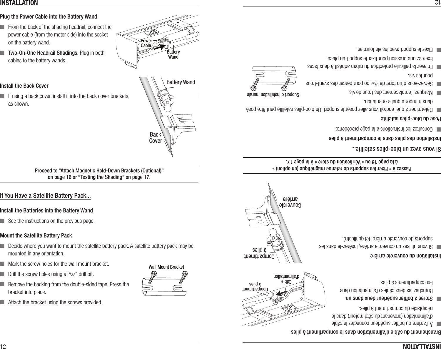 INSTALLATION12Plug the Power Cable into the Battery Wand ■From the back of the shading headrail, connect the  power cable (from the motor side) into the socket on the battery wand. ■Two-On-One Headrail Shadings. Plug in both cables to the battery wands.Install the Back Cover ■If using a back cover, install it into the back cover brackets,  as shown.Proceed to “Attach Magnetic Hold-Down Brackets (Optional)”  on page16 or “Testing the Shading” on page17.If You Have a Satellite Battery Pack...Install the Batteries into the Battery Wand ■See the instructions on the previous page. Mount the Satellite Battery Pack ■Decide where you want to mount the satellite battery pack. A satellite battery pack may be mounted in any orientation. ■Mark the screw holes for the wall mount bracket. ■Drill the screw holes using a 3/32&quot; drill bit.  ■Remove the backing from the double-sided tape. Press the bracket into place.  ■Attach the bracket using the screws provided.PowerCableBatteryWandWall Mount BracketBackCoverBattery WandINSTALLATION12Branchement du câble d’alimentation dans le compartiment à piles ■À l’arrière du boîtier supérieur, connectez le câble d’alimentation (provenant du côté moteur) dans le réceptacle du compartiment à piles. ■Stores à boîtier supérieur deux dans un.  Branchez les deux câbles d’alimentation dans  les compartiments à piles.Installation du couvercle arrière ■Si vous utilisez un couvercle arrière, insérez-le dans les supports de couvercle arrière, tel qu’illustré.Passez à « Fixer les supports de retenue magnétique (en option) »  à la page16 ou « Vériﬁcation du store » à la page17.Si vous avez un bloc-piles satellite...Installation des piles dans le compartiment à piles ■Consultez les instructions à la page précédente. Pose du bloc-piles satellite ■Déterminez à quel endroit vous allez poser le support. Un bloc-piles satellite peut être posé dans n’importe quelle orientation. ■Marquez l’emplacement des trous de vis. ■Servez-vous d’un foret de 3/32 po pour percer des avant-trous pour les vis.  ■Enlevez la pellicule protectrice du ruban adhésif à deux faces. Exercez une pression pour ﬁxer le support en place.  ■Fixez le support avec les vis fournies.CouverclearrièreCompartimentà pilesSupport d’installation muraleCâbled’alimentationCompartimentà piles