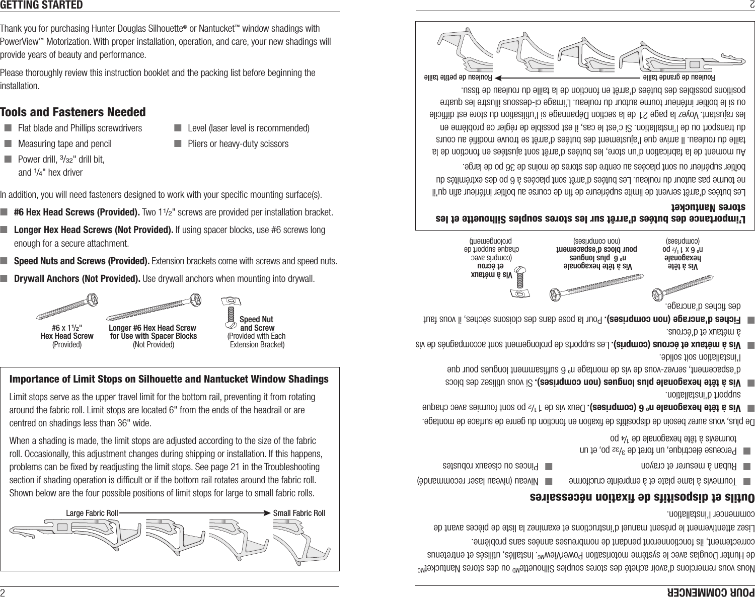 2GETTING STARTEDThank you for purchasing Hunter Douglas Silhouette® or Nantucket™ window shadings with PowerView™ Motorization. With proper installation, operation, and care, your new shadings will provide years of beauty and performance.Please thoroughly review this instruction booklet and the packing list before beginning the installation. Tools and Fasteners Needed ■Flat blade and Phillips screwdrivers  ■Level (laser level is recommended) ■Measuring tape and pencil  ■Pliers or heavy-duty scissors ■Power drill, 3/32&quot; drill bit,  and 1/4&quot; hex driverIn addition, you will need fasteners designed to work with your speciﬁc mounting surface(s). ■#6 Hex Head Screws (Provided). Two 11/2&quot; screws are provided per installation bracket. ■Longer Hex Head Screws (Not Provided). If using spacer blocks, use #6 screws long enough for a secure attachment. ■Speed Nuts and Screws (Provided). Extension brackets come with screws and speed nuts. ■Drywall Anchors (Not Provided). Use drywall anchors when mounting into drywall.Speed Nut and Screw(Provided with Each Extension Bracket)#6 x 11/2&quot;Hex Head Screw(Provided)Longer #6 Hex Head Screw for Use with Spacer Blocks(Not Provided)Importance of Limit Stops on Silhouette and Nantucket Window ShadingsLimit stops serve as the upper travel limit for the bottom rail, preventing it from rotating around the fabric roll. Limit stops are located 6&quot; from the ends of the headrail or are centred on shadings less than 36&quot; wide.When a shading is made, the limit stops are adjusted according to the size of the fabric roll. Occasionally, this adjustment changes during shipping or installation. If this happens, problems can be ﬁxed by readjusting the limit stops. See page 21 in the Troubleshooting section if shading operation is difﬁcult or if the bottom rail rotates around the fabric roll. Shown below are the four possible positions of limit stops for large to small fabric rolls.Large Fabric Roll Small Fabric Roll2POUR COMMENCERNous vous remercions d’avoir acheté des stores souples SilhouetteMD ou des stores NantucketMC de Hunter Douglas avec le système motorisation PowerViewMC. Installés, utilisés et entretenus correctement, ils fonctionneront pendant de nombreuses années sans problème.Lisez attentivement le présent manuel d’instructions et examinez la liste de pièces avant decommencer l’installation. Outils et dispositifs de ﬁxation nécessaires ■Tournevis à lame plate et à empreinte cruciforme  ■Niveau (niveau laser recommandé) ■Ruban à mesurer et crayon  ■Pinces ou ciseaux robustes ■Perceuse électrique, un foret de 3/32 po, et un tournevis à tête hexagonale de 1/4 poDe plus, vous aurez besoin de dispositifs de ﬁxation en fonction du genre de surface de montage. ■Vis à tête hexagonale no 6 (comprises). Deux vis de 1 1/2 po sont fournies avec chaque support d’installation. ■Vis à tête hexagonale plus longues (non comprises). Si vous utilisez des blocs d’espacement, servez-vous de vis de montage no 6 sufﬁsamment longues pour que l’installation soit solide. ■Vis à métaux et écrous (compris). Les supports de prolongement sont accompagnés de vis à métaux et d’écrous. ■Fiches d’ancrage (non comprises). Pour la pose dans des cloisons sèches, il vous faut des ﬁches d’ancrage.L’importance des butées d’arrêt sur les stores souples Silhouette et les stores NantucketLes butées d’arrêt servent de limite supérieure de ﬁn de course au boîtier inférieur aﬁn qu’il ne tourne pas autour du rouleau. Les butées d’arrêt sont placées à 6po des extrémités du boîtier supérieur ou sont placées au centre des stores de moins de 36po de large.Au moment de la fabrication d’un store, les butées d’arrêt sont ajustées en fonction de la taille du rouleau. Il arrive que l’ajustement des butées d’arrêt se trouve modiﬁé au cours du transport ou de l’installation. Si c’est le cas, il est possible de régler ce problème en les rajustant. Voyez la page 21 de la section Dépannage si l’utilisation du store est difﬁcile ou si le boîtier inférieur tourne autour du rouleau. L’image ci-dessous illustre les quatre positions possibles des butées d’arrêt en fonction de la taille du rouleau de tissu.Rouleau de grande taille Rouleau de petite tailleVis à métaux et écrou(compris avec chaque support de prolongement)Vis à têtehexagonaleno 6 x 1 1/2 po(comprises)Vis à tête hexagonale no 6  plus longues pour blocs d&apos;espacement(non comprises)