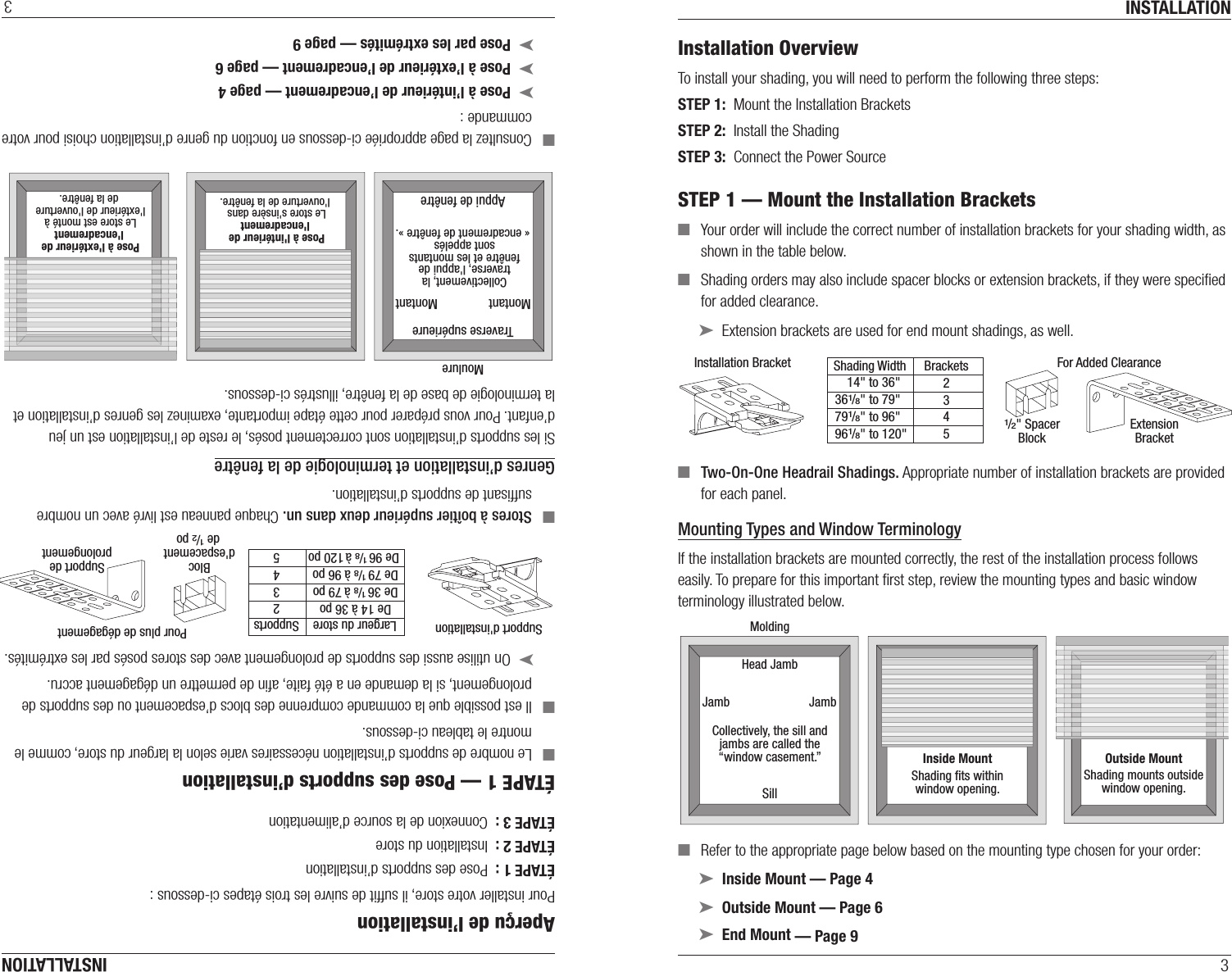 INSTALLATION3Installation OverviewTo install your shading, you will need to perform the following three steps:STEP 1:  Mount the Installation BracketsSTEP 2:  Install the ShadingSTEP 3:  Connect the Power SourceSTEP 1 — Mount the Installation Brackets ■Your order will include the correct number of installation brackets for your shading width, as shown in the table below. ■Shading orders may also include spacer blocks or extension brackets, if they were speciﬁed for added clearance. ➤Extension brackets are used for end mount shadings, as well.  ■Two-On-One Headrail Shadings. Appropriate number of installation brackets are provided for each panel.  Mounting Types and Window TerminologyIf the installation brackets are mounted correctly, the rest of the installation process follows easily. To prepare for this important ﬁrst step, review the mounting types and basic window terminology illustrated below. ■Refer to the appropriate page below based on the mounting type chosen for your order: ➤Inside Mount — Page 4 ➤Outside Mount — Page 6 ➤End Mount — Page 9Installation Bracket For Added ClearanceShading Width Brackets2345ExtensionBracket1/2&quot; SpacerBlock       14&quot; to 36&quot;   361/8&quot; to 79&quot;   791/8&quot; to 96&quot;  961/8&quot; to 120&quot;Inside MountShading ﬁts withinwindow opening.Collectively, the sill andjambs are called the“window casement.”MoldingHead JambSillJamb JambOutside MountShading mounts outsidewindow opening.INSTALLATION3Aperçu de l’installation Pour installer votre store, il sufﬁt de suivre les trois étapes ci-dessous :ÉTAPE 1 :  Pose des supports d’installationÉTAPE 2 :  Installation du storeÉTAPE 3 :  Connexion de la source d’alimentationÉTAPE 1 — Pose des supports d’installation ■Le nombre de supports d’installation nécessaires varie selon la largeur du store, comme le montre le tableau ci-dessous. ■Il est possible que la commande comprenne des blocs d’espacement ou des supports de prolongement, si la demande en a été faite, aﬁn de permettre un dégagement accru. ➤On utilise aussi des supports de prolongement avec des stores posés par les extrémités.  ■Stores à boîtier supérieur deux dans un. Chaque panneau est livré avec un nombre sufﬁsant de supports d’installation.  Genres d’installation et terminologie de la fenêtreSi les supports d’installation sont correctement posés, le reste de l’installation est un jeu d’enfant. Pour vous préparer pour cette étape importante, examinez les genres d’installation et la terminologie de base de la fenêtre, illustrés ci-dessous. ■Consultez la page appropriée ci-dessous en fonction du genre d’installation choisi pour votre commande : ➤Pose à l’intérieur de l’encadrement — page 4 ➤Pose à l’extérieur de l’encadrement — page 6 ➤Pose par les extrémités — page 9Pose à l&apos;intérieur de l&apos;encadrementLe store s&apos;insère dans l&apos;ouverture de la fenêtre.Collectivement, la traverse, l&apos;appui de fenêtre et les montants sont appelés « encadrement de fenêtre ».MoulureTraverse supérieureAppui de fenêtreMontant MontantPose à l&apos;extérieur de l&apos;encadrementLe store est monté à l&apos;extérieur de l&apos;ouverture de la fenêtre.Support d&apos;installationPour plus de dégagementLargeur du store Supports2345Support deprolongementBlocd&apos;espacement de 1/2 poDe 14 à 36 poDe 36 1/8 à 79 poDe 79 1/8 à 96 po  De 96 1/8 à 120 po