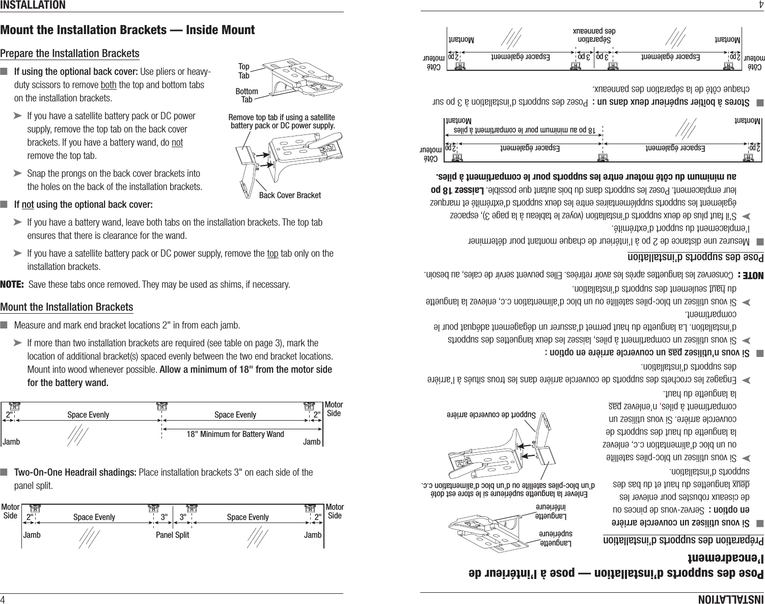 INSTALLATION4Mount the Installation Brackets — Inside MountPrepare the Installation Brackets  ■If using the optional back cover: Use pliers or heavy-duty scissors to remove both the top and bottom tabs  on the installation brackets. ➤If you have a satellite battery pack or DC power supply, remove the top tab on the back cover brackets. If you have a battery wand, do not  remove the top tab. ➤Snap the prongs on the back cover brackets into  the holes on the back of the installation brackets. ■If not using the optional back cover:  ➤If you have a battery wand, leave both tabs on the installation brackets. The top tab ensures that there is clearance for the wand. ➤If you have a satellite battery pack or DC power supply, remove the top tab only on the installation brackets.NOTE:  Save these tabs once removed. They may be used as shims, if necessary.Mount the Installation Brackets ■Measure and mark end bracket locations 2&quot; in from each jamb. ➤If more than two installation brackets are required (see table on page 3), mark the location of additional bracket(s) spaced evenly between the two end bracket locations. Mount into wood whenever possible. Allow a minimum of 18&quot; from the motor side for the battery wand. ■Two-On-One Headrail shadings: Place installation brackets 3&quot; on each side of the  panel split.  TopTabBottomTabRemove top tab if using a satellite battery pack or DC power supply.Back Cover BracketMotorSidePanel Split2&quot;MotorSide2&quot;3&quot;3&quot;Space EvenlyJamb JambSpace Evenly2&quot;MotorSide2&quot;Space EvenlyJamb JambSpace Evenly18&quot; Minimum for Battery WandINSTALLATION4Pose des supports d’installation — pose à l’intérieur de l’encadrementPréparation des supports d’installation  ■Si vous utilisez un couvercle arrière en option :  Servez-vous de pinces ou de ciseaux robustes pour enlever les deux languettes du haut et du bas des supports d’installation. ➤Si vous utilisez un bloc-piles satellite ou un bloc d’alimentation c.c, enlevez la languette du haut des supports de couvercle arrière. Si vous utilisez un compartiment à piles, n’enlevez pas la languette du haut. ➤Engagez les crochets des supports de couvercle arrière dans les trous situés à l’arrière des supports d’installation. ■Si vous n’utilisez pas un couvercle arrière en option :  ➤Si vous utilisez un compartiment à piles, laissez les deux languettes des supports d’installation. La languette du haut permet d’assurer un dégagement adéquat pour le compartiment. ➤Si vous utilisez un bloc-piles satellite ou un bloc d’alimentation c.c, enlevez la languette du haut seulement des supports d’installation.NOTE :  Conservez les languettes après les avoir retirées. Elles peuvent servir de cales, au besoin.Pose des supports d’installation ■Mesurez une distance de 2 po à l’intérieur de chaque montant pour déterminer l’emplacement du support d’extrémité. ➤S’il faut plus de deux supports d’installation (voyez le tableau à la page 3), espacez également les supports supplémentaires entre les deux supports d’extrémité et marquez leur emplacement. Posez les supports dans du bois autant que possible. Laissez 18 po au minimum du côté moteur entre les supports pour le compartiment à piles. ■Stores à boîtier supérieur deux dans un :  Posez des supports d’installation à 3 po sur chaque côté de la séparation des panneaux.  2 poCôtémoteur2 poEspacer égalementMontant MontantEspacer également18 po au minimum pour le compartiment à pilesCôtémoteur2 poCôtémoteur2 po3 po3 poEspacer égalementMontant MontantEspacer égalementSéparationdes panneauxLanguettesupérieureLanguetteinférieureEnlever la languette supérieure si le store est doté d’un bloc-piles satellite ou d’un bloc d’alimentation c.c.Support de couvercle arrière