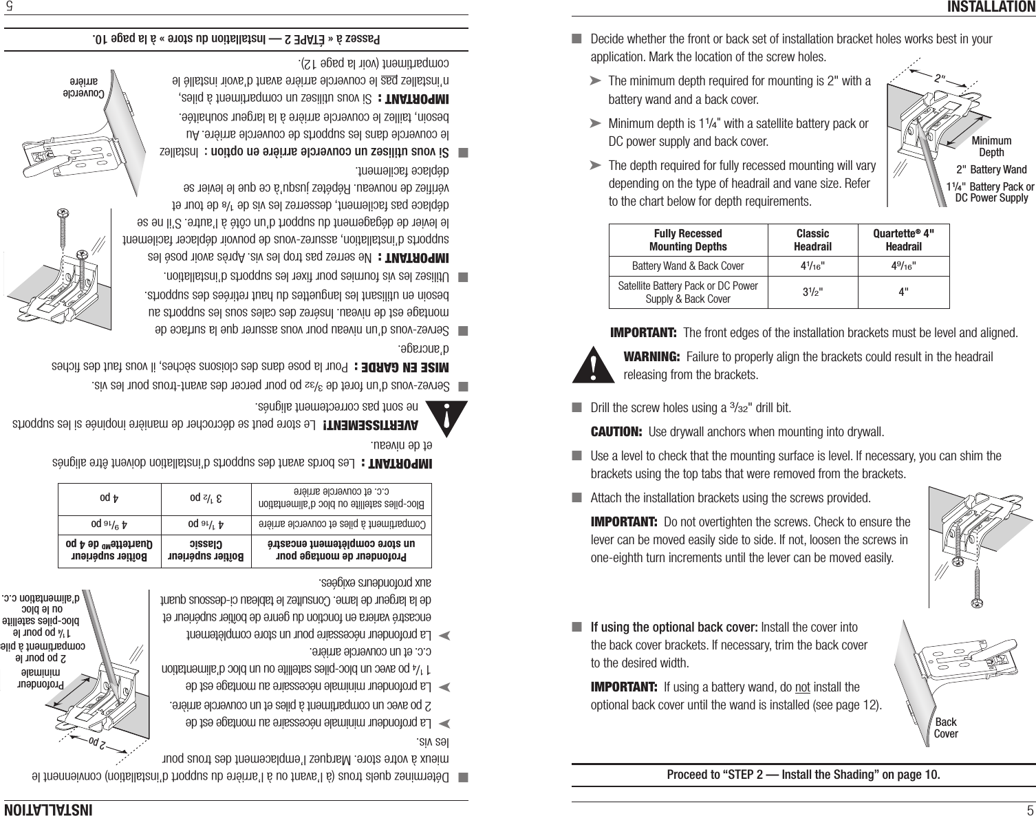 INSTALLATION5 ■Decide whether the front or back set of installation bracket holes works best in your application. Mark the location of the screw holes. ➤The minimum depth required for mounting is 2&quot; with a battery wand and a back cover.  ➤Minimum depth is 11/4&quot; with a satellite battery pack or DC power supply and back cover.  ➤The depth required for fully recessed mounting will vary depending on the type of headrail and vane size. Refer to the chart below for depth requirements.IMPORTANT:  The front edges of the installation brackets must be level and aligned.WARNING:  Failure to properly align the brackets could result in the headrail releasing from the brackets. ■Drill the screw holes using a 3/32&quot; drill bit.CAUTION:  Use drywall anchors when mounting into drywall.   ■Use a level to check that the mounting surface is level. If necessary, you can shim the brackets using the top tabs that were removed from the brackets. ■Attach the installation brackets using the screws provided.IMPORTANT:  Do not overtighten the screws. Check to ensure the lever can be moved easily side to side. If not, loosen the screws in one-eighth turn increments until the lever can be moved easily. ■If using the optional back cover: Install the cover into  the back cover brackets. If necessary, trim the back cover  to the desired width.IMPORTANT:  If using a battery wand, do not install the optional back cover until the wand is installed (see page 12).Proceed to “STEP 2 — Install the Shading” on page10.MinimumDepth2&quot; Battery Wand11/4&quot; Battery Pack or DC Power Supply2&quot; Fully Recessed Mounting DepthsClassic HeadrailQuartette® 4&quot; Headrail Battery Wand &amp; Back Cover 41/16&quot; 49/16&quot;Satellite Battery Pack or DC Power Supply &amp; Back Cover 31/2&quot; 4&quot;BackCoverINSTALLATION5 ■Déterminez quels trous (à l’avant ou à l’arrière du support d’installation) conviennent le mieux à votre store. Marquez l’emplacement des trous pour les vis. ➤La profondeur minimale nécessaire au montage est de  2 po avec un compartiment à piles et un couvercle arrière.  ➤La profondeur minimale nécessaire au montage est de  1 1/4 po avec un bloc-piles satellite ou un bloc d’alimentation c.c. et un couvercle arrière.  ➤La profondeur nécessaire pour un store complètement encastré variera en fonction du genre de boîtier supérieur et de la largeur de lame. Consultez le tableau ci-dessous quant aux profondeurs exigées.IMPORTANT :  Les bords avant des supports d’installation doivent être alignés  et de niveau.AVERTISSEMENT!  Le store peut se décrocher de manière inopinée si les supports ne sont pas correctement alignés. ■Servez-vous d’un foret de 3/32 po pour percer des avant-trous pour les vis.MISE EN GARDE :  Pour la pose dans des cloisons sèches, il vous faut des ﬁches d’ancrage.   ■Servez-vous d’un niveau pour vous assurer que la surface de montage est de niveau. Insérez des cales sous les supports au besoin en utilisant les languettes du haut retirées des supports. ■Utilisez les vis fournies pour ﬁxer les supports d’installation.IMPORTANT :  Ne serrez pas trop les vis. Après avoir posé les supports d’installation, assurez-vous de pouvoir déplacer facilement le levier de dégagement du support d’un côté à l’autre. S’il ne se déplace pas facilement, desserrez les vis de 1/8 de tour et vériﬁez de nouveau. Répétez jusqu’à ce que le levier se déplace facilement. ■Si vous utilisez un couvercle arrière en option :  Installez le couvercle dans les supports de couvercle arrière. Au besoin, taillez le couvercle arrière à la largeur souhaitée.IMPORTANT :  Si vous utilisez un compartiment à piles, n’installez pas le couvercle arrière avant d’avoir installé le compartiment (voir la page 12).Passez à « ÉTAPE 2 — Installation du store » à la page10.CouverclearrièreProfondeurminimale2 po pour lecompartiment à piles1 1/4 po pour le bloc-piles satelliteou le bloc d’alimentation c.c.2 po Profondeur de montage pour un store complètement encastréBoîtier supérieur ClassicBoîtier supérieur QuartetteMD de 4 poCompartiment à piles et couvercle arrière 4 1/16 po 4 9/16 poBloc-piles satellite ou bloc d’alimentation c.c. et couvercle arrière 3 1/2 po 4 po