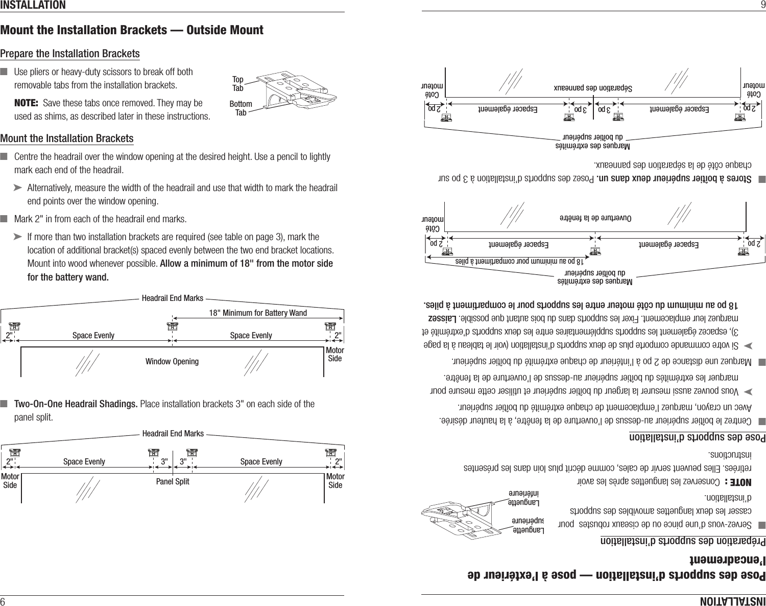 INSTALLATION6Mount the Installation Brackets — Outside MountPrepare the Installation Brackets  ■Use pliers or heavy-duty scissors to break off both removable tabs from the installation brackets.NOTE:  Save these tabs once removed. They may be used as shims, as described later in these instructions.Mount the Installation Brackets ■Centre the headrail over the window opening at the desired height. Use a pencil to lightly mark each end of the headrail. ➤Alternatively, measure the width of the headrail and use that width to mark the headrail end points over the window opening. ■Mark 2&quot; in from each of the headrail end marks. ➤If more than two installation brackets are required (see table on page 3), mark the location of additional bracket(s) spaced evenly between the two end bracket locations. Mount into wood whenever possible. Allow a minimum of 18&quot; from the motor side for the battery wand. ■Two-On-One Headrail Shadings. Place installation brackets 3&quot; on each side of the  panel split.TopTabBottomTabRemove top tab if using a satellite battery pack or DC power supply.Back Cover BracketWindow Opening2&quot;MotorSide2&quot;Headrail End MarksSpace Evenly Space Evenly18&quot; Minimum for Battery WandMotorSide Panel Split2&quot;MotorSide2&quot;3&quot;3&quot;Headrail End MarksSpace Evenly Space EvenlyINSTALLATION6Pose des supports d’installation — pose à l’extérieur de l’encadrementPréparation des supports d’installation  ■Servez-vous d’une pince ou de ciseaux robustes  pour casser les deux languettes amovibles des supports d’installation.NOTE :  Conservez les languettes après les avoir retirées. Elles peuvent servir de cales, comme décrit plus loin dans les présentes instructions.Pose des supports d’installation ■Centrez le boîtier supérieur au-dessus de l’ouverture de la fenêtre, à la hauteur désirée. Avec un crayon, marquez l’emplacement de chaque extrémité du boîtier supérieur. ➤Vous pouvez aussi mesurer la largeur du boîtier supérieur et utiliser cette mesure pour marquer les extrémités du boîtier supérieur au-dessus de l’ouverture de la fenêtre. ■Marquez une distance de 2 po à l’intérieur de chaque extrémité du boîtier supérieur. ➤Si votre commande comporte plus de deux supports d’installation (voir le tableau à la page 3), espacez également les supports supplémentaires entre les deux supports d’extrémité et marquez leur emplacement. Fixer les supports dans du bois autant que possible. Laissez  18 po au minimum du côté moteur entre les supports pour le compartiment à piles. ■Stores à boîtier supérieur deux dans un. Posez des supports d’installation à 3 po sur chaque côté de la séparation des panneaux.LanguettesupérieureLanguetteinférieureEnlever la languette supérieure si le store est doté d’un bloc-piles satellite ou d’un bloc d’alimentation c.c.Support de couvercle arrièreMarques des extrémitésdu boîtier supérieurOuverture de la fenêtreCôtémoteur18 po au minimum pour compartiment à pilesEspacer égalementEspacer également2 po 2 poCotémoteur Séparation des panneaux2 po 3 poCotémoteur2 po 3 poMarques des extrémitésdu boîtier supérieurEspacer également Espacer également