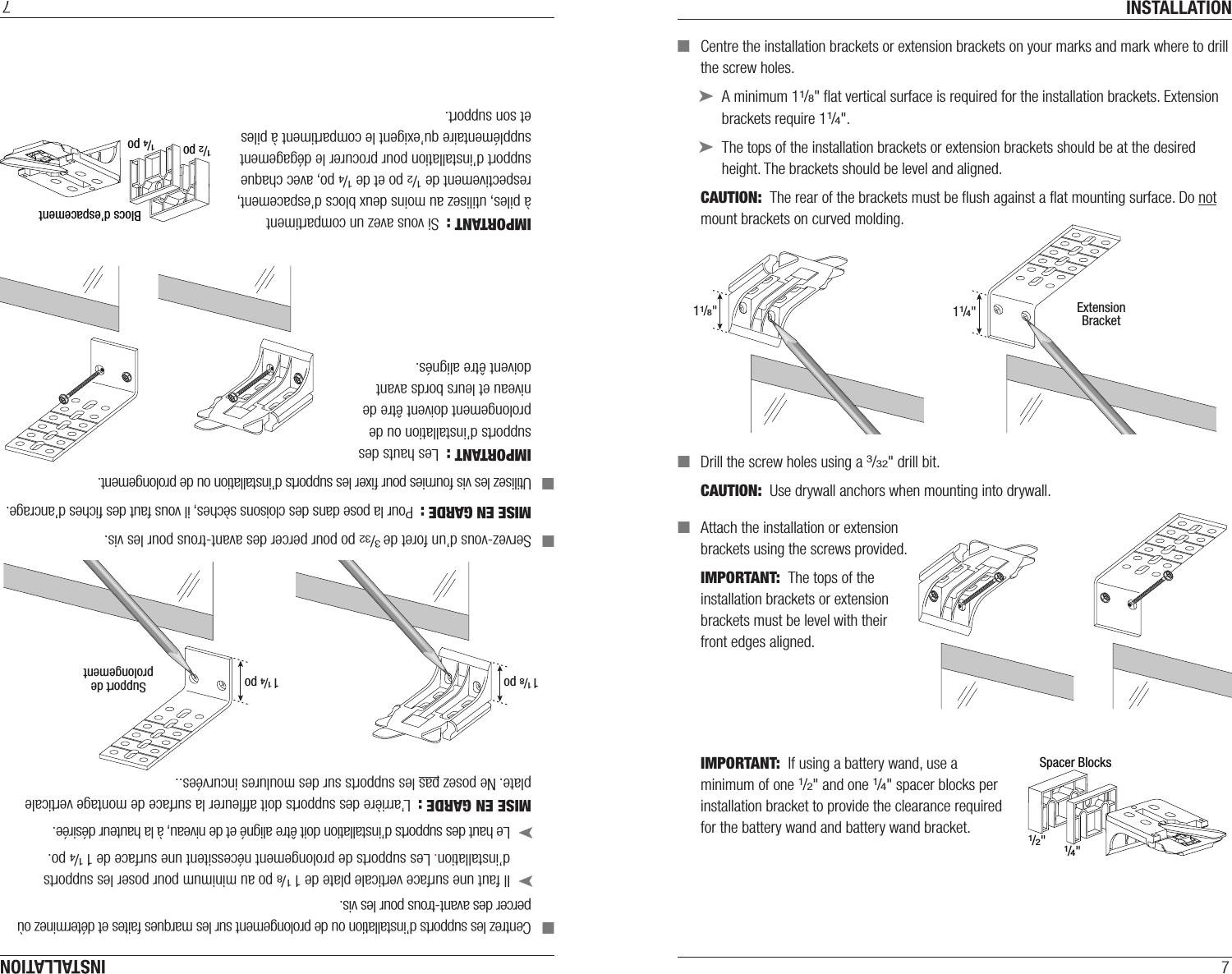 INSTALLATION7 ■Centre the installation brackets or extension brackets on your marks and mark where to drill the screw holes. ➤A minimum 11/8&quot; ﬂat vertical surface isrequired for the installation brackets. Extension brackets require 11/4&quot;. ➤The tops of the installation brackets or extension brackets should be at the desired height. The brackets should be level andaligned.CAUTION:  The rear of the brackets must be ﬂush against a ﬂat mounting surface. Do not mount brackets oncurved molding. ■Drill the screw holes using a 3/32&quot; drill bit.CAUTION:  Use drywall anchors when mounting into drywall. ■Attach the installation or extension  brackets using the screws provided.IMPORTANT:  The tops of the installation brackets or extension brackets must be level with their front edges aligned.IMPORTANT:  If using a battery wand, use a  minimum of one 1/2&quot; and one 1/4&quot; spacer blocks per  installation bracket to provide the clearance required  for the battery wand and battery wand bracket.11/8&quot;ExtensionBracket11/4&quot;1/2&quot;1/4&quot;Spacer BlocksINSTALLATION7 ■Centrez les supports d’installation ou de prolongement sur les marques faites et déterminez où percer des avant-trous pour les vis. ➤Il faut une surface verticale plate de 1 1/8 po au minimum pour poser les supports d’installation. Les supports de prolongement nécessitent une surface de 1 1/4 po. ➤Le haut des supports d’installation doit être aligné et de niveau, à la hauteur désirée.MISE EN GARDE :  L’arrière des supports doit afﬂeurer la surface de montage verticale plate. Ne posez pas les supports sur des moulures incurvées.. ■Servez-vous d’un foret de 3/32 po pour percer des avant-trous pour les vis.MISE EN GARDE :  Pour la pose dans des cloisons sèches, il vous faut des ﬁches d’ancrage. ■Utilisez les vis fournies pour ﬁxer les supports d’installation ou de prolongement.IMPORTANT :  Les hauts des supports d’installation ou de prolongement doivent être de niveau et leurs bords avant  doivent être alignés.IMPORTANT :  Si vous avez un compartiment  à piles, utilisez au moins deux blocs d’espacement, respectivement de 1/2po et de 1/4po, avec chaque support d’installation pour procurer le dégagement supplémentaire qu’exigent le compartiment à piles et son support.1/2 po1/4 poBlocs d’espacement1 1/8 po Support deprolongement1 1/4 po
