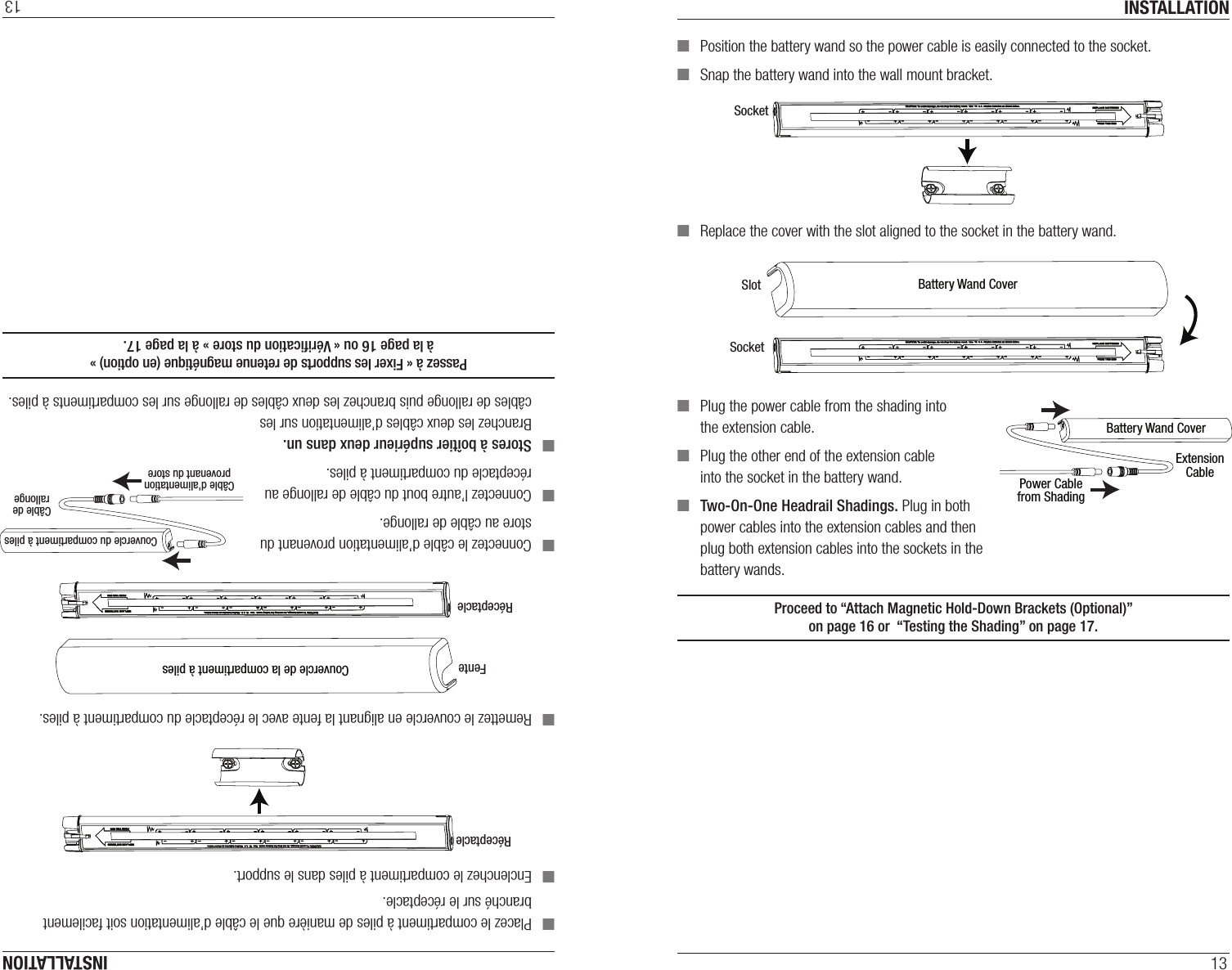 INSTALLATION13 ■Position the battery wand so the power cable is easily connected to the socket. ■Snap the battery wand into the wall mount bracket. ■Replace the cover with the slot aligned to the socket in the battery wand. ■Plug the power cable from the shading into the extension cable. ■Plug the other end of the extension cable into the socket in the battery wand.  ■Two-On-One Headrail Shadings. Plug in both power cables into the extension cables and then plug both extension cables into the sockets in the battery wands.Proceed to “Attach Magnetic Hold-Down Brackets (Optional)”  on page16 or  “Testing the Shading” on page17.SocketBattery Wand CoverExtensionCablePower Cablefrom ShadingBattery Wand CoverSlotSocketINSTALLATION13 ■Placez le compartiment à piles de manière que le câble d’alimentation soit facilement branché sur le réceptacle.  ■Enclenchez le compartiment à piles dans le support. ■Remettez le couvercle en alignant la fente avec le réceptacle du compartiment à piles. ■Connectez le câble d’alimentation provenant du store au câble de rallonge. ■Connectez l’autre bout du câble de rallonge au réceptacle du compartiment à piles.  ■Stores à boîtier supérieur deux dans un. Branchez les deux câbles d’alimentation sur les câbles de rallonge puis branchez les deux câbles de rallonge sur les compartiments à piles.Passez à « Fixer les supports de retenue magnétique (en option) »  à la page16 ou « Vériﬁcation du store » à la page17.Couvercle de la compartiment à pilesFenteRéceptacleCouvercle du compartiment à pilesCâble derallongeCâble d&apos;alimentationprovenant du storeRéceptacle
