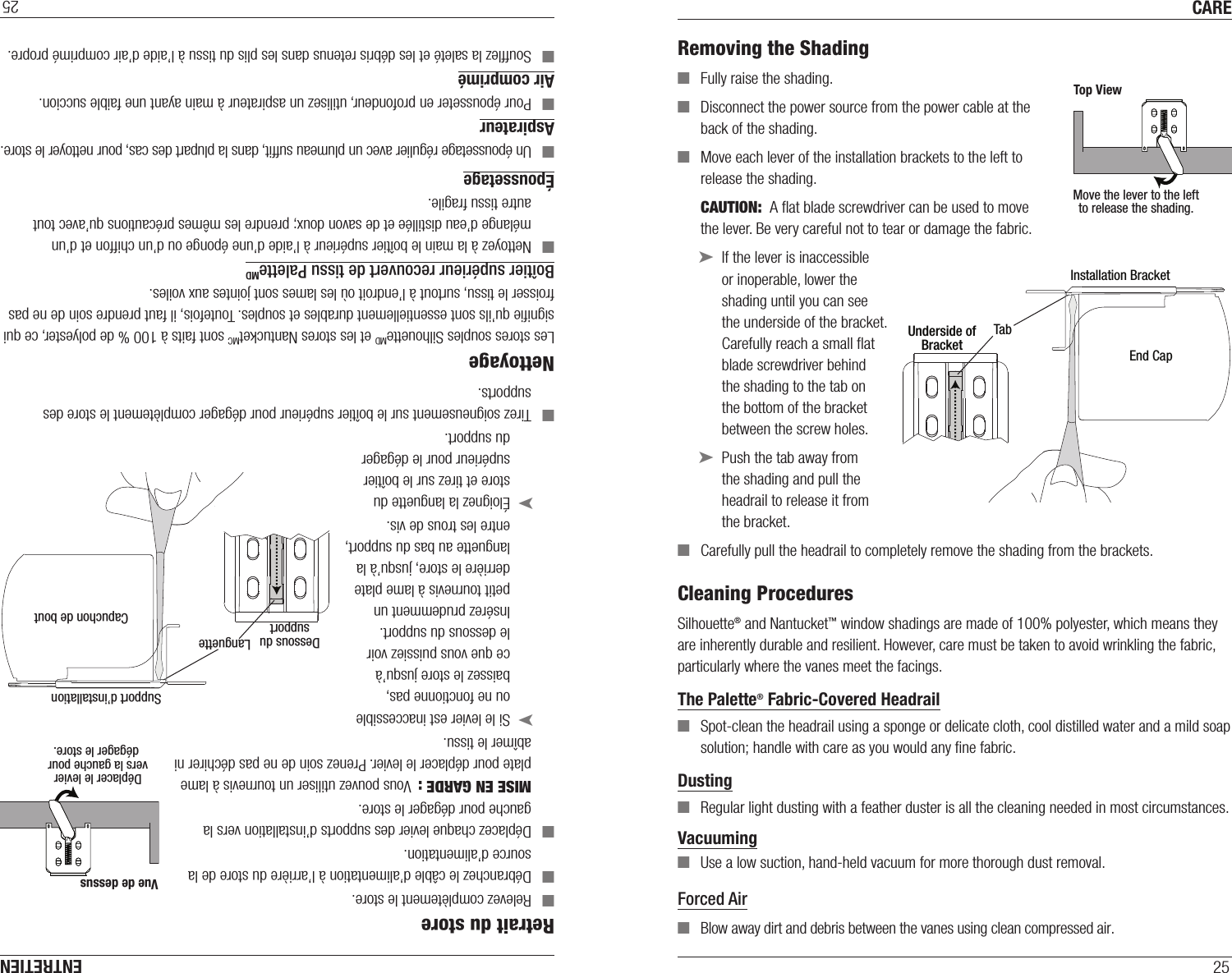 CARE25Removing the Shading ■Fully raise the shading. ■Disconnect the power source from the power cable at the back of the shading. ■Move each lever of the installation brackets to the left to release the shading. CAUTION:  A ﬂat blade screwdriver can be used to move  the lever. Be very careful not to tear or damage the fabric. ➤If the lever is inaccessible  or inoperable, lower the shading until you can see the underside of the bracket. Carefully reach a small ﬂat blade screwdriver behind the shading to the tab on the bottom of the bracket between the screw holes. ➤Push the tab away from the shading and pull the headrail to release it from the bracket. ■Carefully pull the headrail to completely remove the shading from the brackets.Cleaning ProceduresSilhouette® and Nantucket™ window shadings are made of 100% polyester, which means they are inherently durable and resilient. However, care must be taken to avoid wrinkling the fabric, particularly where the vanes meet the facings.The Palette® Fabric-Covered Headrail ■Spot-clean the headrail using a sponge or delicate cloth, cool distilled water and a mild soap solution; handle with care as you would any ﬁne fabric.Dusting ■Regular light dusting with a feather duster is all the cleaning needed in most circumstances.Vacuuming ■Use a low suction, hand-held vacuum for more thorough dust removal. Forced Air ■Blow away dirt and debris between the vanes using clean compressed air. Move the lever to the leftto release the shading.Top ViewTabInstallation BracketUnderside ofBracketEnd CapENTRETIEN25Retrait du store ■Relevez complètement le store. ■Débranchez le câble d’alimentation à l’arrière du store de la source d’alimentation. ■Déplacez chaque levier des supports d’installation vers la gauche pour dégager le store. MISE EN GARDE :  Vous pouvez utiliser un tournevis à lame plate pour déplacer le levier. Prenez soin de ne pas déchirer ni abîmer le tissu. ➤Si le levier est inaccessible ou ne fonctionne pas, baissez le store jusqu’à ce que vous puissiez voir le dessous du support. Insérez prudemment un petit tournevis à lame plate derrière le store, jusqu’à la languette au bas du support, entre les trous de vis. ➤Éloignez la languette du store et tirez sur le boîtier supérieur pour le dégager du support. ■Tirez soigneusement sur le boîtier supérieur pour dégager complètement le store des supports.NettoyageLes stores souples SilhouetteMD et les stores NantucketMC sont faits à 100 % de polyester, ce qui signiﬁe qu’ils sont essentiellement durables et souples. Toutefois, il faut prendre soin de ne pas froisser le tissu, surtout à l’endroit où les lames sont jointes aux voiles.Boîtier supérieur recouvert de tissu PaletteMD ■Nettoyez à la main le boîtier supérieur à l’aide d’une éponge ou d’un chiffon et d’un mélange d’eau distillée et de savon doux; prendre les mêmes précautions qu’avec tout autre tissu fragile.Époussetage ■Un époussetage régulier avec un plumeau sufﬁt, dans la plupart des cas, pour nettoyer le store.Aspirateur ■Pour épousseter en profondeur, utilisez un aspirateur à main ayant une faible succion. Air comprimé ■Soufﬂez la saleté et les débris retenus dans les plis du tissu à l’aide d’air comprimé propre. LanguetteSupport d’installationDessous dusupport Capuchon de boutDéplacer le levier vers la gauche pour dégager le store.Vue de dessus