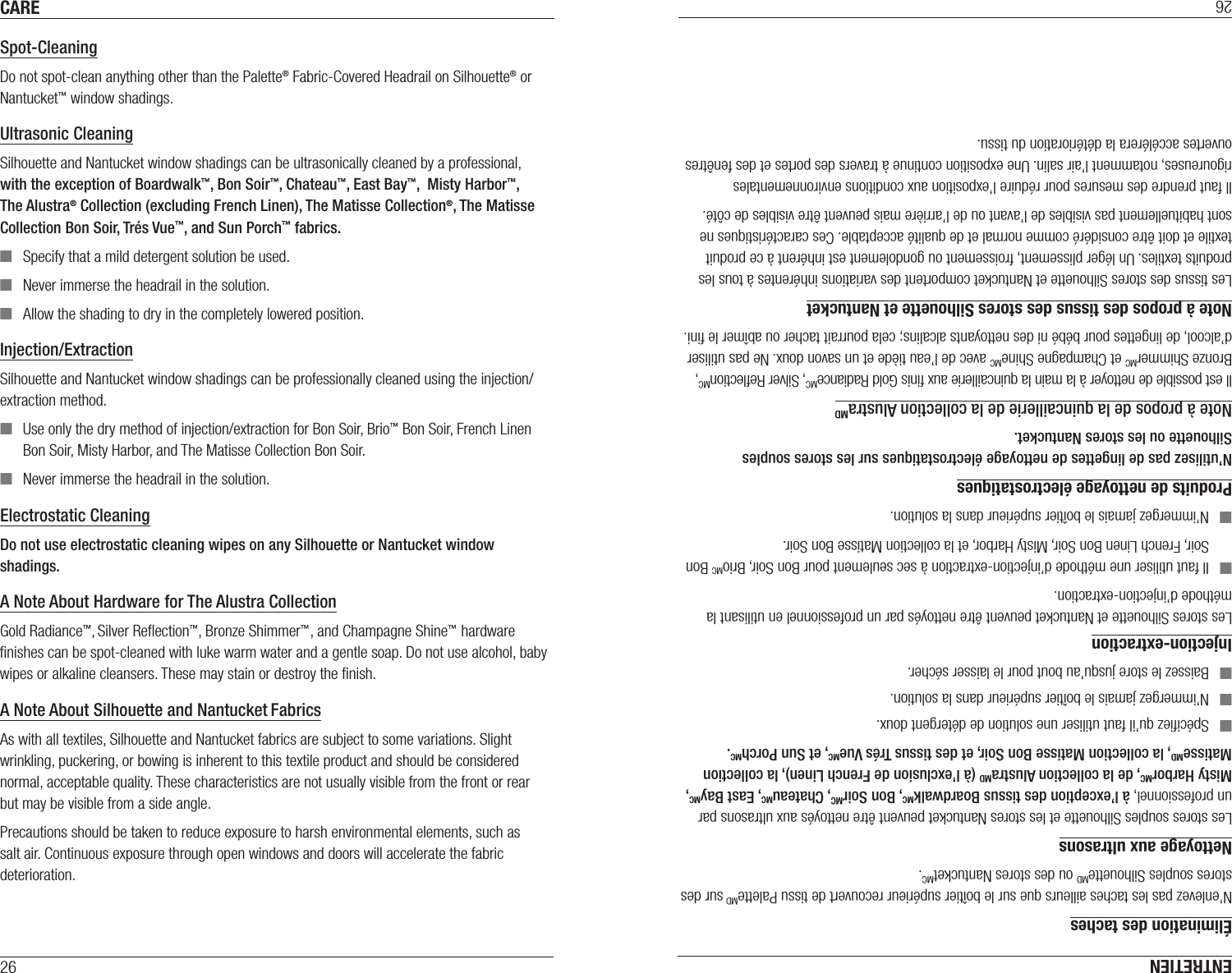 CARE26Spot-CleaningDo not spot-clean anything other than the Palette® Fabric-Covered Headrail on Silhouette® or Nantucket™ window shadings.Ultrasonic CleaningSilhouette and Nantucket window shadings can be ultrasonically cleaned by a professional,  with the exception of Boardwalk™, Bon Soir™, Chateau™, East Bay™,  Misty Harbor™, The Alustra® Collection (excluding French Linen), The Matisse Collection®, The Matisse Collection Bon Soir, Trés Vue™, and Sun Porch™ fabrics. ■Specify that a mild detergent solution be used.  ■Never immerse the headrail in the solution. ■Allow the shading to dry in the completely lowered position.Injection/ExtractionSilhouette and Nantucket window shadings can be professionally cleaned using the injection/extraction method. ■Use only the dry method of injection/extraction for Bon Soir, Brio™ Bon Soir, French Linen Bon Soir, Misty Harbor, and The Matisse Collection Bon Soir.    ■Never immerse the headrail in the solution.Electrostatic CleaningDo not use electrostatic cleaning wipes on any Silhouette or Nantucket window shadings.A Note About Hardware for The Alustra CollectionGold Radiance™, Silver Reﬂection™, Bronze Shimmer™, and Champagne Shine™ hardware ﬁnishes can be spot-cleaned with luke warm water and a gentle soap. Do not use alcohol, baby wipes or alkaline cleansers. These may stain or destroy the ﬁnish.A Note About Silhouette and Nantucket FabricsAs with all textiles, Silhouette and Nantucket fabrics are subject to some variations. Slight wrinkling, puckering, or bowing is inherent to this textile product and should be considered normal, acceptable quality. These characteristics are not usually visible from the front or rear butmay be visible from a sideangle.Precautions should be taken to reduce exposure to harsh environmental elements, such as salt air. Continuous exposure through open windows and doors will accelerate the fabric deterioration.ENTRETIEN26Élimination des tachesN’enlevez pas les taches ailleurs que sur le boîtier supérieur recouvert de tissu PaletteMD sur des stores souples SilhouetteMD ou des stores NantucketMC.Nettoyage aux ultrasonsLes stores souples Silhouette et les stores Nantucket peuvent être nettoyés aux ultrasons par un professionnel, à l’exception des tissus BoardwalkMC, Bon SoirMC, ChateauMC, East BayMC,  Misty HarborMC, de la collection AlustraMD (à l’exclusion de French Linen), la collection MatisseMD, la collection Matisse Bon Soir, et des tissus Trés VueMC, et Sun PorchMC. ■Spéciﬁez qu’il faut utiliser une solution de détergent doux.  ■N’immergez jamais le boîtier supérieur dans la solution. ■Baissez le store jusqu’au bout pour le laisser sécher.Injection-extractionLes stores Silhouette et Nantucket peuvent être nettoyés par un professionnel en utilisant la méthode d’injection-extraction. ■Il faut utiliser une méthode d’injection-extraction à sec seulement pour Bon Soir, BrioMC Bon Soir, French Linen Bon Soir, Misty Harbor, et la collection Matisse Bon Soir.    ■N’immergez jamais le boîtier supérieur dans la solution.Produits de nettoyage électrostatiquesN’utilisez pas de lingettes de nettoyage électrostatiques sur les stores souples Silhouette ou les stores Nantucket.Note à propos de la quincaillerie de la collection AlustraMDIl est possible de nettoyer à la main la quincaillerie aux ﬁnis Gold RadianceMC, Silver ReﬂectionMC, Bronze ShimmerMC et Champagne ShineMC avec de l’eau tiède et un savon doux. Ne pas utiliser d’alcool, de lingettes pour bébé ni des nettoyants alcalins; cela pourrait tacher ou abîmer le ﬁni.Note à propos des tissus des stores Silhouette et NantucketLes tissus des stores Silhouette et Nantucket comportent des variations inhérentes à tous les produits textiles. Un léger plissement, froissement ou gondolement est inhérent à ce produit textile et doit être considéré comme normal et de qualité acceptable. Ces caractéristiques ne sont habituellement pas visibles de l’avant ou de l’arrière mais peuvent être visibles de côté.Il faut prendre des mesures pour réduire l’exposition aux conditions environnementales rigoureuses, notamment l’air salin. Une exposition continue à travers des portes et des fenêtres ouvertes accélérera la détérioration du tissu.