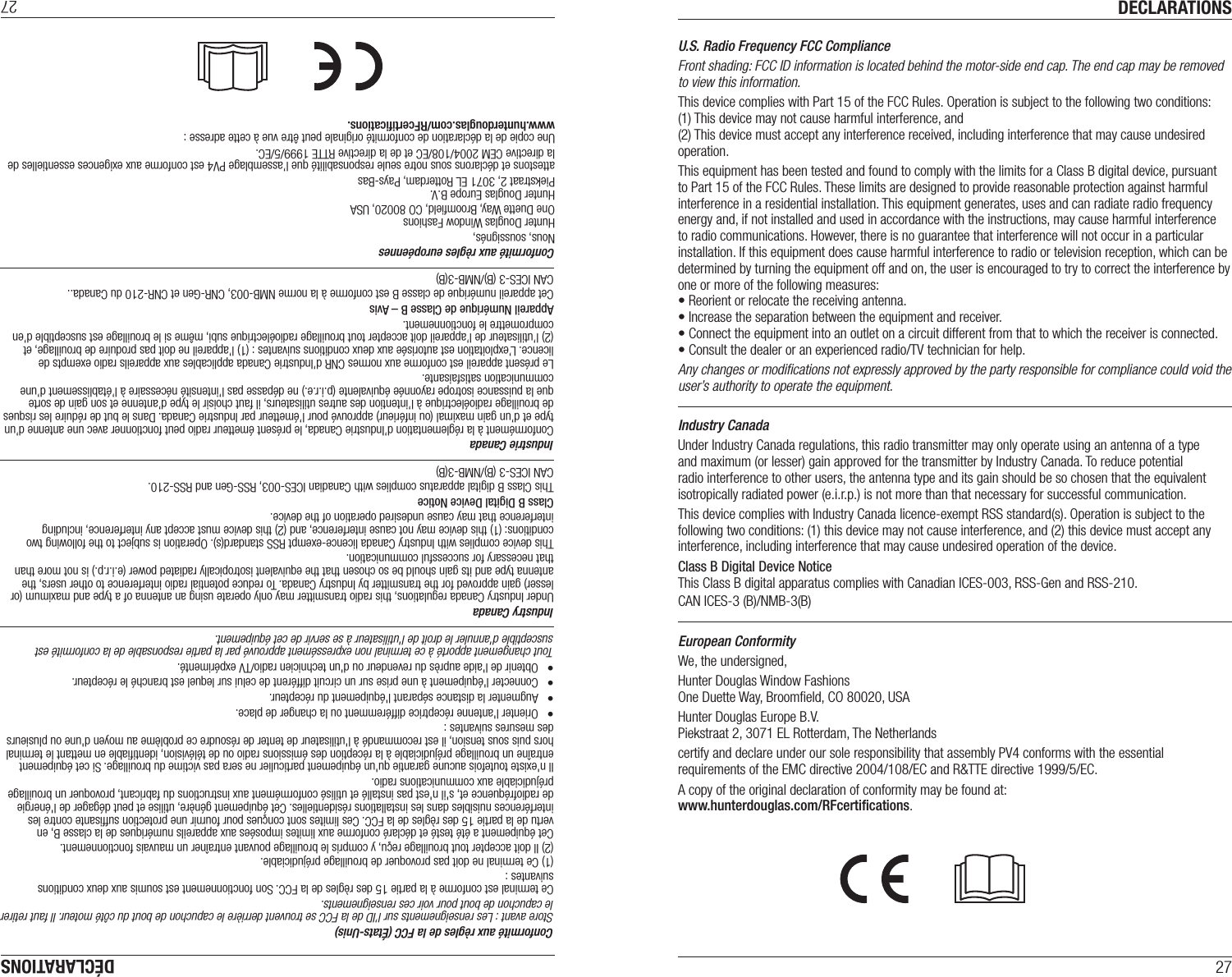 DECLARATIONS27U.S. Radio Frequency FCC ComplianceFront shading: FCC ID information is located behind the motor-side end cap. The end cap may be removed to view this information. This device complies with Part 15 of the FCC Rules. Operation is subject to the following two conditions:  (1) This device may not cause harmful interference, and  (2) This device must accept any interference received, including interference that may cause undesired operation.This equipment has been tested and found to comply with the limits for a Class B digital device, pursuant to Part 15 of the FCC Rules. These limits are designed to provide reasonable protection against harmful interference in a residential installation. This equipment generates, uses and can radiate radio frequency energy and, if not installed and used in accordance with the instructions, may cause harmful interference to radio communications. However, there is no guarantee that interference will not occur in a particular installation. If this equipment does cause harmful interference to radio or television reception, which can be determined by turning the equipment off and on, the user is encouraged to try to correct the interference by one or more of the following measures:• Reorient or relocate the receiving antenna.• Increase the separation between the equipment and receiver.• Connect the equipment into an outlet on a circuit different from that to which the receiver is connected.• Consult the dealer or an experienced radio/TV technician for help.Any changes or modiﬁcations not expressly approved by the party responsible for compliance could void the user’s authority to operate the equipment.Industry CanadaUnder Industry Canada regulations, this radio transmitter may only operate using an antenna of a type and maximum (or lesser) gain approved for the transmitter by Industry Canada. To reduce potential radio interference to other users, the antenna type and its gain should be so chosen that the equivalent isotropically radiated power (e.i.r.p.) is not more than that necessary for successful communication.This device complies with Industry Canada licence-exempt RSS standard(s). Operation is subject to the following two conditions: (1) this device may not cause interference, and (2) this device must accept any interference, including interference that may cause undesired operation of the device.Class B Digital Device Notice  This Class B digital apparatus complies with Canadian ICES-003, RSS-Gen and RSS-210. CAN ICES-3 (B)/NMB-3(B)European ConformityWe, the undersigned,Hunter Douglas Window Fashions One Duette Way, Broomﬁeld, CO 80020, USAHunter Douglas Europe B.V. Piekstraat 2, 3071 EL Rotterdam, The Netherlandscertify and declare under our sole responsibility that assembly PV4 conforms with the essential requirements of the EMC directive 2004/108/EC and R&amp;TTE directive 1999/5/EC.A copy of the original declaration of conformity may be found at:  www.hunterdouglas.com/RFcertiﬁcations.DÉCLARATIONS27Conformité aux règles européennesNous, soussignés, Hunter Douglas Window FashionsOne Duette Way, Broomﬁeld, CO 80020, USAHunter Douglas Europe B.V.Piekstraat 2, 3071 EL Rotterdam, Pays-Bas attestons et déclarons sous notre seule responsabilité que l’assemblage PV4 est conforme aux exigences essentielles de la directive CEM 2004/108/EC et de la directive RTTE 1999/5/EC.Une copie de la déclaration de conformité originale peut être vue à cette adresse :  www.hunterdouglas.com/RFcertiﬁcations.Conformité aux règles de la FCC (États-Unis)Store avant : Les renseignements sur l’ID de la FCC se trouvent derrière le capuchon de bout du côté moteur. Il faut retirer le capuchon de bout pour voir ces renseignements.Ce terminal est conforme à la partie 15 des règles de la FCC. Son fonctionnement est soumis aux deux conditions suivantes :(1) Ce terminal ne doit pas provoquer de brouillage préjudiciable.(2) Il doit accepter tout brouillage reçu, y compris le brouillage pouvant entraîner un mauvais fonctionnement.Cet équipement a été testé et déclaré conforme aux limites imposées aux appareils numériques de la classe B, en vertu de la partie 15 des règles de la FCC. Ces limites sont conçues pour fournir une protection sufﬁsante contre les interférences nuisibles dans les installations résidentielles. Cet équipement génère, utilise et peut dégager de l&apos;énergie de radiofréquence et, s&apos;il n&apos;est pas installé et utilisé conformément aux instructions du fabricant, provoquer un brouillage préjudiciable aux communications radio.Il n&apos;existe toutefois aucune garantie qu&apos;un équipement particulier ne sera pas victime du brouillage. Si cet équipement entraîne un brouillage préjudiciable à la réception des émissions radio ou de télévision, identiﬁable en mettant le terminal hors puis sous tension, il est recommandé à l&apos;utilisateur de tenter de résoudre ce problème au moyen d&apos;une ou plusieurs des mesures suivantes :•  Orienter l&apos;antenne réceptrice différemment ou la changer de place.•  Augmenter la distance séparant l&apos;équipement du récepteur.•  Connecter l&apos;équipement à une prise sur un circuit différent de celui sur lequel est branché le récepteur.•  Obtenir de l&apos;aide auprès du revendeur ou d&apos;un technicien radio/TV expérimenté.Tout changement apporté à ce terminal non expressément approuvé par la partie responsable de la conformité est susceptible d&apos;annuler le droit de l&apos;utilisateur à se servir de cet équipement.Industry CanadaUnder Industry Canada regulations, this radio transmitter may only operate using an antenna of a type and maximum (or lesser) gain approved for the transmitter by Industry Canada. To reduce potential radio interference to other users, the antenna type and its gain should be so chosen that the equivalent isotropically radiated power (e.i.r.p.) is not more than that necessary for successful communication.This device complies with Industry Canada licence-exempt RSS standard(s). Operation is subject to the following two conditions: (1) this device may not cause interference, and (2) this device must accept any interference, including interference that may cause undesired operation of the device.Class B Digital Device Notice  This Class B digital apparatus complies with Canadian ICES-003, RSS-Gen and RSS-210. CAN ICES-3 (B)/NMB-3(B)Industrie CanadaConformément à la réglementation d’Industrie Canada, le présent émetteur radio peut fonctionner avec une antenne d’un type et d’un gain maximal (ou inférieur) approuvé pour l’émetteur par Industrie Canada. Dans le but de réduire les risques de brouillage radioélectrique à l’intention des autres utilisateurs, il faut choisir le type d’antenne et son gain de sorte que la puissance isotrope rayonnée équivalente (p.i.r.e.) ne dépasse pas l’intensité nécessaire à l’établissement d’une communication satisfaisante.Le présent appareil est conforme aux normes CNR d’Industrie Canada applicables aux appareils radio exempts de licence. L’exploitation est autorisée aux deux conditions suivantes : (1) l’appareil ne doit pas produire de brouillage, et (2) l’utilisateur de l’appareil doit accepter tout brouillage radioélectrique subi, même si le brouillage est susceptible d’en compromettre le fonctionnement.Appareil Numérique de Classe B – Avis  Cet appareil numérique de classe B est conforme à la norme NMB-003, CNR-Gen et CNR-210 du Canada.. CAN ICES-3 (B)/NMB-3(B)