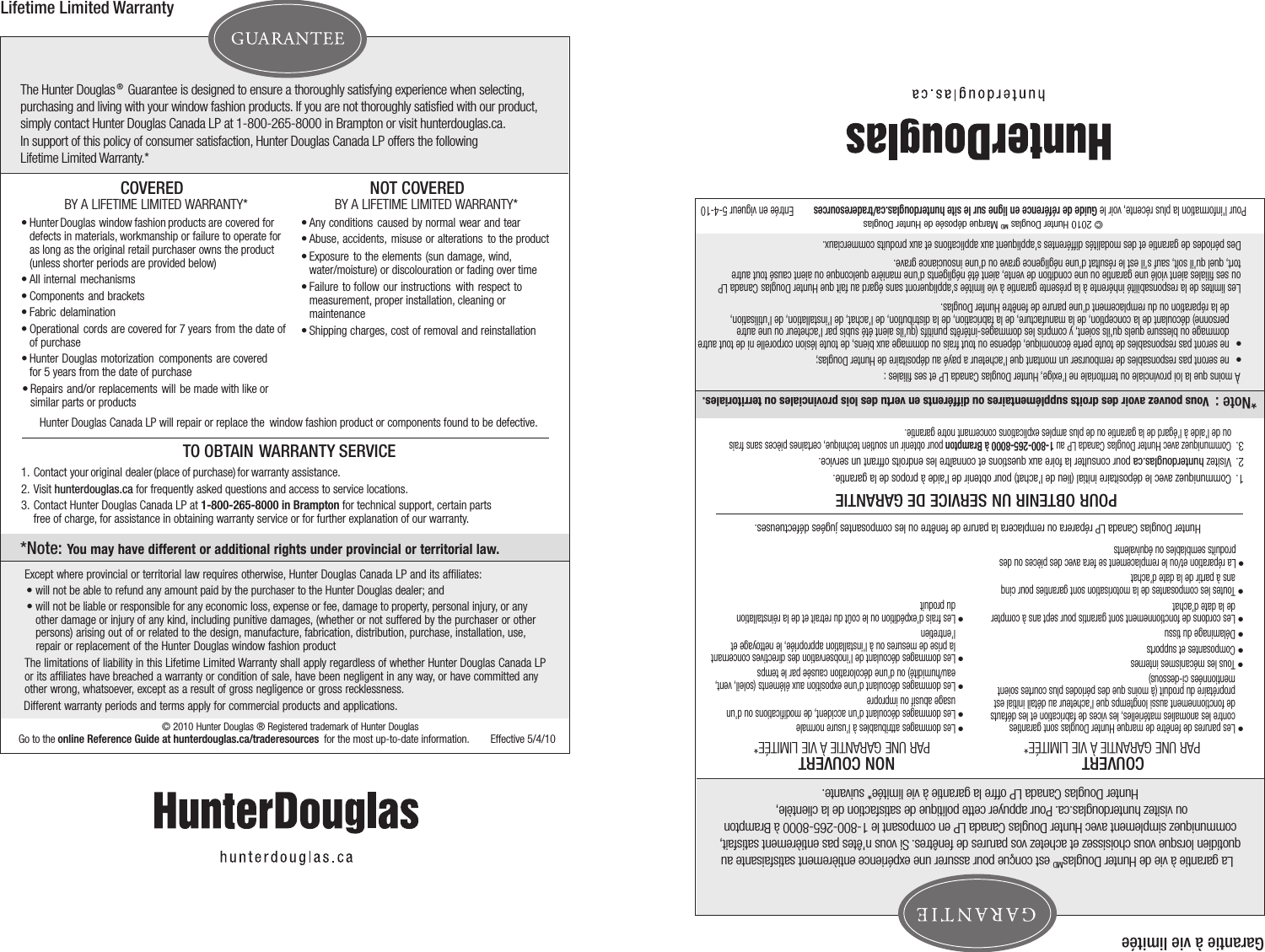 The Hunter Douglas® Guarantee is designed to ensure a thoroughly satisfying experience when selecting, purchasing and living with your window fashion products. If you are not thoroughly satisﬁed with our product,simply contact Hunter Douglas Canada LP at 1-800-265-8000 in Brampton or visit hunterdouglas.ca.    In support of this policy of consumer satisfaction, Hunter Douglas Canada LP offers the following Lifetime Limited Warranty.*Hunter Douglas Canada LP will repair or replace the  window fashion product or components found to be defective. COVEREDBY A LIFETIME LIMITED WARRANTY*   •   Hunter  Douglas  window  fashion  products  are covered for   defects in materials, workmanship or failure to operate for  as long as the original retail purchaser owns the product  (unless shorter periods are provided below) •   All  internal  mechanisms•   Components  and  brackets•   Fabric  delamination•   Operational  cords  are covered for   7 years from the date of   of purchase•   Repairs  and/or  replacements  will  be  made  with like or  similar parts or products•   Hunter  Douglas  motorization  components  are covered  for 5 years from the date of purchaseNOT COVERED BY A LIFETIME LIMITED WARRANTY*   •  Any conditions caused by normal wear and tear•  Abuse, accidents, misuse or alterations to the product •  Exposure to the elements (sun damage, wind, water/moisture) or discolouration or fading over time  •  Failure to follow our instructions with respect to   measurement, proper installation, cleaning or    maintenance•  Shipping charges, cost of removal and reinstallationTO OBTAIN WARRANTY SERVICE1.  Contact  your original  dealer  (place  of purchase)  for  warranty  assistance.2.  Visit hunterdouglas.ca for frequently asked questions and access to service locations.3.  Contact Hunter Douglas Canada LP at 1-800-265-8000 in Brampton for technical support, certain parts              free of charge, for assistance in obtaining warranty service or for further explanation of our warranty.Lifetime Limited WarrantyExcept where provincial or territorial law requires otherwise, Hunter Douglas Canada LP and its afﬁliates:• will not be able to refund any amount paid by the purchaser to the Hunter Douglas dealer; and• will not be liable or responsible for any economic loss, expense or fee, damage to property, personal injury, or any other damage or injury of any kind, including punitive damages, (whether or not suffered by the purchaser or other persons) arising out of or related to the design, manufacture, fabrication, distribution, purchase, installation, use, repair or replacement of the Hunter Douglas window fashion product   The limitations of liability in this Lifetime Limited Warranty shall apply regardless of whether Hunter Douglas Canada LP or its afﬁliates have breached a warranty or condition of sale, have been negligent in any way, or have committed any other wrong, whatsoever, except as a result of gross negligence or gross recklessness.  Different warranty periods and terms apply for commercial products and applications.*Note: You may have different or additional rights under provincial or territorial law. © 2010 Hunter Douglas ® Registered trademark of Hunter DouglasGo to the online Reference Guide at hunterdouglas.ca/traderesources  for the most up-to-date information. Effective 5/4/10  La garantie à vie de Hunter DouglasMD est conçue pour assurer une expérience entièrement satisfaisante au quotidien lorsque vous choisissez et achetez vos parures de fenêtres. Si vous n’êtes pas entièrement satisfait,  communiquez simplement avec Hunter Douglas Canada LP en composant le 1-800-265-8000 à Brampton ou visitez hunterdouglas.ca. Pour appuyer cette politique de satisfaction de la clientèle, Hunter Douglas Canada LP offre la garantie à vie limitée* suivante. Hunter Douglas Canada LP réparera ou remplacera la parure de fenêtre ou les composantes jugées défectueuses. COUVERTPAR UNE GARANTIE À VIE LIMITÉE*   •   Les parures de fenêtre de marque Hunter Douglas sont garanties contre les anomalies matérielles, les vices de fabrication et les défauts de fonctionnement aussi longtemps que l’acheteur au détail initial est proprétaire du produit (à moins que des périodes plus courtes soient mentionnées ci-dessous)     •   Tous les mécanismes internes  •   Composantes et supports   •   Délaminage du tissu •   Les cordons de fonctionnement sont garantis pour sept ans à compterde la date d’achat          •   La réparation et/ou le remplacement se fera avec des pièces ou desproduits semblables ou équivalents          •   Toutes les composantes de la motorisation sont garanties pour cinq ans à partir de la date d’achat    NON COUVERT PAR UNE GARANTIE À VIE LIMITÉE*   •  Les dommages attribuables à l’usure normale        •  Les dommages découlant d’un accident, de modiﬁcations ou d’un  usage abusif ou impropre     • Les dommages découlant d’une exposition aux éléments (soleil, vent, eau/humidité) ou d’une décoloration causée par le temps         •  Les dommages découlant de l’inobservation des directives concernant la prise de mesures ou à l’installation appropriée, le nettoyage et l’entretien• Les frais d’expédition ou le coût du retrait et de la réinstallation du produit       POUR OBTENIR UN SERVICE DE GARANTIE   1.  Communiquez avec le dépositaire initial (lieu de l’achat) pour obtenir de l&apos;aide à propos de la garantie.      2.  Visitez hunterdouglas.ca pour consulter la foire aux questions et connaître les endroits offrant un service.3.  Communiquez avec Hunter Douglas Canada LP au 1-800-265-8000 à Brampton pour obtenir un soutien technique, certaines pièces sans frais  ou de l’aide à l’égard de la garantie ou de plus amples explications concernant notre garantie.         Garantie à vie limitéeÀ moins que la loi provinciale ou territoriale ne l’exige, Hunter Douglas Canada LP et ses ﬁliales :•ne seront pas responsables de rembourser un montant que l’acheteur a payé au dépositaire de Hunter Douglas; •ne seront pas responsables de toute perte économique, dépense ou tout frais ou dommage aux biens, de toute lésion corporelle ni de tout autre dommage ou blessure quels qu&apos;ils soient, y compris les dommages-intérêts punitifs (qu’ils aient été subis par l’acheteur ou une autre personne) découlant de la conception, de la manufacture, de la fabrication, de la distribution, de l’achat, de l’installation, de l’utilisation, de la réparation ou du remplacement d’une parure de fenêtre Hunter Douglas. Les limites de la responsabilité inhérente à la présente garantie à vie limitée s’appliqueront sans égard au fait que Hunter Douglas Canada LP ou ses ﬁliales aient violé une garantie ou une condition de vente, aient été négligents d’une manière quelconque ou aient causé tout autre tort, quel qu’il soit, sauf s’il est le résultat d’une négligence grave ou d’une insouciance grave.  Des périodes de garantie et des modalités différentes s’appliquent aux applications et aux produits commerciaux.*Note :   Vous pouvez avoir des droits supplémentaires ou différents en vertu des lois provinciales ou territoriales. © 2010 Hunter Douglas MD Marque déposée de Hunter DouglasPour l&apos;information la plus récente, voir le Guide de référence en ligne sur le site hunterdouglas.ca/traderesources  Entrée en vigueur 5-4-10