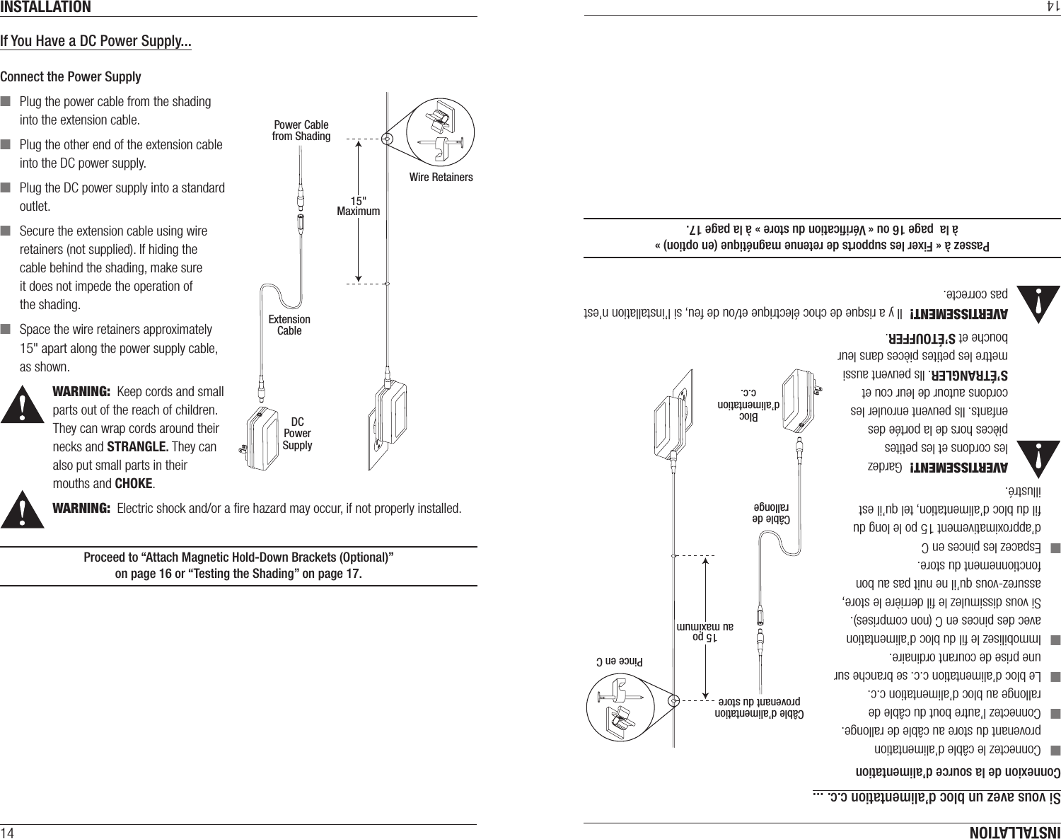 INSTALLATION14If You Have a DC Power Supply...Connect the Power Supply ■Plug the power cable from the shading into the extension cable. ■Plug the other end of the extension cable into the DC power supply. ■Plug the DC power supply into a standard outlet. ■Secure the extension cable using wire retainers (not supplied). If hiding the cable behind the shading, make sure it does not impede the operation of theshading. ■Space the wire retainers approximately 15&quot; apart along the power supply cable, as shown.WARNING:  Keep cords and small parts out of the reach of children. They can wrap cords around their necks and STRANGLE. They can also put small parts in their mouths and CHOKE.WARNING:  Electric shock and/or a ﬁre hazard may occur, if not properly installed.Proceed to “Attach Magnetic Hold-Down Brackets (Optional)”  on page16 or “Testing the Shading” on page17.Power Cablefrom ShadingExtensionCableDCPowerSupply15&quot;MaximumWire RetainersINSTALLATION14Si vous avez un bloc d’alimentation c.c. ...Connexion de la source d’alimentation ■Connectez le câble d’alimentation provenant du store au câble de rallonge. ■Connectez l’autre bout du câble de rallonge au bloc d’alimentation c.c. ■Le bloc d’alimentation c.c. se branche sur une prise de courant ordinaire. ■Immobilisez le ﬁl du bloc d’alimentation avec des pinces en C (non comprises). Si vous dissimulez le ﬁl derrière le store, assurez-vous qu’il ne nuit pas au bon fonctionnement du store. ■Espacez les pinces en C d’approximativement 15 po le long du ﬁl du bloc d’alimentation, tel qu’il est illustré.AVERTISSEMENT!  Gardez les cordons et les petites pièces hors de la portée des enfants. Ils peuvent enrouler les cordons autour de leur cou et S’ÉTRANGLER. Ils peuvent aussi mettre les petites pièces dans leur bouche et S’ÉTOUFFER.AVERTISSEMENT!  Il y a risque de choc électrique et/ou de feu, si l’installation n’est pas correcte.Passez à « Fixer les supports de retenue magnétique (en option) »  à la  page16 ou « Vériﬁcation du store » à la page17.Câble d’alimentationprovenant du storeCâble derallongeBlocd’alimentationc.c.15 poau maximumPince en C