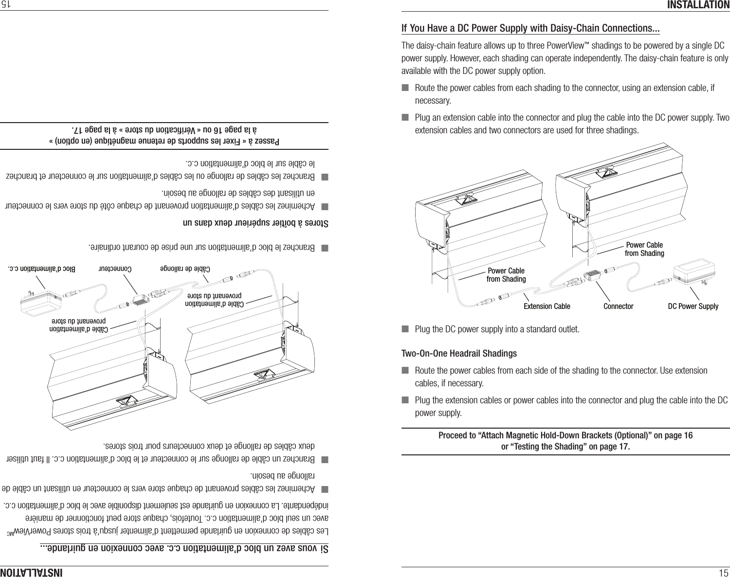 INSTALLATION15If You Have a DC Power Supply with Daisy-Chain Connections...The daisy-chain feature allows up to three PowerView™ shadings to be powered by a single DC power supply. However, each shading can operate independently. The daisy-chain feature is only available with the DC power supply option. ■Route the power cables from each shading to the connector, using an extension cable, if necessary. ■Plug an extension cable into the connector and plug the cable into the DC power supply. Two extension cables and two connectors are used for three shadings. ■Plug the DC power supply into a standard outlet.Two-On-One Headrail Shadings  ■Route the power cables from each side of the shading to the connector. Use extension cables, if necessary. ■Plug the extension cables or power cables into the connector and plug the cable into the DC power supply. Proceed to “Attach Magnetic Hold-Down Brackets (Optional)” on page16  or “Testing the Shading” on page17.Power Cablefrom ShadingPower Cablefrom ShadingExtension Cable Connector DC Power SupplyINSTALLATION15Si vous avez un bloc d’alimentation c.c. avec connexion en guirlande...Les câbles de connexion en guirlande permettent d’alimenter jusqu’à trois stores PowerViewMC avec un seul bloc d’alimentation c.c. Toutefois, chaque store peut fonctionner de manière indépendante. La connexion en guirlande est seulement disponible avec le bloc d’alimentation c.c. ■Acheminez les câbles provenant de chaque store vers le connecteur en utilisant un câble de rallonge au besoin. ■Branchez un câble de rallonge sur le connecteur et le bloc d’alimentation c.c. Il faut utiliser deux câbles de rallonge et deux connecteurs pour trois stores. ■Branchez le bloc d’alimentation sur une prise de courant ordinaire.Stores à boîtier supérieur deux dans un  ■Acheminez les câbles d’alimentation provenant de chaque côté du store vers le connecteur en utilisant des câbles de rallonge au besoin. ■Branchez les câbles de rallonge ou les câbles d’alimentation sur le connecteur et branchez le câble sur le bloc d’alimentation c.c. Passez à « Fixer les supports de retenue magnétique (en option) »  à la page16 ou « Vériﬁcation du store » à la page17.Câble d’alimentationprovenant du storeCâble d’alimentationprovenant du storeCâble de rallonge Connecteur Bloc d’alimentation c.c.