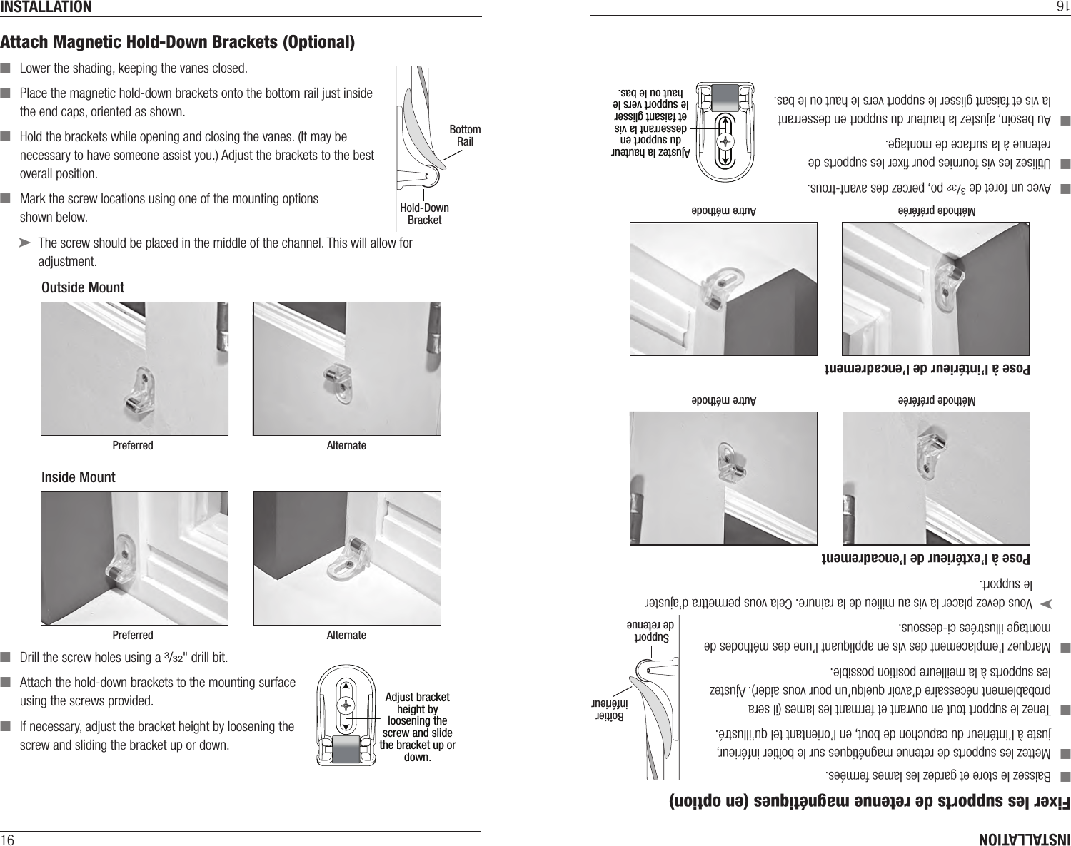 INSTALLATION16Attach Magnetic Hold-Down Brackets (Optional)  ■Lower the shading, keeping the vanes closed. ■Place the magnetic hold-down brackets onto the bottom rail just inside the end caps, oriented as shown. ■Hold the brackets while opening and closing the vanes. (It may be necessary to have someone assist you.) Adjust the brackets to the best overall position.  ■Mark the screw locations using one of the mounting options  shown below. ➤The screw should be placed in the middle of the channel. This will allow for adjustment. ■Drill the screw holes using a 3/32&quot; drill bit.  ■Attach the hold-down brackets to the mounting surface using the screws provided. ■If necessary, adjust the bracket height by loosening the screw and sliding the bracket up or down. Hold-DownBracketBottomRailOutside MountPreferred AlternateInside MountPreferred AlternateAdjust bracket height by loosening the screw and slide the bracket up or down.INSTALLATION16Fixer les supports de retenue magnétiques (en option)  ■Baissez le store et gardez les lames fermées. ■Mettez les supports de retenue magnétiques sur le boîtier inférieur, juste à l’intérieur du capuchon de bout, en l’orientant tel qu’illustré. ■Tenez le support tout en ouvrant et fermant les lames (il sera probablement nécessaire d’avoir quelqu’un pour vous aider). Ajustez les supports à la meilleure position possible.  ■Marquez l’emplacement des vis en appliquant l’une des méthodes de montage illustrées ci-dessous. ➤Vous devez placer la vis au milieu de la rainure. Cela vous permettra d’ajuster le support. ■Avec un foret de 3/32 po, percez des avant-trous. ■Utilisez les vis fournies pour ﬁxer les supports de retenue à la surface de montage. ■Au besoin, ajustez la hauteur du support en desserrant la vis et faisant glisser le support vers le haut ou le bas. Ajustez la hauteur du support en desserrant la vis et faisant glisser le support vers le haut ou le bas.Pose à l’extérieur de l’encadrementMéthode préférée Autre méthodePose à l’intérieur de l’encadrementMéthode préférée Autre méthodeSupport de retenueBoîtierinférieur