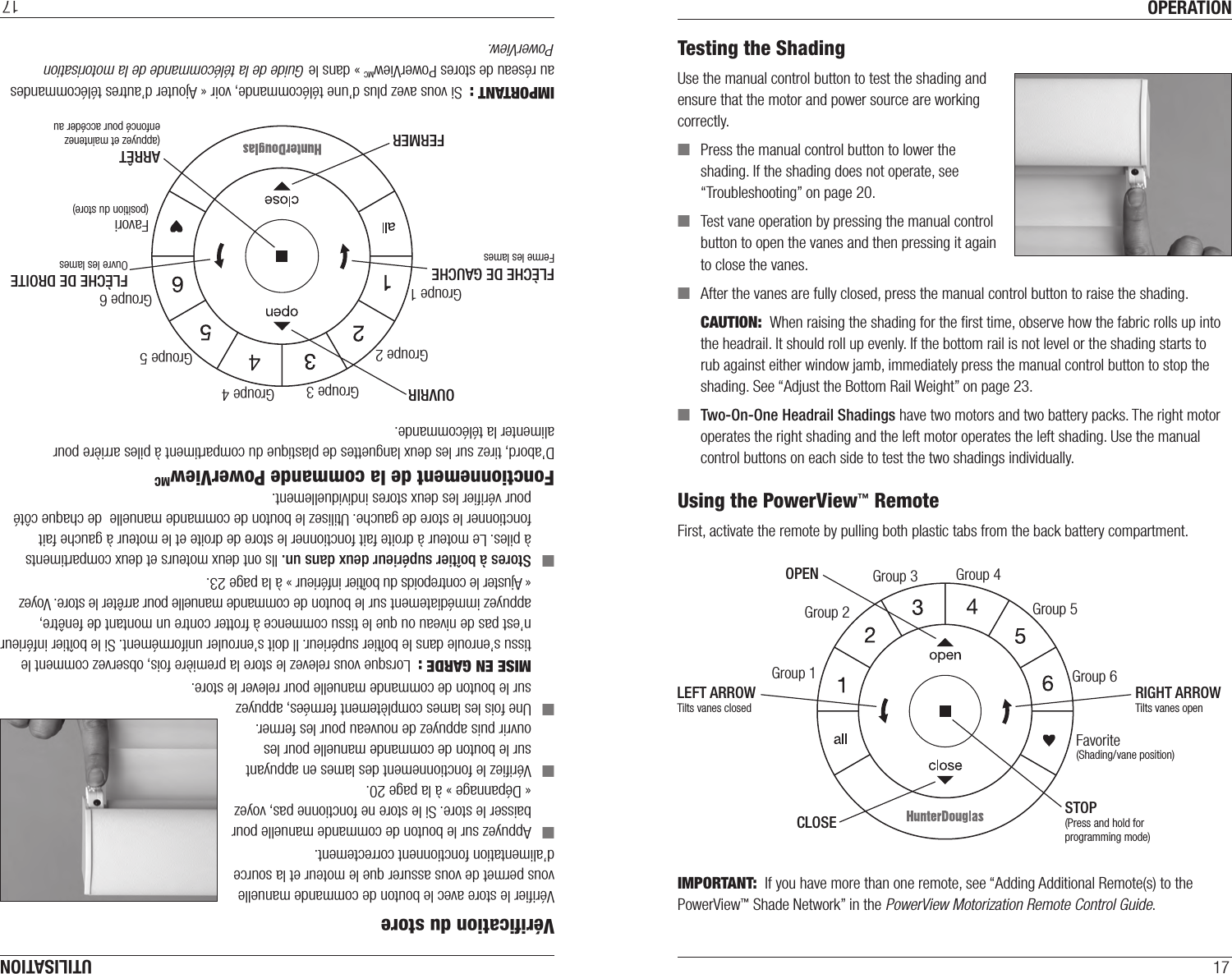 OPERATION17Testing the ShadingUse the manual control button to test the shading and ensure that the motor and power source are working correctly. ■Press the manual control button to lower the shading. If the shading does not operate, see “Troubleshooting” on page20. ■Test vane operation by pressing the manual control button to open the vanes and then pressing it again to close the vanes. ■After the vanes are fully closed, press the manual control button to raise the shading.CAUTION:  When raising the shading for the ﬁrst time, observe how the fabric rolls up into the headrail. It should roll up evenly. If the bottom rail is not level or the shading starts to rub against either window jamb, immediately press the manual control button to stop the shading. See “Adjust the Bottom Rail Weight” on page23. ■Two-On-One Headrail Shadings have two motors and two battery packs. The right motor operates the right shading and the left motor operates the left shading. Use the manual control buttons on each side to test the two shadings individually.  Using the PowerView™ RemoteFirst, activate the remote by pulling both plastic tabs from the back battery compartment. IMPORTANT:  If you have more than one remote, see “Adding Additional Remote(s) to the PowerView™ Shade Network” in the PowerView Motorization Remote Control Guide.Group 1Group 2OPENCLOSEGroup 3 Group 4Group 5Group 6Favorite(Shading/vane position)LEFT ARROWTilts vanes closedRIGHT ARROWTilts vanes openSTOP(Press and hold for programming mode)UTILISATION17Groupe 1Groupe 2OUVRIRFERMERGroupe 3 Groupe 4Groupe 5Groupe 6Favori(position du store)FLÈCHE DE GAUCHEFerme les lamesFLÈCHE DE DROITEOuvre les lamesARRÊT(appuyez et maintenez enfoncé pour accéder au mode programmation)Vériﬁcation du storeVériﬁer le store avec le bouton de commande manuelle vous permet de vous assurer que le moteur et la source d’alimentation fonctionnent correctement. ■Appuyez sur le bouton de commande manuelle pour baisser le store. Si le store ne fonctionne pas, voyez  « Dépannage » à la page20. ■Vériﬁez le fonctionnement des lames en appuyant sur le bouton de commande manuelle pour les ouvrir puis appuyez de nouveau pour les fermer. ■Une fois les lames complètement fermées, appuyez sur le bouton de commande manuelle pour relever le store.MISE EN GARDE:  Lorsque vous relevez le store la première fois, observez comment le tissu s’enroule dans le boîtier supérieur. Il doit s’enrouler uniformément. Si le boîtier inférieur n’est pas de niveau ou que le tissu commence à frotter contre un montant de fenêtre, appuyez immédiatement sur le bouton de commande manuelle pour arrêter le store. Voyez  « Ajuster le contrepoids du boîtier inférieur » à la page23. ■Stores à boîtier supérieur deux dans un. Ils ont deux moteurs et deux compartiments à piles. Le moteur à droite fait fonctionner le store de droite et le moteur à gauche fait fonctionner le store de gauche. Utilisez le bouton de commande manuelle  de chaque côté pour vériﬁer les deux stores individuellement. Fonctionnement de la commande PowerViewMCD’abord, tirez sur les deux languettes de plastique du compartiment à piles arrière pour alimenter la télécommande. IMPORTANT :  Si vous avez plus d’une télécommande, voir «Ajouter d’autres télécommandes au réseau de stores PowerViewMC» dans le Guide de la télécommande de la motorisation PowerView.