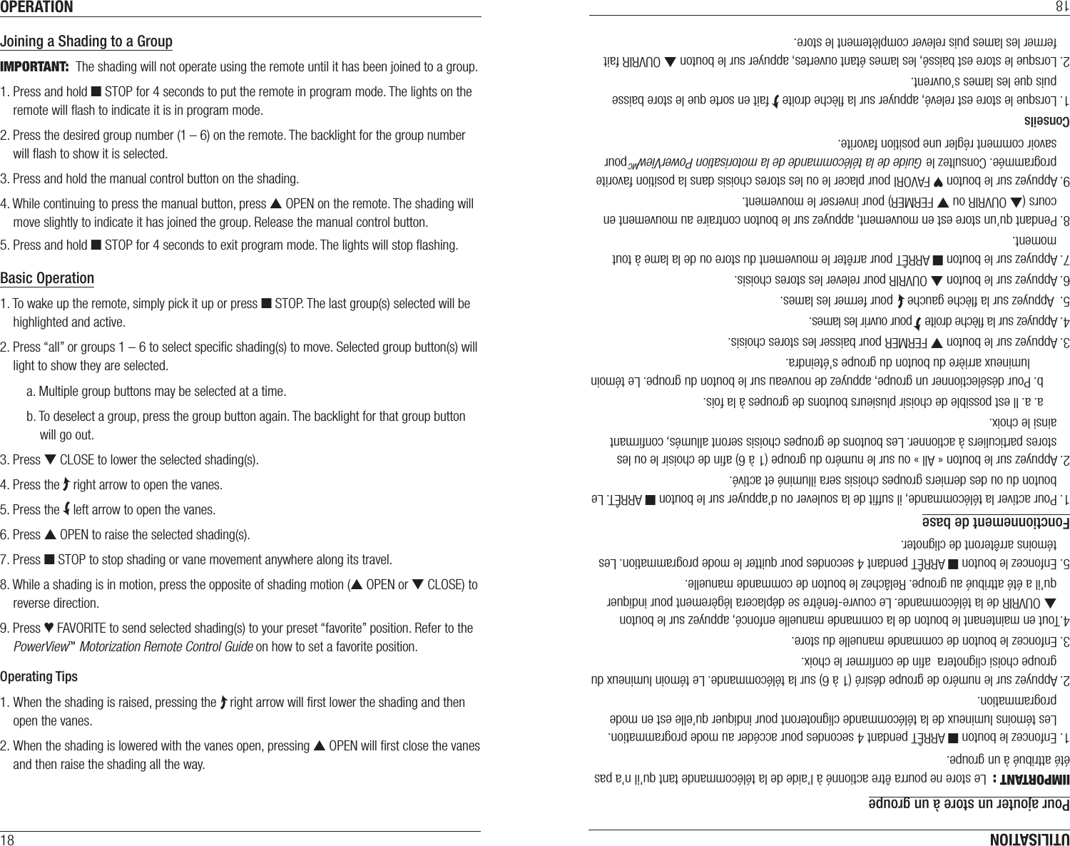 OPERATION18Joining a Shading to a GroupIMPORTANT:  The shading will not operate using the remote until it has been joined to a group.1. Press and hold ■ STOP for 4 seconds to put the remote in program mode. The lights on the remote will ﬂash to indicate it is in program mode.2. Press the desired group number (1 – 6) on the remote. The backlight for the group number will ﬂash to show it is selected.3. Press and hold the manual control button on the shading.4. While continuing to press the manual button, press ▲ OPEN on the remote. The shading will move slightly to indicate it has joined the group. Release the manual control button.5. Press and hold ■ STOP for 4 seconds to exit program mode. The lights will stop ﬂashing.Basic Operation1. To wake up the remote, simply pick it up or press ■ STOP. The last group(s) selected will be highlighted and active.2. Press “all” or groups 1 – 6 to select speciﬁc shading(s) to move. Selected group button(s) will light to show they are selected.a. Multiple group buttons may be selected at a time.b. To deselect a group, press the group button again. The backlight for that group button will go out.3. Press ▼ CLOSE to lower the selected shading(s).4. Press the    right arrow to open the vanes.5. Press the    left arrow to open the vanes.6. Press ▲ OPEN to raise the selected shading(s).7. Press ■ STOP to stop shading or vane movement anywhere along its travel.8. While a shading is in motion, press the opposite of shading motion (▲ OPEN or ▼ CLOSE) to reverse direction.9. Press ♥ FAVORITE to send selected shading(s) to your preset “favorite” position. Refer to the PowerView™ Motorization Remote Control Guide on how to set a favorite position.Operating Tips1. When the shading is raised, pressing the    right arrow will ﬁrst lower the shading and then open the vanes.2. When the shading is lowered with the vanes open, pressing ▲ OPEN will ﬁrst close the vanes and then raise the shading all the way.UTILISATION18Pour ajouter un store à un groupeIIMPORTANT :  Le store ne pourra être actionné à l’aide de la télécommande tant qu’il n’a pas été attribué à un groupe.1. Enfoncez le bouton ■ ARRÊT pendant 4 secondes pour accéder au mode programmation. Les témoins lumineux de la télécommande clignoteront pour indiquer qu’elle est en mode programmation.2. Appuyez sur le numéro de groupe désiré (1 à 6) sur la télécommande. Le témoin lumineux du groupe choisi clignotera  aﬁn de conﬁrmer le choix.3. Enfoncez le bouton de commande manuelle du store.4.Tout en maintenant le bouton de la commande manuelle enfoncé, appuyez sur le bouton  ▲ OUVRIR de la télécommande. Le couvre-fenêtre se déplacera légèrement pour indiquer qu’il a été attribué au groupe. Relâchez le bouton de commande manuelle.5. Enfoncez le bouton ■ ARRÊT pendant 4 secondes pour quitter le mode programmation. Les témoins arrêteront de clignoter.Fonctionnement de base1. Pour activer la télécommande, il sufﬁt de la soulever ou d’appuyer sur le bouton ■ ARRÊT. Le bouton du ou des derniers groupes choisis sera illuminé et activé.2. Appuyez sur le bouton «All» ou sur le numéro du groupe (1 à 6) aﬁn de choisir le ou les stores particuliers à actionner. Les boutons de groupes choisis seront allumés, conﬁrmant ainsi le choix.a. a. Il est possible de choisir plusieurs boutons de groupes à la fois.b. Pour désélectionner un groupe, appuyez de nouveau sur le bouton du groupe. Le témoin lumineux arrière du bouton du groupe s’éteindra.3. Appuyez sur le bouton ▼ FERMER pour baisser les stores choisis.4. Appuyez sur la ﬂèche droite    pour ouvrir les lames.5.  Appuyez sur la ﬂèche gauche    pour fermer les lames.6. Appuyez sur le bouton ▲ OUVRIR pour relever les stores choisis.7. Appuyez sur le bouton ■ ARRÊT pour arrêter le mouvement du store ou de la lame à tout moment.8. Pendant qu’un store est en mouvement, appuyez sur le bouton contraire au mouvement en cours (▲ OUVRIR ou ▼ FERMER) pour inverser le mouvement.9. Appuyez sur le bouton ♥ FAVORI pour placer le ou les stores choisis dans la position favorite programmée. Consultez le Guide de la télécommande de la motorisation PowerViewMC pour savoir comment régler une position favorite.Conseils1. Lorsque le store est relevé, appuyer sur la ﬂèche droite    fait en sorte que le store baisse puis que les lames s’ouvrent.2. Lorsque le store est baissé, les lames étant ouvertes, appuyer sur le bouton ▲ OUVRIR fait fermer les lames puis relever complètement le store.