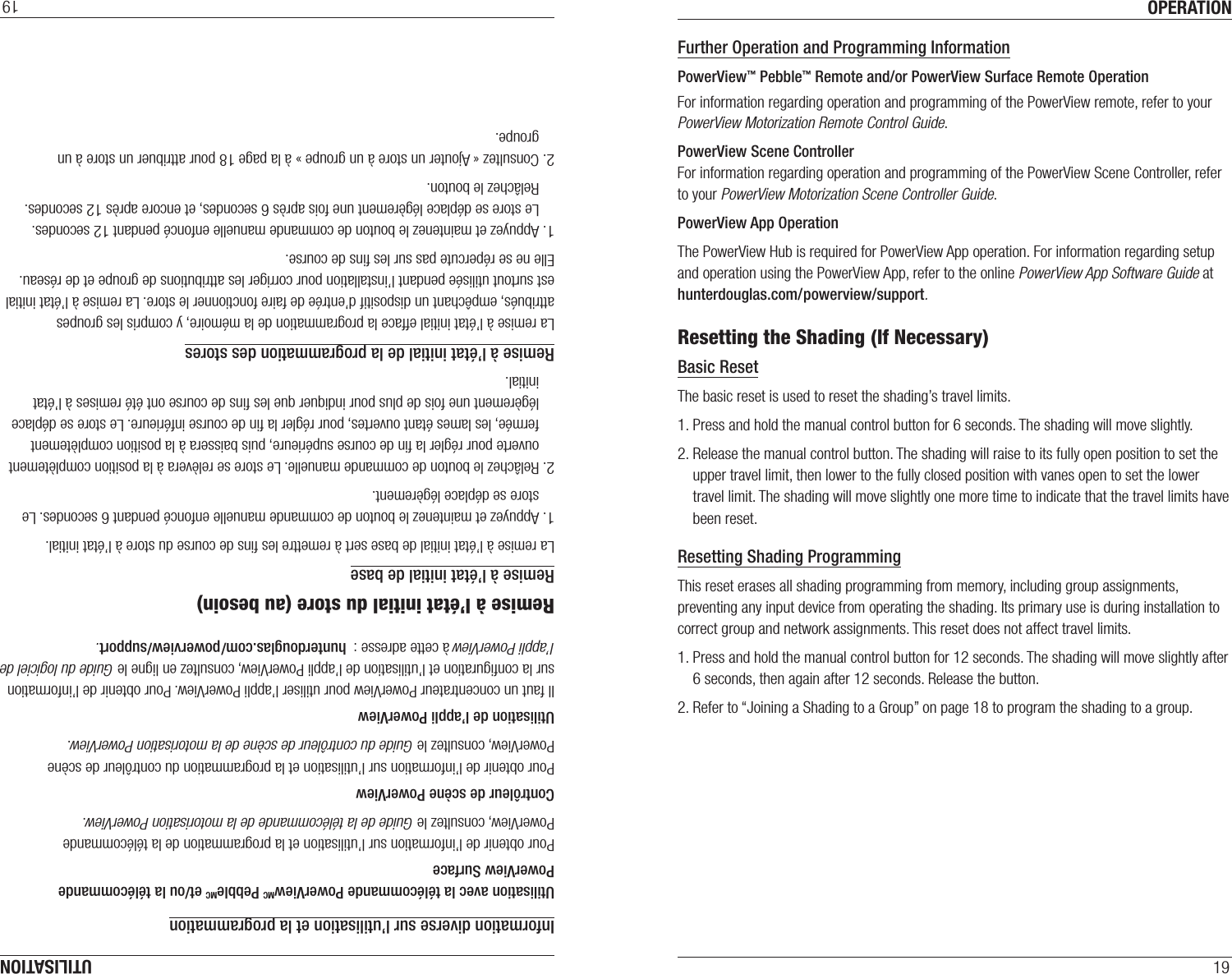 OPERATION19Further Operation and Programming InformationPowerView™ Pebble™ Remote and/or PowerView Surface Remote OperationFor information regarding operation and programming of the PowerView remote, refer to your PowerView Motorization Remote Control Guide. PowerView Scene ControllerFor information regarding operation and programming of the PowerView Scene Controller, refer to your PowerView Motorization Scene Controller Guide. PowerView App OperationThe PowerView Hub is required for PowerView App operation. For information regarding setup and operation using the PowerView App, refer to the online PowerView App Software Guide at hunterdouglas.com/powerview/support.Resetting the Shading (If Necessary)Basic ResetThe basic reset is used to reset the shading’s travel limits. 1. Press and hold the manual control button for 6 seconds. The shading will move slightly.  2. Release the manual control button. The shading will raise to its fully open position to set the upper travel limit, then lower to the fully closed position with vanes open to set the lower travel limit. The shading will move slightly one more time to indicate that the travel limits have been reset. Resetting Shading ProgrammingThis reset erases all shading programming from memory, including group assignments, preventing any input device from operating the shading. Its primary use is during installation to correct group and network assignments. This reset does not affect travel limits. 1. Press and hold the manual control button for 12 seconds. The shading will move slightly after 6 seconds, then again after 12 seconds. Release the button. 2. Refer to “Joining a Shading to a Group” on page 18 to program the shading to a group. UTILISATION19Information diverse sur l’utilisation et la programmationUtilisation avec la télécommande PowerViewMC PebbleMC et/ou la télécommande PowerView SurfacePour obtenir de l’information sur l’utilisation et la programmation de la télécommande PowerView, consultez le Guide de la télécommande de la motorisation PowerView. Contrôleur de scène PowerViewPour obtenir de l’information sur l’utilisation et la programmation du contrôleur de scène PowerView, consultez le Guide du contrôleur de scène de la motorisation PowerView. Utilisation de l’appli PowerViewIl faut un concentrateur PowerView pour utiliser l’appli PowerView. Pour obtenir de l’information sur la conﬁguration et l’utilisation de l’appli PowerView, consultez en ligne le Guide du logiciel de l’appli PowerView à cette adresse :  hunterdouglas.com/powerview/support.Remise à l’état initial du store (au besoin)Remise à l’état initial de baseLa remise à l’état initial de base sert à remettre les ﬁns de course du store à l’état initial.1. Appuyez et maintenez le bouton de commande manuelle enfoncé pendant 6 secondes. Le    store se déplace légèrement.  2. Relâchez le bouton de commande manuelle. Le store se relèvera à la position complètement    ouverte pour régler la ﬁn de course supérieure, puis baissera à la position complètement    fermée, les lames étant ouvertes, pour régler la ﬁn de course inférieure. Le store se déplace   légèrement une fois de plus pour indiquer que les ﬁns de course ont été remises à l’état   initial. Remise à l’état initial de la programmation des storesLa remise à l’état initial efface la programmation de la mémoire, y compris les groupes attribués, empêchant un dispositif d’entrée de faire fonctionner le store. La remise à l’état initial est surtout utilisée pendant l’installation pour corriger les attributions de groupe et de réseau. Elle ne se répercute pas sur les ﬁns de course. 1. Appuyez et maintenez le bouton de commande manuelle enfoncé pendant 12 secondes. Le store se déplace légèrement une fois après 6 secondes, et encore après 12 secondes. Relâchez le bouton. 2. Consultez « Ajouter un store à un groupe » à la page 18 pour attribuer un store à un  groupe. 