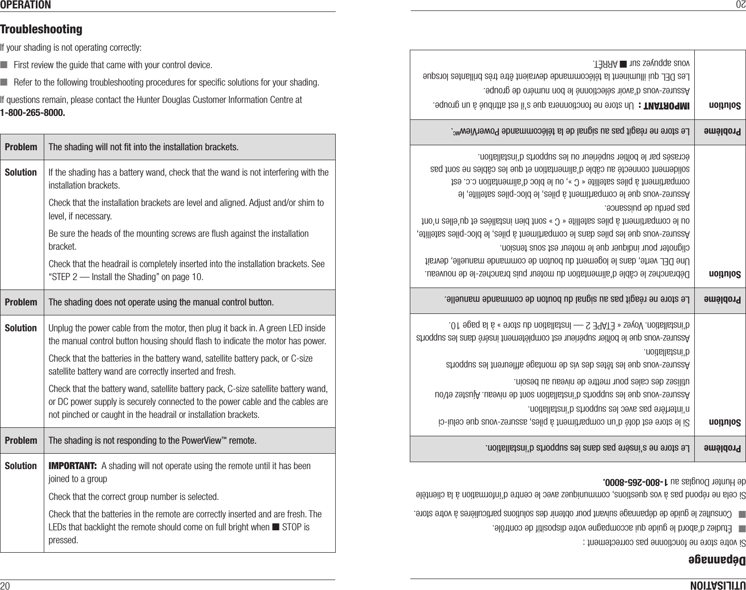 OPERATION20TroubleshootingIf your shading is not operating correctly: ■First review the guide that came with your control device. ■Refer to the following troubleshooting procedures for speciﬁc solutions for your shading.If questions remain, please contact the Hunter Douglas Customer Information Centre at 1-800-265-8000.Problem The shading will not ﬁt into the installation brackets.Solution If the shading has a battery wand, check that the wand is not interfering with the installation brackets.Check that the installation brackets are level and aligned. Adjust and/or shim to level, if necessary. Be sure the heads of the mounting screws are ﬂush against the installation bracket.Check that the headrail is completely inserted into the installation brackets. See “STEP 2 — Install the Shading” on page10.Problem The shading does not operate using the manual control button.Solution Unplug the power cable from the motor, then plug it back in. A green LED inside the manual control button housing should ﬂash to indicate the motor has power. Check that the batteries in the battery wand, satellite battery pack, or C-size satellite battery wand are correctly inserted and fresh. Check that the battery wand, satellite battery pack, C-size satellite battery wand, or DC power supply is securely connected to the power cable and the cables are not pinched or caught in the headrail or installation brackets.Problem The shading is not responding to the PowerView™ remote.Solution IMPORTANT:  A shading will not operate using the remote until it has been joined to a groupCheck that the correct group number is selected.Check that the batteries in the remote are correctly inserted andarefresh. The LEDs that backlight the remote should come on full bright when ■ STOP is pressed.UTILISATION20DépannageSi votre store ne fonctionne pas correctement : ■Étudiez d’abord le guide qui accompagne votre dispositif de contrôle. ■Consultez le guide de dépannage suivant pour obtenir des solutions particulières à votre store.Si cela ne répond pas à vos questions, communiquez avec le centre d’information à la clientèle de Hunter Douglas au 1-800-265-8000.Problème Le store ne s’insère pas dans les  supports d’installation.Solution Si le store est doté d’un compartiment à piles, assurez-vous que celui-ci n’interfère pas avec les supports d’installation.Assurez-vous que les supports d’installation sont de niveau. Ajustez et/ou utilisez des cales pour mettre de niveau au besoin. Assurez-vous que les têtes des vis de montage afﬂeurent les supports d’installation.Assurez-vous que le boîtier supérieur est complètement inséré dans les supports d’installation. Voyez « ÉTAPE 2 — Installation du store » à la page10.Problème Le store ne réagit pas au signal du bouton de commande manuelle.Solution Débranchez le câble d’alimentation du moteur puis branchez-le de nouveau. Une DEL verte, dans le logement du bouton de commande manuelle, devrait clignoter pour indiquer que le moteur est sous tension. Assurez-vous que les piles dans le compartiment à piles, le bloc-piles satellite, ou le compartiment à piles satellite «C» sont bien installées et qu’elles n’ont pas perdu de puissance.Assurez-vous que le compartiment à piles, le bloc-piles satellite, le compartiment à piles satellite «C», ou le bloc d’alimentation c.c. est solidement connecté au câble d’alimentation et que les câbles ne sont pas écrasés par le boîtier supérieur ou les supports d’installation.Problème Le store ne réagit pas au signal de la télécommande PowerViewMC.Solution IMPORTANT :  Un store ne fonctionnera que s’il est attribué à un groupe.Assurez-vous d’avoir sélectionné le bon numéro de groupe.Les DEL qui illuminent la télécommande devraient être très brillantes lorsque vous appuyez sur ■ ARRÊT.